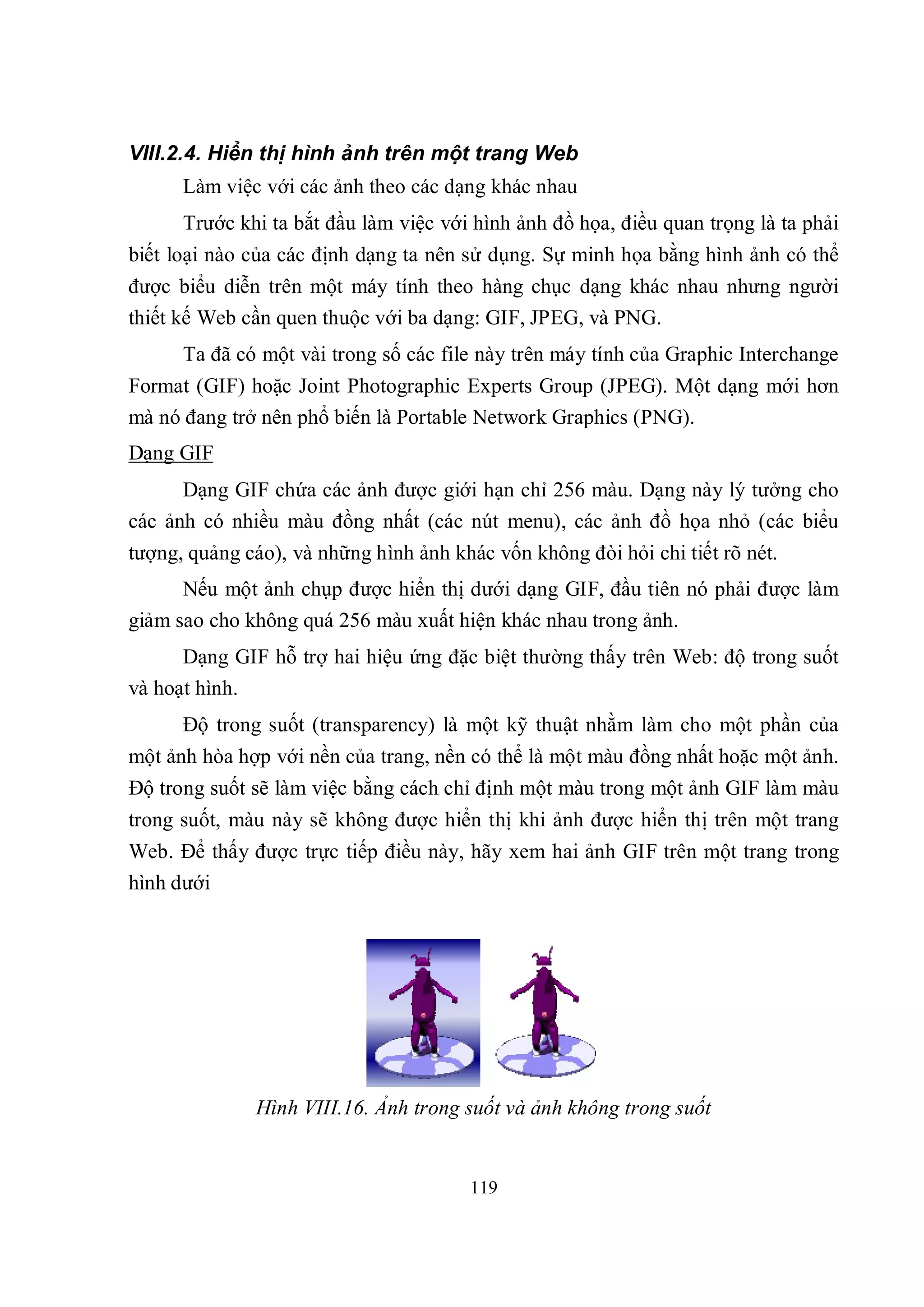VIII.2.4. Hiển thị hình ảnh trên một trang Web
      Làm việc với các ảnh theo các dạng khác nhau
      Trước khi ta bắt đầu làm việc với hình ảnh đồ họa, điều quan trọng là ta phải
biết loại nào của các định dạng ta nên sử dụng. Sự minh họa bằng hình ảnh có thể
được biểu diễn trên một máy tính theo hàng chục dạng khác nhau nhưng người
thiết kế Web cần quen thuộc với ba dạng: GIF, JPEG, và PNG.
      Ta đã có một vài trong số các file này trên máy tính của Graphic Interchange
Format (GIF) hoặc Joint Photographic Experts Group (JPEG). Một dạng mới hơn
mà nó đang trở nên phổ biến là Portable Network Graphics (PNG).
Dạng GIF
      Dạng GIF chứa các ảnh được giới hạn chỉ 256 màu. Dạng này lý tưởng cho
các ảnh có nhiều màu đồng nhất (các nút menu), các ảnh đồ họa nhỏ (các biểu
tượng, quảng cáo), và những hình ảnh khác vốn không đòi hỏi chi tiết rõ nét.
      Nếu một ảnh chụp được hiển thị dưới dạng GIF, đầu tiên nó phải được làm
giảm sao cho không quá 256 màu xuất hiện khác nhau trong ảnh.
      Dạng GIF hỗ trợ hai hiệu ứng đặc biệt thường thấy trên Web: độ trong suốt
và hoạt hình.
      Độ trong suốt (transparency) là một kỹ thuật nhằm làm cho một phần của
một ảnh hòa hợp với nền của trang, nền có thể là một màu đồng nhất hoặc một ảnh.
Độ trong suốt sẽ làm việc bằng cách chỉ định một màu trong một ảnh GIF làm màu
trong suốt, màu này sẽ không được hiển thị khi ảnh được hiển thị trên một trang
Web. Để thấy được trực tiếp điều này, hãy xem hai ảnh GIF trên một trang trong
hình dưới




              Hình VIII.16. Ảnh trong suốt và ảnh không trong suốt


                                        119
 