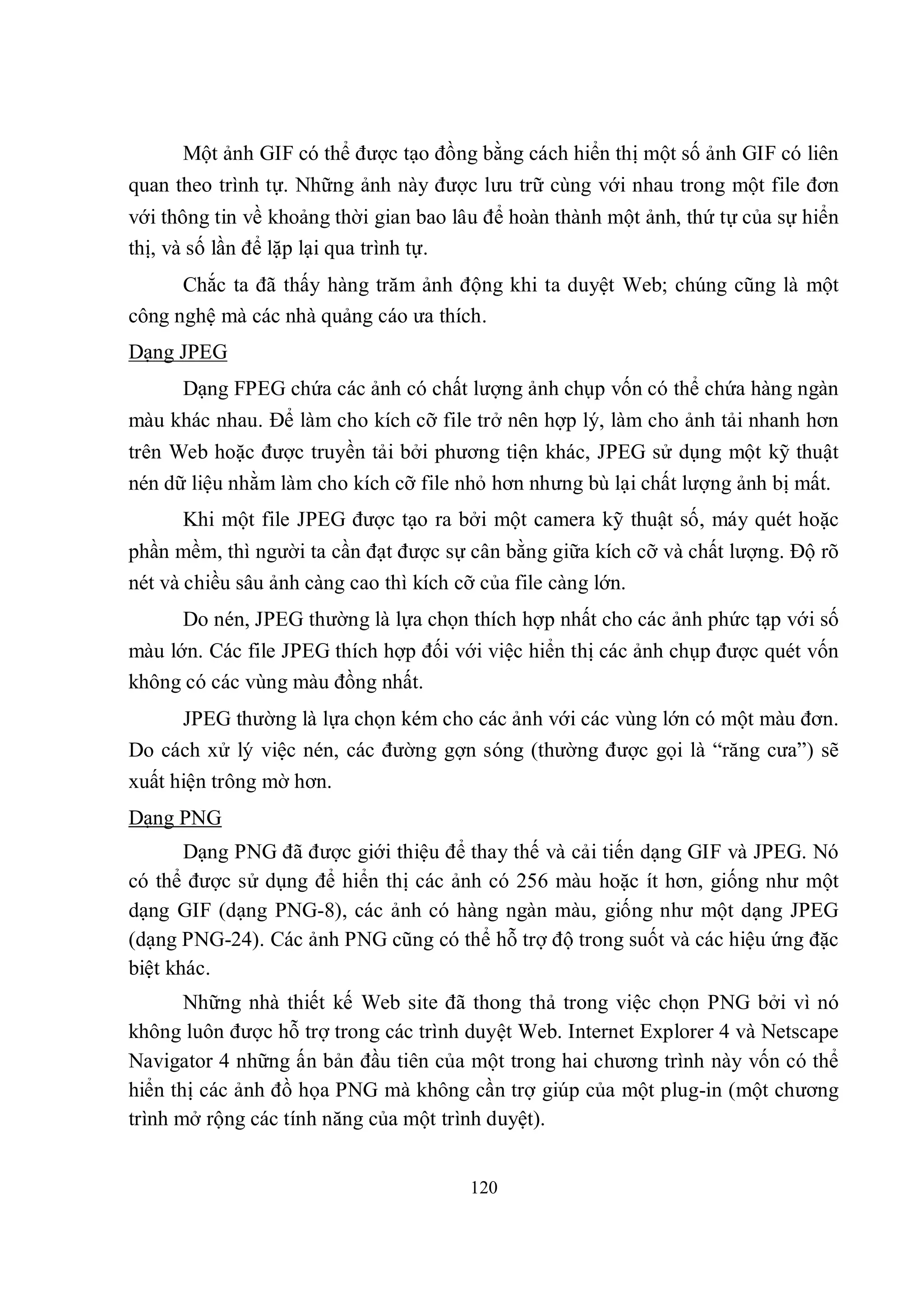 Một ảnh GIF có thể được tạo đồng bằng cách hiển thị một số ảnh GIF có liên
quan theo trình tự. Những ảnh này được lưu trữ cùng với nhau trong một file đơn
với thông tin về khoảng thời gian bao lâu để hoàn thành một ảnh, thứ tự của sự hiển
thị, và số lần để lặp lại qua trình tự.
      Chắc ta đã thấy hàng trăm ảnh động khi ta duyệt Web; chúng cũng là một
công nghệ mà các nhà quảng cáo ưa thích.
Dạng JPEG
      Dạng FPEG chứa các ảnh có chất lượng ảnh chụp vốn có thể chứa hàng ngàn
màu khác nhau. Để làm cho kích cỡ file trở nên hợp lý, làm cho ảnh tải nhanh hơn
trên Web hoặc được truyền tải bởi phương tiện khác, JPEG sử dụng một kỹ thuật
nén dữ liệu nhằm làm cho kích cỡ file nhỏ hơn nhưng bù lại chất lượng ảnh bị mất.
      Khi một file JPEG được tạo ra bởi một camera kỹ thuật số, máy quét hoặc
phần mềm, thì người ta cần đạt được sự cân bằng giữa kích cỡ và chất lượng. Độ rõ
nét và chiều sâu ảnh càng cao thì kích cỡ của file càng lớn.
      Do nén, JPEG thường là lựa chọn thích hợp nhất cho các ảnh phức tạp với số
màu lớn. Các file JPEG thích hợp đối với việc hiển thị các ảnh chụp được quét vốn
không có các vùng màu đồng nhất.
      JPEG thường là lựa chọn kém cho các ảnh với các vùng lớn có một màu đơn.
Do cách xử lý việc nén, các đường gợn sóng (thường được gọi là “răng cưa”) sẽ
xuất hiện trông mờ hơn.
Dạng PNG
       Dạng PNG đã được giới thiệu để thay thế và cải tiến dạng GIF và JPEG. Nó
có thể được sử dụng để hiển thị các ảnh có 256 màu hoặc ít hơn, giống như một
dạng GIF (dạng PNG-8), các ảnh có hàng ngàn màu, giống như một dạng JPEG
(dạng PNG-24). Các ảnh PNG cũng có thể hỗ trợ độ trong suốt và các hiệu ứng đặc
biệt khác.
       Những nhà thiết kế Web site đã thong thả trong việc chọn PNG bởi vì nó
không luôn được hỗ trợ trong các trình duyệt Web. Internet Explorer 4 và Netscape
Navigator 4 những ấn bản đầu tiên của một trong hai chương trình này vốn có thể
hiển thị các ảnh đồ họa PNG mà không cần trợ giúp của một plug-in (một chương
trình mở rộng các tính năng của một trình duyệt).


                                       120
 