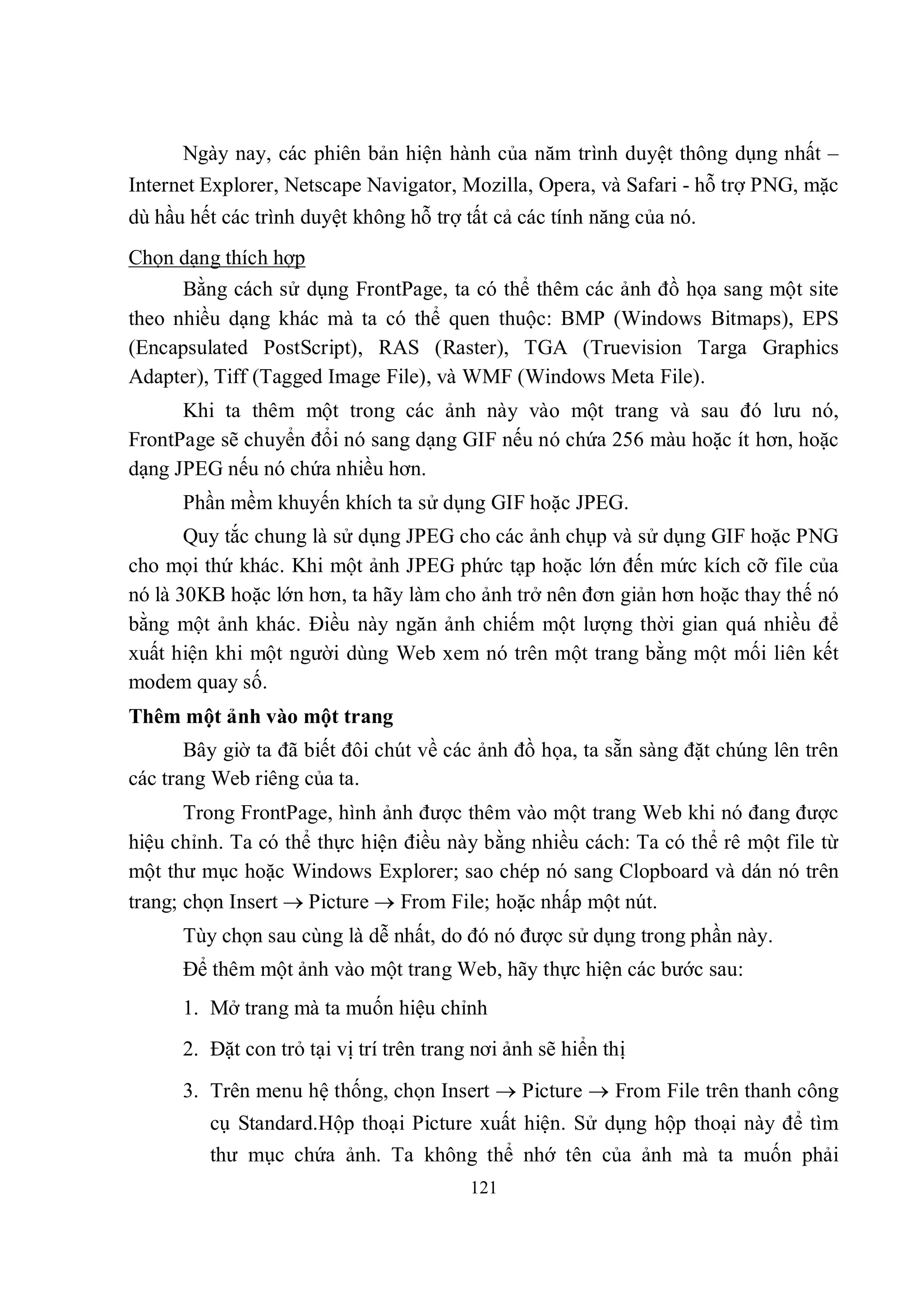 Ngày nay, các phiên bản hiện hành của năm trình duyệt thông dụng nhất –
Internet Explorer, Netscape Navigator, Mozilla, Opera, và Safari - hỗ trợ PNG, mặc
dù hầu hết các trình duyệt không hỗ trợ tất cả các tính năng của nó.
Chọn dạng thích hợp
      Bằng cách sử dụng FrontPage, ta có thể thêm các ảnh đồ họa sang một site
theo nhiều dạng khác mà ta có thể quen thuộc: BMP (Windows Bitmaps), EPS
(Encapsulated PostScript), RAS (Raster), TGA (Truevision Targa Graphics
Adapter), Tiff (Tagged Image File), và WMF (Windows Meta File).
      Khi ta thêm một trong các ảnh này vào một trang và sau đó lưu nó,
FrontPage sẽ chuyển đổi nó sang dạng GIF nếu nó chứa 256 màu hoặc ít hơn, hoặc
dạng JPEG nếu nó chứa nhiều hơn.
      Phần mềm khuyến khích ta sử dụng GIF hoặc JPEG.
       Quy tắc chung là sử dụng JPEG cho các ảnh chụp và sử dụng GIF hoặc PNG
cho mọi thứ khác. Khi một ảnh JPEG phức tạp hoặc lớn đến mức kích cỡ file của
nó là 30KB hoặc lớn hơn, ta hãy làm cho ảnh trở nên đơn giản hơn hoặc thay thế nó
bằng một ảnh khác. Điều này ngăn ảnh chiếm một lượng thời gian quá nhiều để
xuất hiện khi một người dùng Web xem nó trên một trang bằng một mối liên kết
modem quay số.
Thêm một ảnh vào một trang
       Bây giờ ta đã biết đôi chút về các ảnh đồ họa, ta sẵn sàng đặt chúng lên trên
các trang Web riêng của ta.
       Trong FrontPage, hình ảnh được thêm vào một trang Web khi nó đang được
hiệu chỉnh. Ta có thể thực hiện điều này bằng nhiều cách: Ta có thể rê một file từ
một thư mục hoặc Windows Explorer; sao chép nó sang Clopboard và dán nó trên
trang; chọn Insert  Picture  From File; hoặc nhấp một nút.
      Tùy chọn sau cùng là dễ nhất, do đó nó được sử dụng trong phần này.
      Để thêm một ảnh vào một trang Web, hãy thực hiện các bước sau:
      1. Mở trang mà ta muốn hiệu chỉnh
      2. Đặt con trỏ tại vị trí trên trang nơi ảnh sẽ hiển thị
      3. Trên menu hệ thống, chọn Insert  Picture  From File trên thanh công
         cụ Standard.Hộp thoại Picture xuất hiện. Sử dụng hộp thoại này để tìm
         thư mục chứa ảnh. Ta không thể nhớ tên của ảnh mà ta muốn phải
                                          121
 