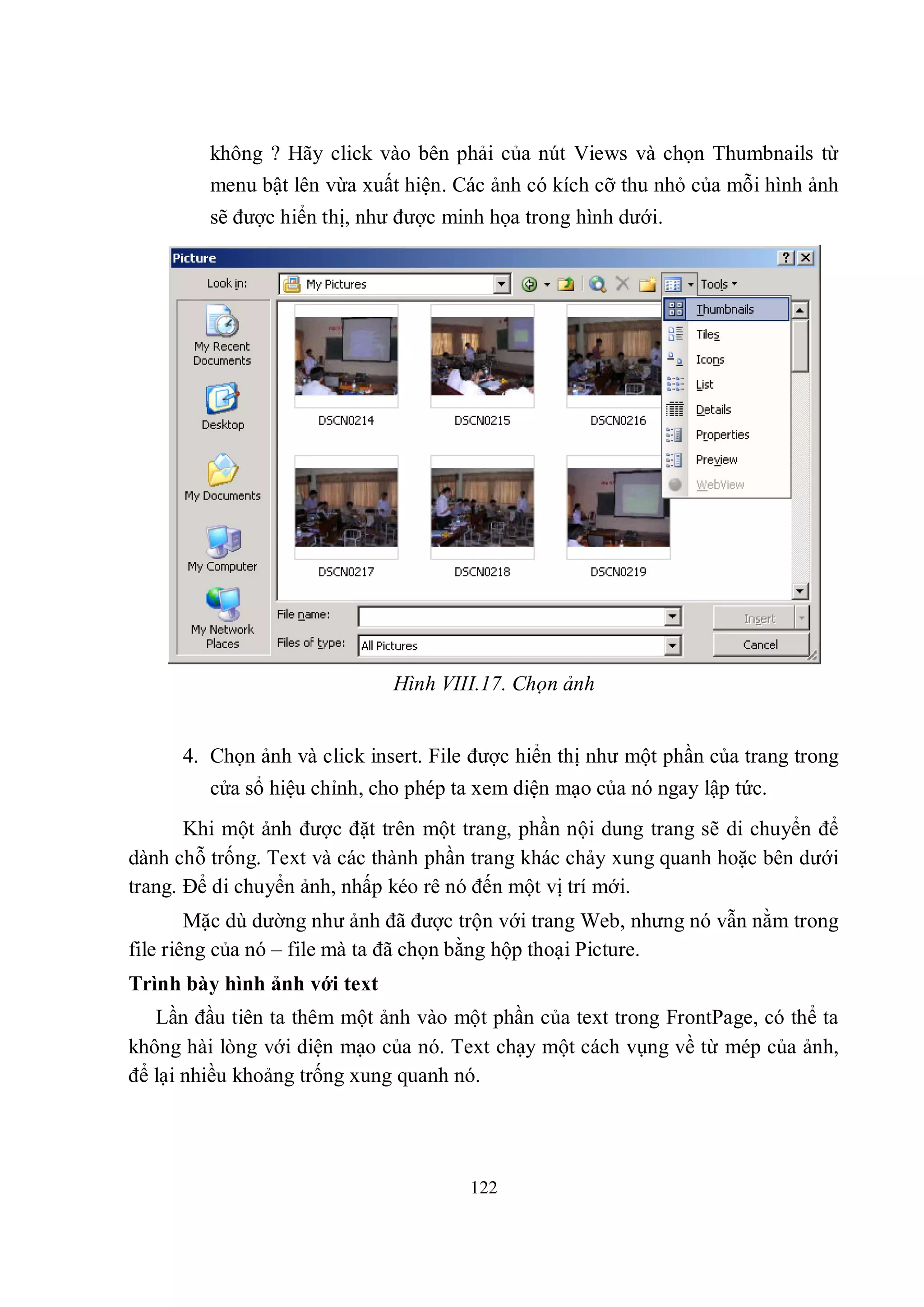 không ? Hãy click vào bên phải của nút Views và chọn Thumbnails từ
         menu bật lên vừa xuất hiện. Các ảnh có kích cỡ thu nhỏ của mỗi hình ảnh
         sẽ được hiển thị, như được minh họa trong hình dưới.




                              Hình VIII.17. Chọn ảnh


      4. Chọn ảnh và click insert. File được hiển thị như một phần của trang trong
         cửa sổ hiệu chỉnh, cho phép ta xem diện mạo của nó ngay lập tức.
       Khi một ảnh được đặt trên một trang, phần nội dung trang sẽ di chuyển để
dành chỗ trống. Text và các thành phần trang khác chảy xung quanh hoặc bên dưới
trang. Để di chuyển ảnh, nhấp kéo rê nó đến một vị trí mới.
        Mặc dù dường như ảnh đã được trộn với trang Web, nhưng nó vẫn nằm trong
file riêng của nó – file mà ta đã chọn bằng hộp thoại Picture.
Trình bày hình ảnh với text
   Lần đầu tiên ta thêm một ảnh vào một phần của text trong FrontPage, có thể ta
không hài lòng với diện mạo của nó. Text chạy một cách vụng về từ mép của ảnh,
để lại nhiều khoảng trống xung quanh nó.




                                       122
 