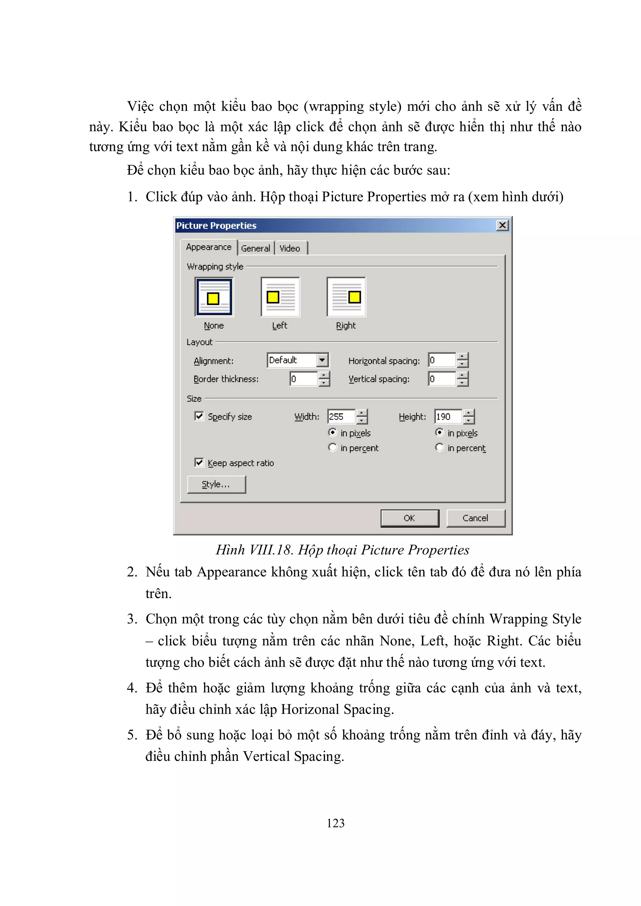 Việc chọn một kiểu bao bọc (wrapping style) mới cho ảnh sẽ xử lý vấn đề
này. Kiểu bao bọc là một xác lập click để chọn ảnh sẽ được hiển thị như thế nào
tương ứng với text nằm gần kề và nội dung khác trên trang.
      Để chọn kiểu bao bọc ảnh, hãy thực hiện các bước sau:
      1. Click đúp vào ảnh. Hộp thoại Picture Properties mở ra (xem hình dưới)




                    Hình VIII.18. Hộp thoại Picture Properties
      2. Nếu tab Appearance không xuất hiện, click tên tab đó để đưa nó lên phía
         trên.
      3. Chọn một trong các tùy chọn nằm bên dưới tiêu đề chính Wrapping Style
         – click biểu tượng nằm trên các nhãn None, Left, hoặc Right. Các biểu
         tượng cho biết cách ảnh sẽ được đặt như thế nào tương ứng với text.
      4. Để thêm hoặc giảm lượng khoảng trống giữa các cạnh của ảnh và text,
         hãy điều chỉnh xác lập Horizonal Spacing.
      5. Để bổ sung hoặc loại bỏ một số khoảng trống nằm trên đỉnh và đáy, hãy
         điều chỉnh phần Vertical Spacing.



                                      123
 