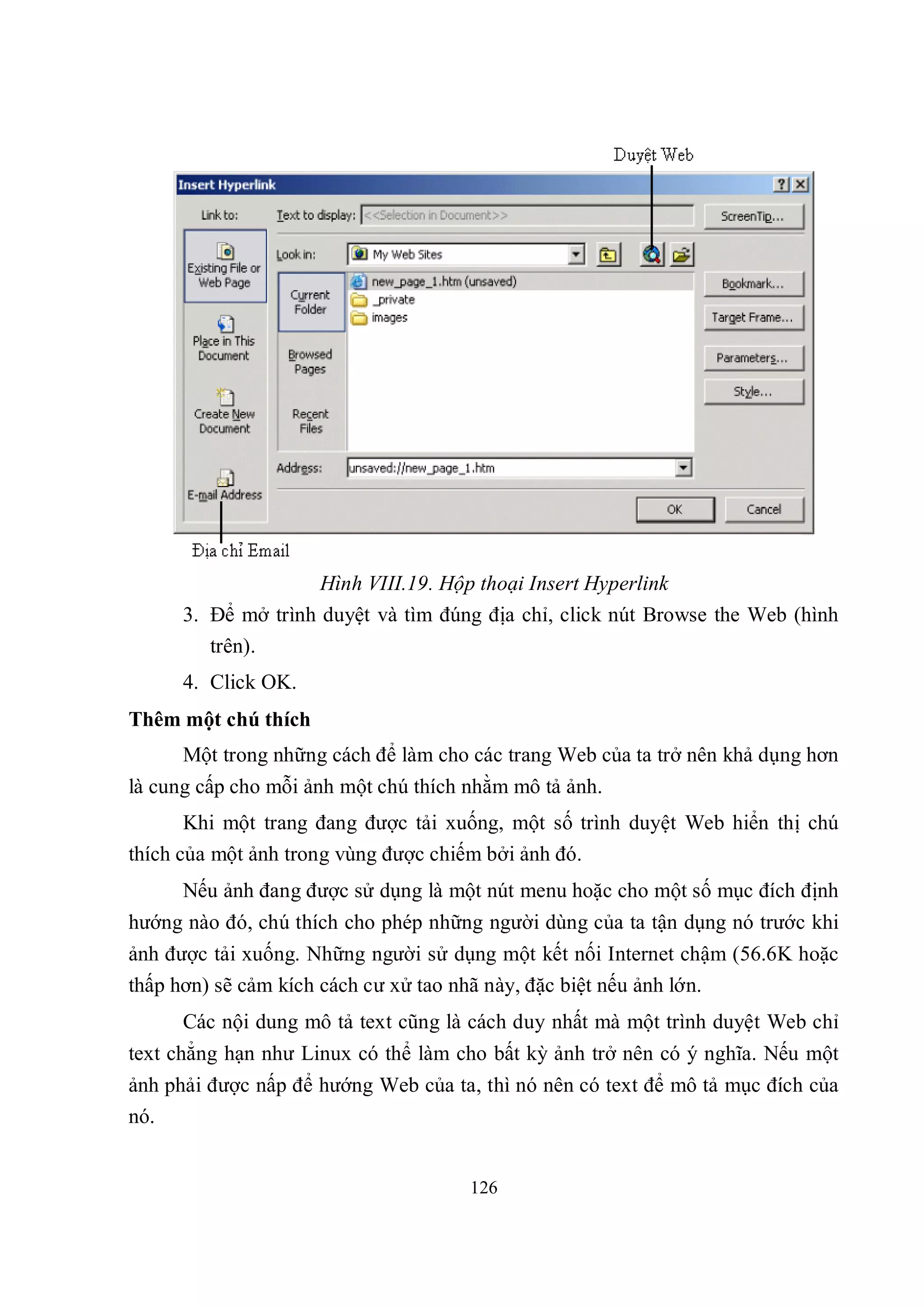 Hình VIII.19. Hộp thoại Insert Hyperlink
      3. Để mở trình duyệt và tìm đúng địa chỉ, click nút Browse the Web (hình
         trên).
      4. Click OK.
Thêm một chú thích
      Một trong những cách để làm cho các trang Web của ta trở nên khả dụng hơn
là cung cấp cho mỗi ảnh một chú thích nhằm mô tả ảnh.
       Khi một trang đang được tải xuống, một số trình duyệt Web hiển thị chú
thích của một ảnh trong vùng được chiếm bởi ảnh đó.
      Nếu ảnh đang được sử dụng là một nút menu hoặc cho một số mục đích định
hướng nào đó, chú thích cho phép những người dùng của ta tận dụng nó trước khi
ảnh được tải xuống. Những người sử dụng một kết nối Internet chậm (56.6K hoặc
thấp hơn) sẽ cảm kích cách cư xử tao nhã này, đặc biệt nếu ảnh lớn.
      Các nội dung mô tả text cũng là cách duy nhất mà một trình duyệt Web chỉ
text chẳng hạn như Linux có thể làm cho bất kỳ ảnh trở nên có ý nghĩa. Nếu một
ảnh phải được nấp để hướng Web của ta, thì nó nên có text để mô tả mục đích của
nó.


                                      126
 