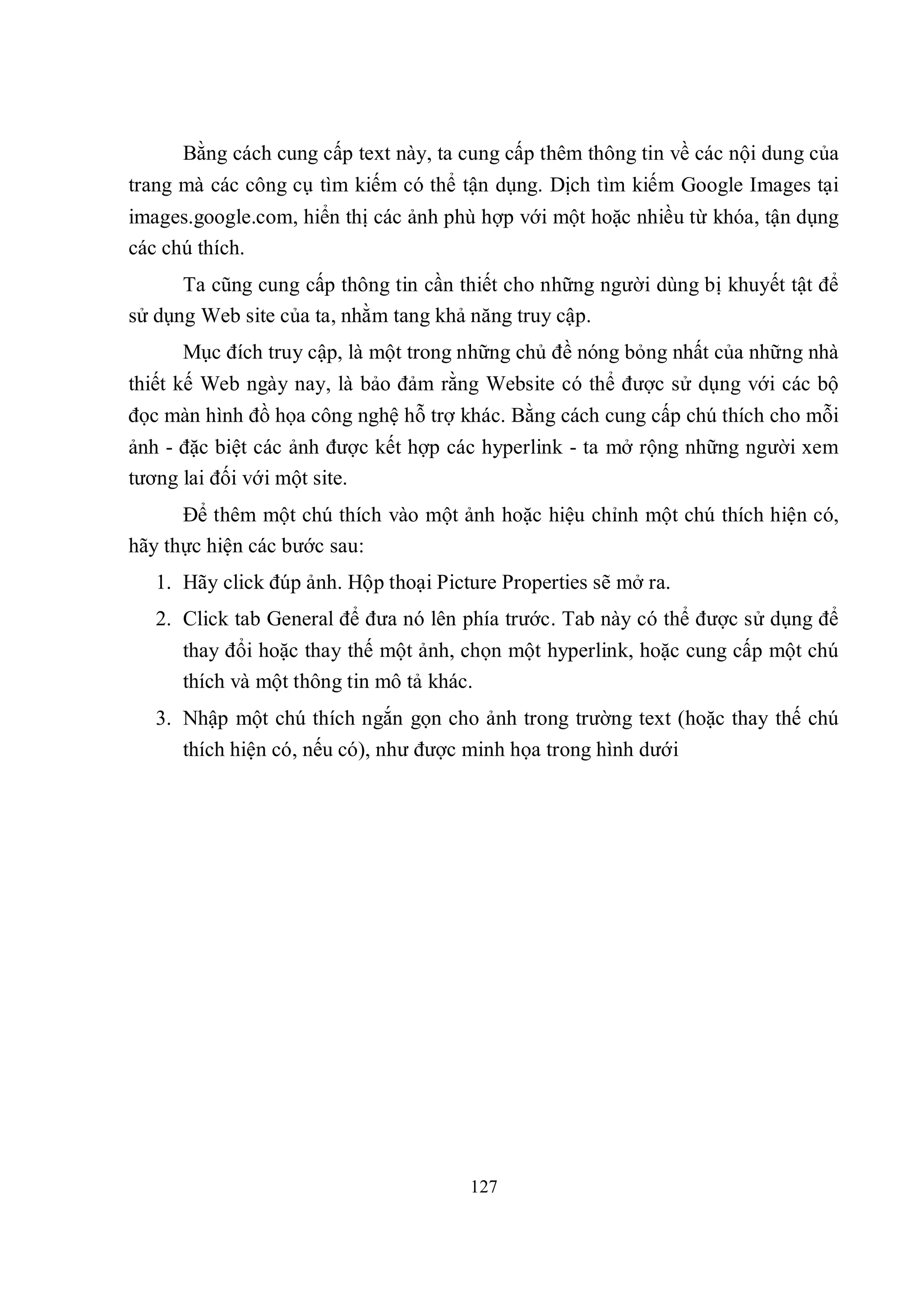 Bằng cách cung cấp text này, ta cung cấp thêm thông tin về các nội dung của
trang mà các công cụ tìm kiếm có thể tận dụng. Dịch tìm kiếm Google Images tại
images.google.com, hiển thị các ảnh phù hợp với một hoặc nhiều từ khóa, tận dụng
các chú thích.
      Ta cũng cung cấp thông tin cần thiết cho những người dùng bị khuyết tật để
sử dụng Web site của ta, nhằm tang khả năng truy cập.
      Mục đích truy cập, là một trong những chủ đề nóng bỏng nhất của những nhà
thiết kế Web ngày nay, là bảo đảm rằng Website có thể được sử dụng với các bộ
đọc màn hình đồ họa công nghệ hỗ trợ khác. Bằng cách cung cấp chú thích cho mỗi
ảnh - đặc biệt các ảnh được kết hợp các hyperlink - ta mở rộng những người xem
tương lai đối với một site.
      Để thêm một chú thích vào một ảnh hoặc hiệu chỉnh một chú thích hiện có,
hãy thực hiện các bước sau:
   1. Hãy click đúp ảnh. Hộp thoại Picture Properties sẽ mở ra.
   2. Click tab General để đưa nó lên phía trước. Tab này có thể được sử dụng để
      thay đổi hoặc thay thế một ảnh, chọn một hyperlink, hoặc cung cấp một chú
      thích và một thông tin mô tả khác.
   3. Nhập một chú thích ngắn gọn cho ảnh trong trường text (hoặc thay thế chú
      thích hiện có, nếu có), như được minh họa trong hình dưới




                                       127
 