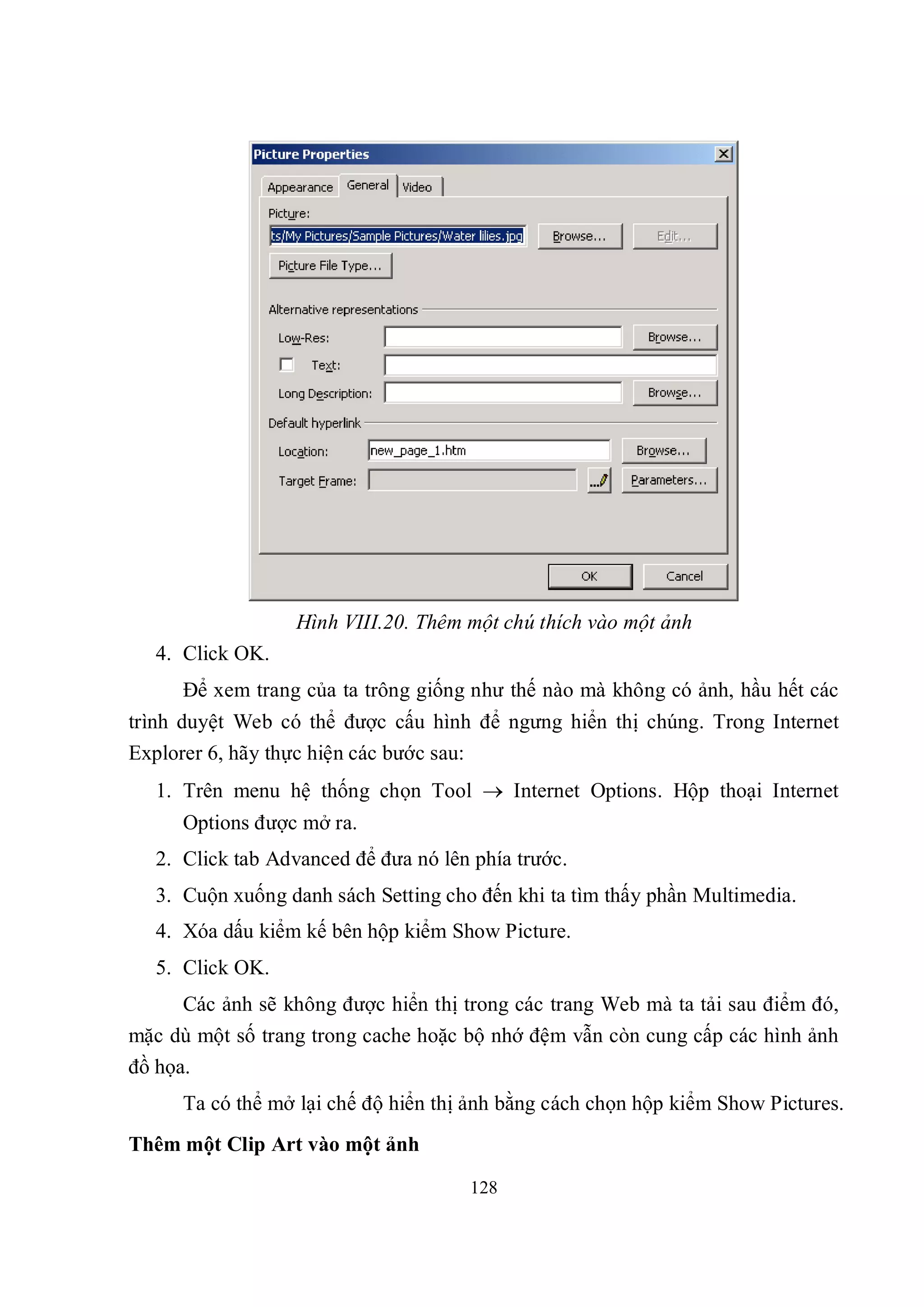 Hình VIII.20. Thêm một chú thích vào một ảnh
   4. Click OK.
      Để xem trang của ta trông giống như thế nào mà không có ảnh, hầu hết các
trình duyệt Web có thể được cấu hình để ngưng hiển thị chúng. Trong Internet
Explorer 6, hãy thực hiện các bước sau:
   1. Trên menu hệ thống chọn Tool  Internet Options. Hộp thoại Internet
      Options được mở ra.
   2. Click tab Advanced để đưa nó lên phía trước.
   3. Cuộn xuống danh sách Setting cho đến khi ta tìm thấy phần Multimedia.
   4. Xóa dấu kiểm kế bên hộp kiểm Show Picture.
   5. Click OK.
      Các ảnh sẽ không được hiển thị trong các trang Web mà ta tải sau điểm đó,
mặc dù một số trang trong cache hoặc bộ nhớ đệm vẫn còn cung cấp các hình ảnh
đồ họa.
      Ta có thể mở lại chế độ hiển thị ảnh bằng cách chọn hộp kiểm Show Pictures.
Thêm một Clip Art vào một ảnh

                                      128
 