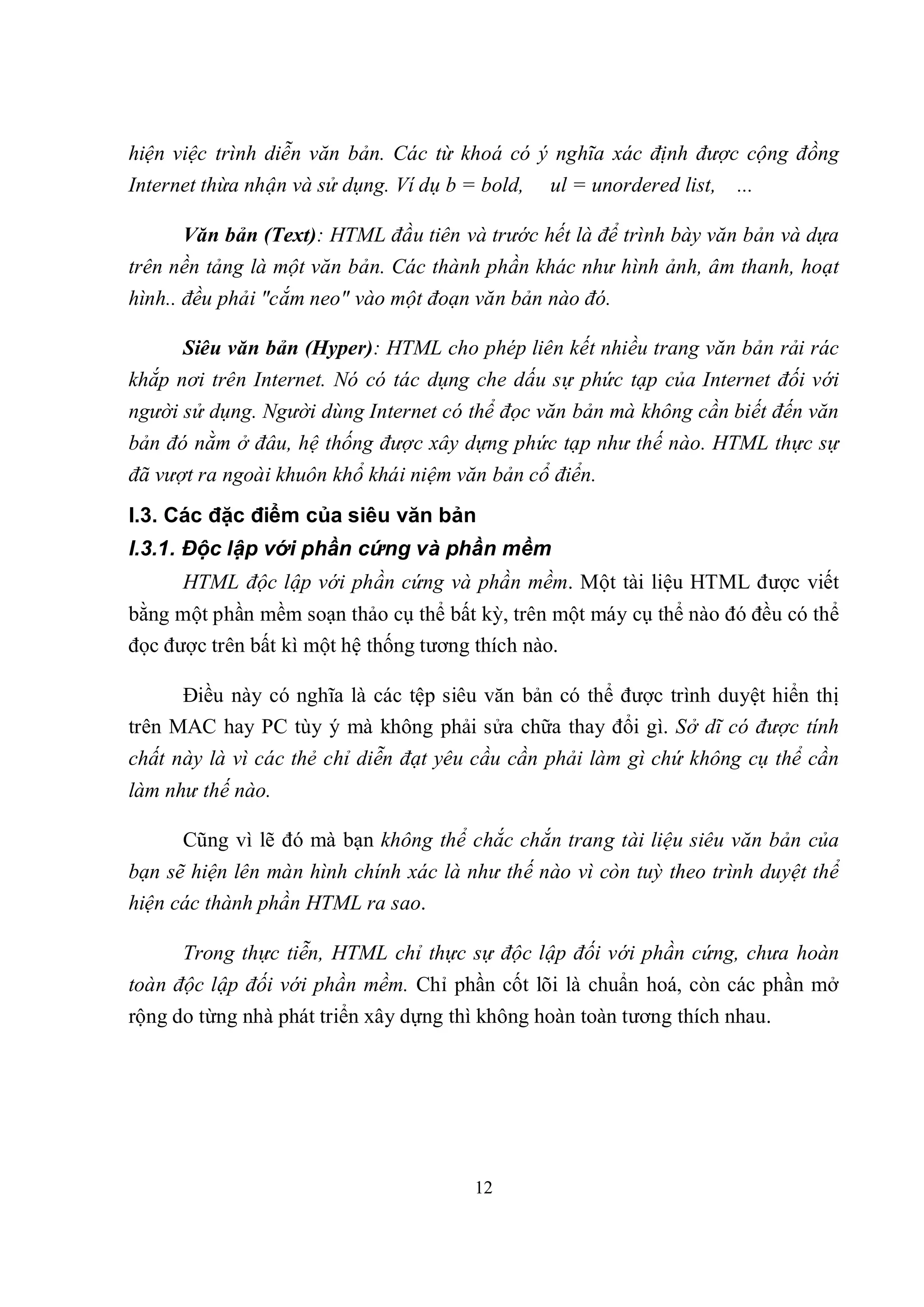 hiện việc trình diễn văn bản. Các từ khoá có ý nghĩa xác định được cộng đồng
Internet thừa nhận và sử dụng. Ví dụ b = bold,   ul = unordered list,   ...

      Văn bản (Text): HTML đầu tiên và trước hết là để trình bày văn bản và dựa
trên nền tảng là một văn bản. Các thành phần khác như hình ảnh, âm thanh, hoạt
hình.. đều phải "cắm neo" vào một đoạn văn bản nào đó.

      Siêu văn bản (Hyper): HTML cho phép liên kết nhiều trang văn bản rải rác
khắp nơi trên Internet. Nó có tác dụng che dấu sự phức tạp của Internet đối với
người sử dụng. Người dùng Internet có thể đọc văn bản mà không cần biết đến văn
bản đó nằm ở đâu, hệ thống được xây dựng phức tạp như thế nào. HTML thực sự
đã vượt ra ngoài khuôn khổ khái niệm văn bản cổ điển.
I.3. Các đặc điểm của siêu văn bản
I.3.1. Độc lập với phần cứng và phần mềm
      HTML độc lập với phần cứng và phần mềm. Một tài liệu HTML được viết
bằng một phần mềm soạn thảo cụ thể bất kỳ, trên một máy cụ thể nào đó đều có thể
đọc được trên bất kì một hệ thống tương thích nào.

      Điều này có nghĩa là các tệp siêu văn bản có thể được trình duyệt hiển thị
trên MAC hay PC tùy ý mà không phải sửa chữa thay đổi gì. Sở dĩ có được tính
chất này là vì các thẻ chỉ diễn đạt yêu cầu cần phải làm gì chứ không cụ thể cần
làm như thế nào.

      Cũng vì lẽ đó mà bạn không thể chắc chắn trang tài liệu siêu văn bản của
bạn sẽ hiện lên màn hình chính xác là như thế nào vì còn tuỳ theo trình duyệt thể
hiện các thành phần HTML ra sao.

      Trong thực tiễn, HTML chỉ thực sự độc lập đối với phần cứng, chưa hoàn
toàn độc lập đối với phần mềm. Chỉ phần cốt lõi là chuẩn hoá, còn các phần mở
rộng do từng nhà phát triển xây dựng thì không hoàn toàn tương thích nhau.




                                        12
 