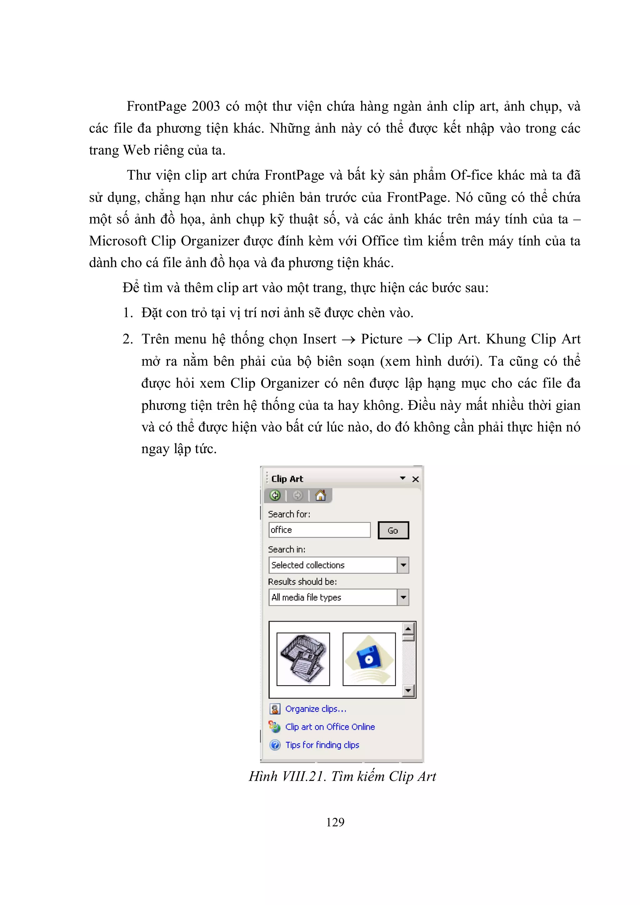 FrontPage 2003 có một thư viện chứa hàng ngàn ảnh clip art, ảnh chụp, và
các file đa phương tiện khác. Những ảnh này có thể được kết nhập vào trong các
trang Web riêng của ta.
      Thư viện clip art chứa FrontPage và bất kỳ sản phẩm Of-fice khác mà ta đã
sử dụng, chẳng hạn như các phiên bản trước của FrontPage. Nó cũng có thể chứa
một số ảnh đồ họa, ảnh chụp kỹ thuật số, và các ảnh khác trên máy tính của ta –
Microsoft Clip Organizer được đính kèm với Office tìm kiếm trên máy tính của ta
dành cho cá file ảnh đồ họa và đa phương tiện khác.
     Để tìm và thêm clip art vào một trang, thực hiện các bước sau:
     1. Đặt con trỏ tại vị trí nơi ảnh sẽ được chèn vào.
     2. Trên menu hệ thống chọn Insert  Picture  Clip Art. Khung Clip Art
        mở ra nằm bên phải của bộ biên soạn (xem hình dưới). Ta cũng có thể
        được hỏi xem Clip Organizer có nên được lập hạng mục cho các file đa
        phương tiện trên hệ thống của ta hay không. Điều này mất nhiều thời gian
        và có thể được hiện vào bất cứ lúc nào, do đó không cần phải thực hiện nó
        ngay lập tức.




                           Hình VIII.21. Tìm kiếm Clip Art


                                        129
 
