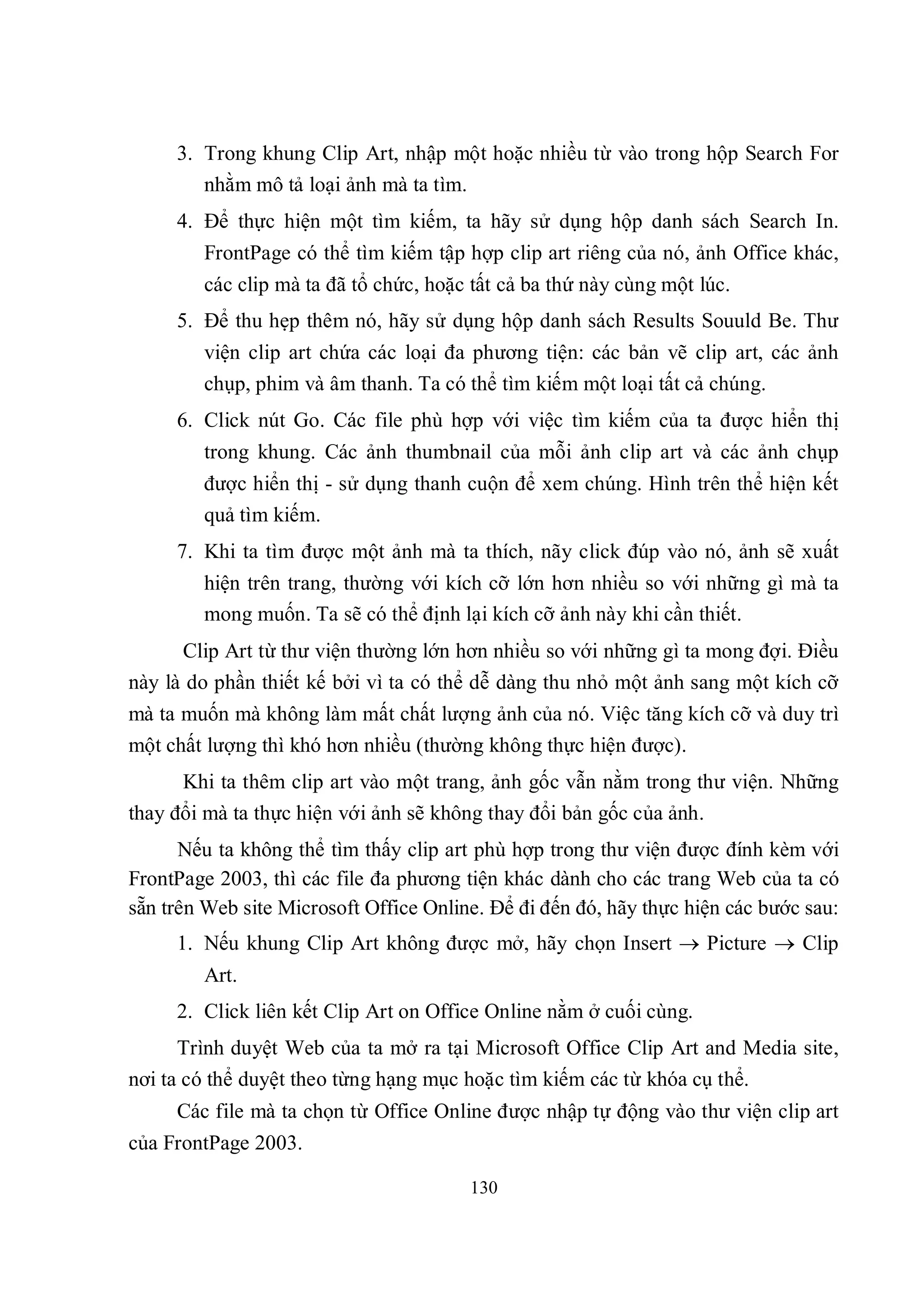 3. Trong khung Clip Art, nhập một hoặc nhiều từ vào trong hộp Search For
        nhằm mô tả loại ảnh mà ta tìm.
     4. Để thực hiện một tìm kiếm, ta hãy sử dụng hộp danh sách Search In.
        FrontPage có thể tìm kiếm tập hợp clip art riêng của nó, ảnh Office khác,
        các clip mà ta đã tổ chức, hoặc tất cả ba thứ này cùng một lúc.
     5. Để thu hẹp thêm nó, hãy sử dụng hộp danh sách Results Souuld Be. Thư
        viện clip art chứa các loại đa phương tiện: các bản vẽ clip art, các ảnh
        chụp, phim và âm thanh. Ta có thể tìm kiếm một loại tất cả chúng.
     6. Click nút Go. Các file phù hợp với việc tìm kiếm của ta được hiển thị
        trong khung. Các ảnh thumbnail của mỗi ảnh clip art và các ảnh chụp
        được hiển thị - sử dụng thanh cuộn để xem chúng. Hình trên thể hiện kết
        quả tìm kiếm.
     7. Khi ta tìm được một ảnh mà ta thích, nãy click đúp vào nó, ảnh sẽ xuất
        hiện trên trang, thường với kích cỡ lớn hơn nhiều so với những gì mà ta
        mong muốn. Ta sẽ có thể định lại kích cỡ ảnh này khi cần thiết.
      Clip Art từ thư viện thường lớn hơn nhiều so với những gì ta mong đợi. Điều
này là do phần thiết kế bởi vì ta có thể dễ dàng thu nhỏ một ảnh sang một kích cỡ
mà ta muốn mà không làm mất chất lượng ảnh của nó. Việc tăng kích cỡ và duy trì
một chất lượng thì khó hơn nhiều (thường không thực hiện được).
      Khi ta thêm clip art vào một trang, ảnh gốc vẫn nằm trong thư viện. Những
thay đổi mà ta thực hiện với ảnh sẽ không thay đổi bản gốc của ảnh.
      Nếu ta không thể tìm thấy clip art phù hợp trong thư viện được đính kèm với
FrontPage 2003, thì các file đa phương tiện khác dành cho các trang Web của ta có
sẵn trên Web site Microsoft Office Online. Để đi đến đó, hãy thực hiện các bước sau:
     1. Nếu khung Clip Art không được mở, hãy chọn Insert  Picture  Clip
        Art.
     2. Click liên kết Clip Art on Office Online nằm ở cuối cùng.
      Trình duyệt Web của ta mở ra tại Microsoft Office Clip Art and Media site,
nơi ta có thể duyệt theo từng hạng mục hoặc tìm kiếm các từ khóa cụ thể.
     Các file mà ta chọn từ Office Online được nhập tự động vào thư viện clip art
của FrontPage 2003.

                                        130
 