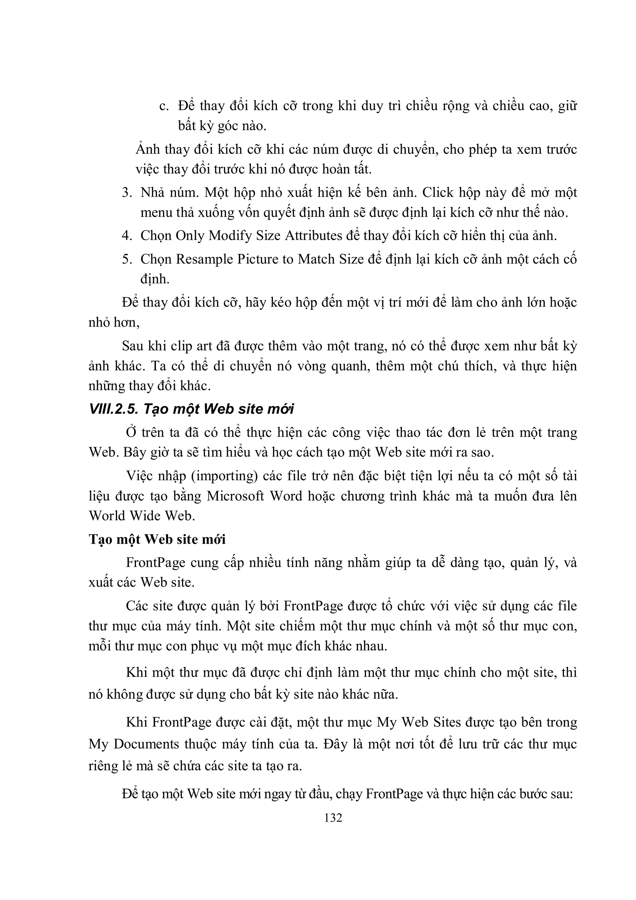 c. Để thay đổi kích cỡ trong khi duy trì chiều rộng và chiều cao, giữ
               bất kỳ góc nào.
        Ảnh thay đổi kích cỡ khi các núm được di chuyển, cho phép ta xem trước
        việc thay đổi trước khi nó được hoàn tất.
      3. Nhả núm. Một hộp nhỏ xuất hiện kế bên ảnh. Click hộp này để mở một
         menu thả xuống vốn quyết định ảnh sẽ được định lại kích cỡ như thế nào.
      4. Chọn Only Modify Size Attributes để thay đổi kích cỡ hiển thị của ảnh.
      5. Chọn Resample Picture to Match Size để định lại kích cỡ ảnh một cách cố
         định.
     Để thay đổi kích cỡ, hãy kéo hộp đến một vị trí mới để làm cho ảnh lớn hoặc
nhỏ hơn,
     Sau khi clip art đã được thêm vào một trang, nó có thể được xem như bất kỳ
ảnh khác. Ta có thể di chuyển nó vòng quanh, thêm một chú thích, và thực hiện
những thay đổi khác.
VIII.2.5. Tạo một Web site mới
     Ở trên ta đã có thể thực hiện các công việc thao tác đơn lẻ trên một trang
Web. Bây giờ ta sẽ tìm hiểu và học cách tạo một Web site mới ra sao.
      Việc nhập (importing) các file trở nên đặc biệt tiện lợi nếu ta có một số tài
liệu được tạo bằng Microsoft Word hoặc chương trình khác mà ta muốn đưa lên
World Wide Web.
Tạo một Web site mới
      FrontPage cung cấp nhiều tính năng nhằm giúp ta dễ dàng tạo, quản lý, và
xuất các Web site.
      Các site được quản lý bởi FrontPage được tổ chức với việc sử dụng các file
thư mục của máy tính. Một site chiếm một thư mục chính và một số thư mục con,
mỗi thư mục con phục vụ một mục đích khác nhau.
      Khi một thư mục đã được chỉ định làm một thư mục chính cho một site, thì
nó không được sử dụng cho bất kỳ site nào khác nữa.
      Khi FrontPage được cài đặt, một thư mục My Web Sites được tạo bên trong
My Documents thuộc máy tính của ta. Đây là một nơi tốt để lưu trữ các thư mục
riêng lẻ mà sẽ chứa các site ta tạo ra.
      Để tạo một Web site mới ngay từ đầu, chạy FrontPage và thực hiện các bước sau:
                                          132
 