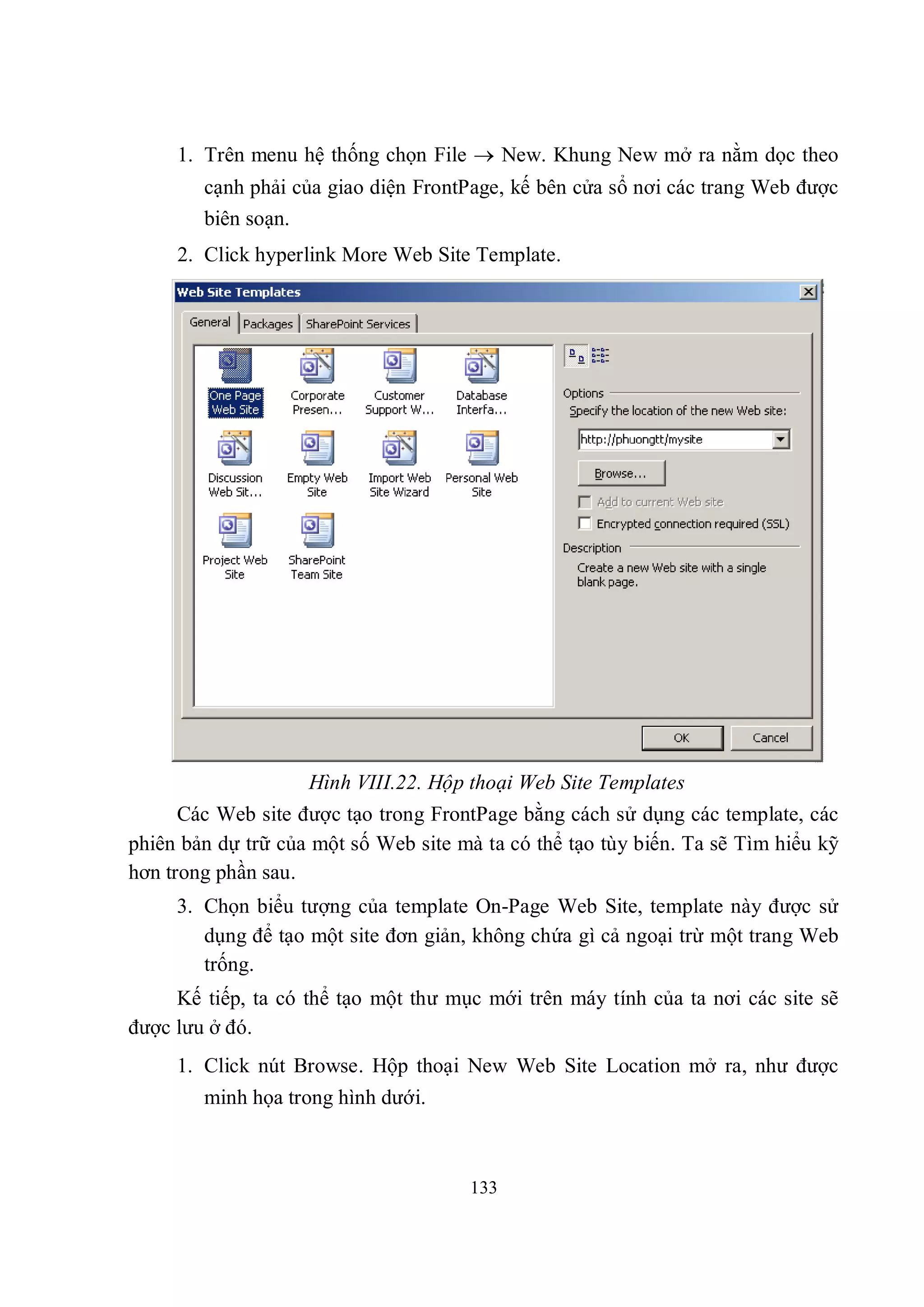 1. Trên menu hệ thống chọn File  New. Khung New mở ra nằm dọc theo
        cạnh phải của giao diện FrontPage, kế bên cửa sổ nơi các trang Web được
        biên soạn.
     2. Click hyperlink More Web Site Template.




                    Hình VIII.22. Hộp thoại Web Site Templates
      Các Web site được tạo trong FrontPage bằng cách sử dụng các template, các
phiên bản dự trữ của một số Web site mà ta có thể tạo tùy biến. Ta sẽ Tìm hiểu kỹ
hơn trong phần sau.
     3. Chọn biểu tượng của template On-Page Web Site, template này được sử
        dụng để tạo một site đơn giản, không chứa gì cả ngoại trừ một trang Web
        trống.
     Kế tiếp, ta có thể tạo một thư mục mới trên máy tính của ta nơi các site sẽ
được lưu ở đó.
     1. Click nút Browse. Hộp thoại New Web Site Location mở ra, như được
        minh họa trong hình dưới.



                                      133
 