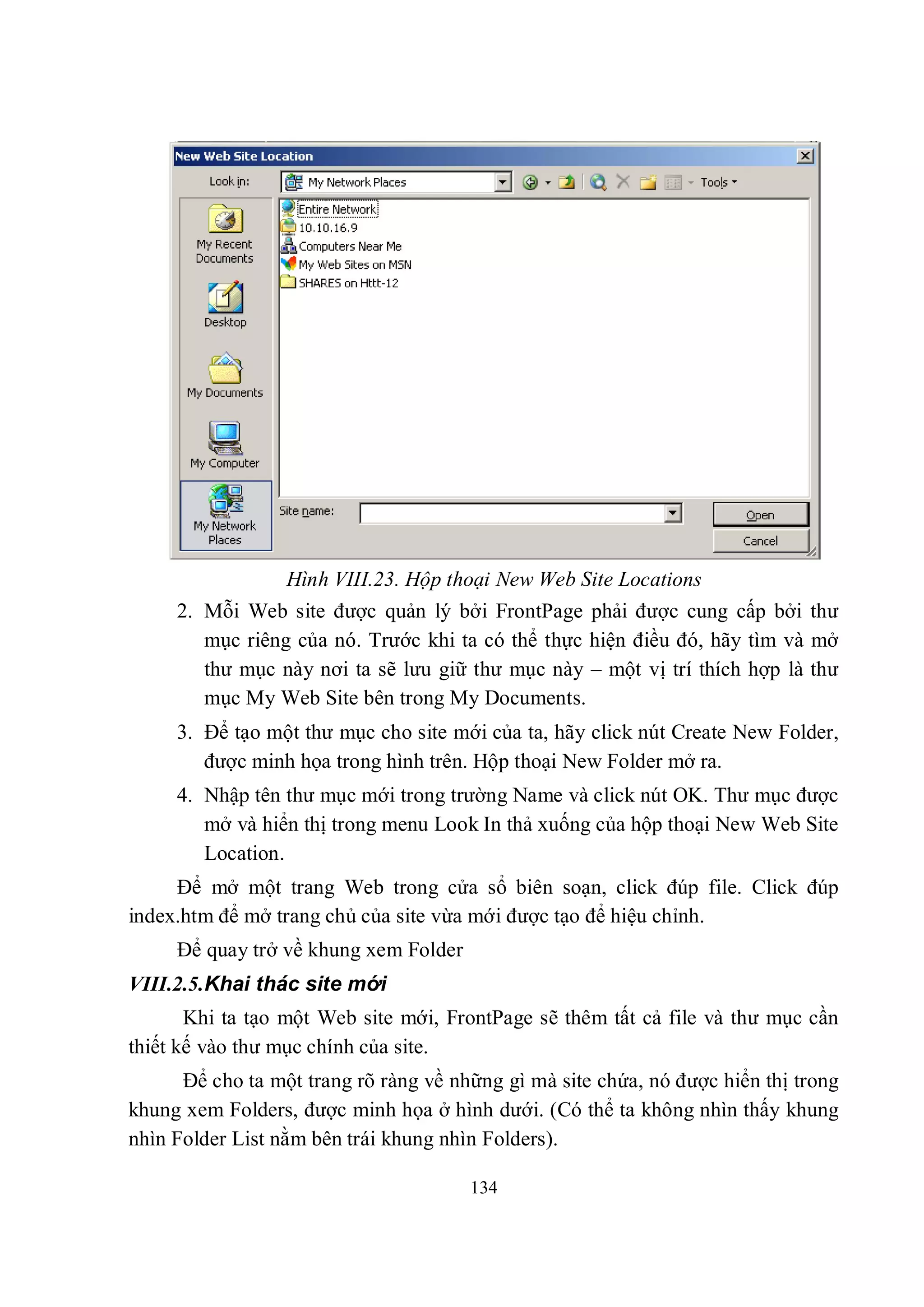 Hình VIII.23. Hộp thoại New Web Site Locations
     2. Mỗi Web site được quản lý bởi FrontPage phải được cung cấp bởi thư
        mục riêng của nó. Trước khi ta có thể thực hiện điều đó, hãy tìm và mở
        thư mục này nơi ta sẽ lưu giữ thư mục này – một vị trí thích hợp là thư
        mục My Web Site bên trong My Documents.
     3. Để tạo một thư mục cho site mới của ta, hãy click nút Create New Folder,
        được minh họa trong hình trên. Hộp thoại New Folder mở ra.
     4. Nhập tên thư mục mới trong trường Name và click nút OK. Thư mục được
        mở và hiển thị trong menu Look In thả xuống của hộp thoại New Web Site
        Location.
     Để mở một trang Web trong cửa sổ biên soạn, click đúp file. Click đúp
index.htm để mở trang chủ của site vừa mới được tạo để hiệu chỉnh.
     Để quay trở về khung xem Folder
VIII.2.5.Khai thác site mới
       Khi ta tạo một Web site mới, FrontPage sẽ thêm tất cả file và thư mục cần
thiết kế vào thư mục chính của site.
      Để cho ta một trang rõ ràng về những gì mà site chứa, nó được hiển thị trong
khung xem Folders, được minh họa ở hình dưới. (Có thể ta không nhìn thấy khung
nhìn Folder List nằm bên trái khung nhìn Folders).

                                       134
 