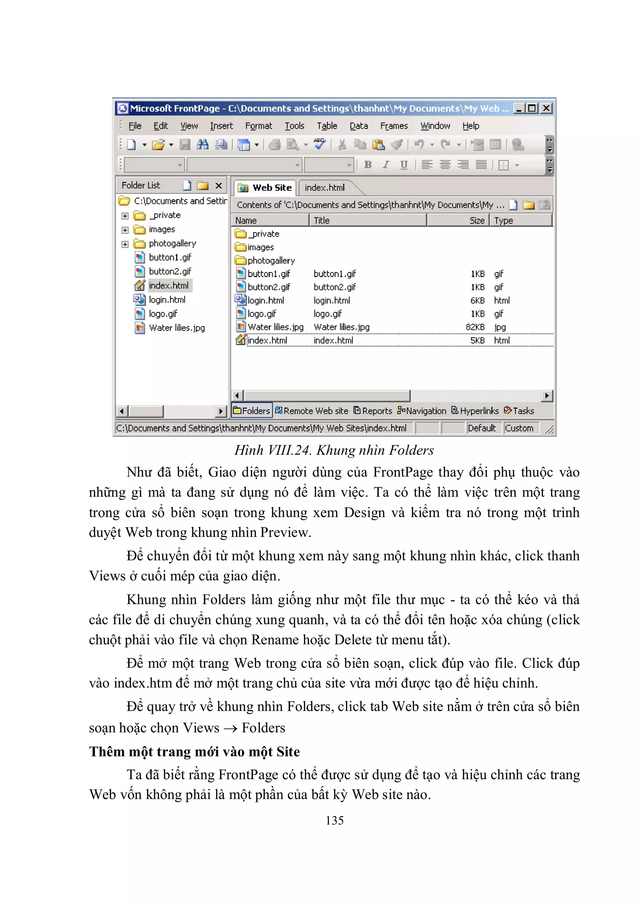 Hình VIII.24. Khung nhìn Folders
      Như đã biết, Giao diện người dùng của FrontPage thay đổi phụ thuộc vào
những gì mà ta đang sử dụng nó để làm việc. Ta có thể làm việc trên một trang
trong cửa sổ biên soạn trong khung xem Design và kiểm tra nó trong một trình
duyệt Web trong khung nhìn Preview.
     Để chuyển đổi từ một khung xem này sang một khung nhìn khác, click thanh
Views ở cuối mép của giao diện.
       Khung nhìn Folders làm giống như một file thư mục - ta có thể kéo và thả
các file để di chuyển chúng xung quanh, và ta có thể đổi tên hoặc xóa chúng (click
chuột phải vào file và chọn Rename hoặc Delete từ menu tắt).
      Để mở một trang Web trong cửa sổ biên soạn, click đúp vào file. Click đúp
vào index.htm để mở một trang chủ của site vừa mới được tạo để hiệu chỉnh.
      Để quay trở về khung nhìn Folders, click tab Web site nằm ở trên cửa sổ biên
soạn hoặc chọn Views  Folders
Thêm một trang mới vào một Site
     Ta đã biết rằng FrontPage có thể được sử dụng để tạo và hiệu chỉnh các trang
Web vốn không phải là một phần của bất kỳ Web site nào.
                                       135
 