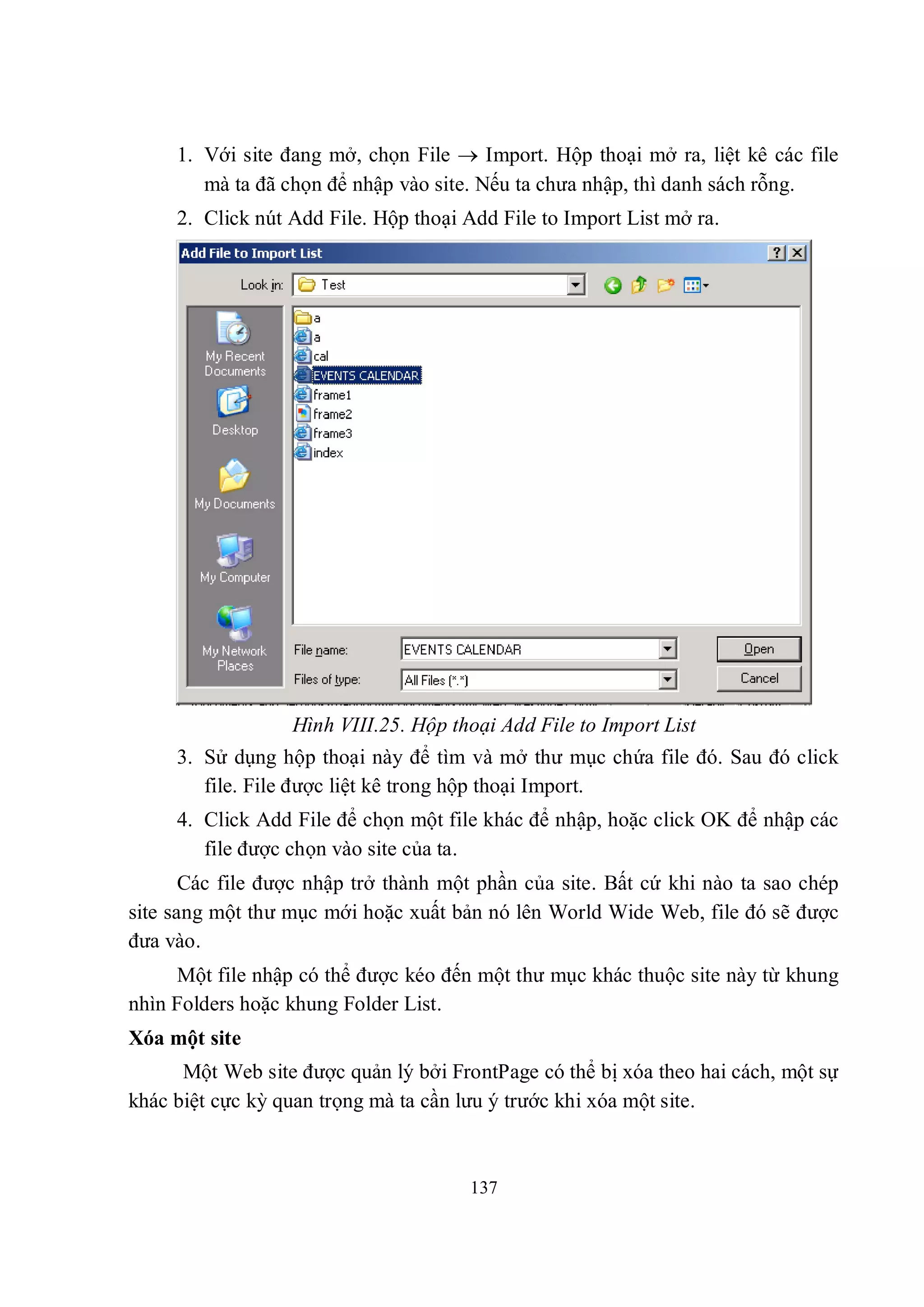 1. Với site đang mở, chọn File  Import. Hộp thoại mở ra, liệt kê các file
        mà ta đã chọn để nhập vào site. Nếu ta chưa nhập, thì danh sách rỗng.
     2. Click nút Add File. Hộp thoại Add File to Import List mở ra.




                  Hình VIII.25. Hộp thoại Add File to Import List
     3. Sử dụng hộp thoại này để tìm và mở thư mục chứa file đó. Sau đó click
        file. File được liệt kê trong hộp thoại Import.
     4. Click Add File để chọn một file khác để nhập, hoặc click OK để nhập các
        file được chọn vào site của ta.
       Các file được nhập trở thành một phần của site. Bất cứ khi nào ta sao chép
site sang một thư mục mới hoặc xuất bản nó lên World Wide Web, file đó sẽ được
đưa vào.
     Một file nhập có thể được kéo đến một thư mục khác thuộc site này từ khung
nhìn Folders hoặc khung Folder List.
Xóa một site
      Một Web site được quản lý bởi FrontPage có thể bị xóa theo hai cách, một sự
khác biệt cực kỳ quan trọng mà ta cần lưu ý trước khi xóa một site.



                                       137
 