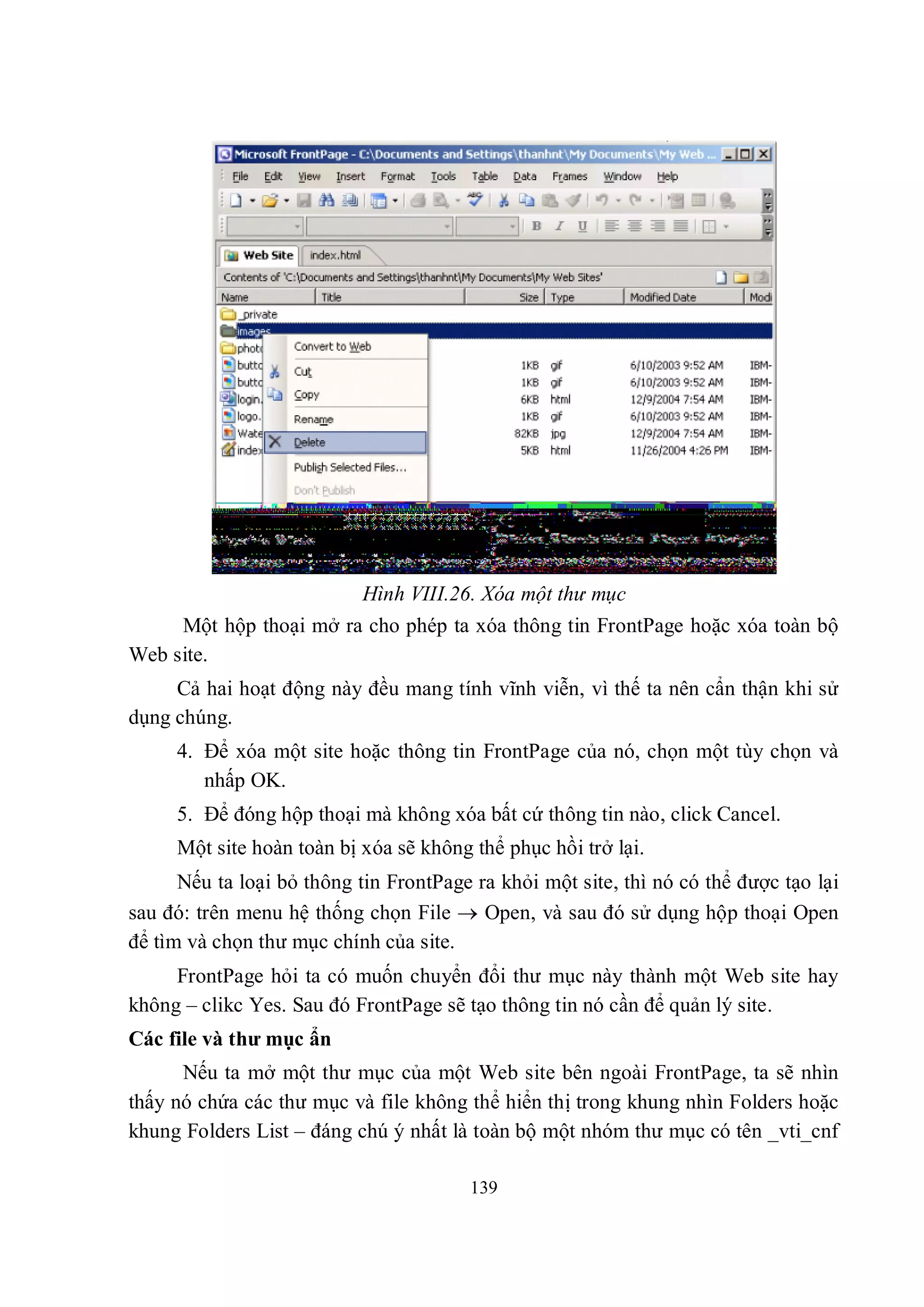 Hình VIII.26. Xóa một thư mục
     Một hộp thoại mở ra cho phép ta xóa thông tin FrontPage hoặc xóa toàn bộ
Web site.
     Cả hai hoạt động này đều mang tính vĩnh viễn, vì thế ta nên cẩn thận khi sử
dụng chúng.
     4. Để xóa một site hoặc thông tin FrontPage của nó, chọn một tùy chọn và
        nhấp OK.
     5. Để đóng hộp thoại mà không xóa bất cứ thông tin nào, click Cancel.
     Một site hoàn toàn bị xóa sẽ không thể phục hồi trở lại.
      Nếu ta loại bỏ thông tin FrontPage ra khỏi một site, thì nó có thể được tạo lại
sau đó: trên menu hệ thống chọn File  Open, và sau đó sử dụng hộp thoại Open
để tìm và chọn thư mục chính của site.
     FrontPage hỏi ta có muốn chuyển đổi thư mục này thành một Web site hay
không – clikc Yes. Sau đó FrontPage sẽ tạo thông tin nó cần để quản lý site.
Các file và thư mục ẩn
      Nếu ta mở một thư mục của một Web site bên ngoài FrontPage, ta sẽ nhìn
thấy nó chứa các thư mục và file không thể hiển thị trong khung nhìn Folders hoặc
khung Folders List – đáng chú ý nhất là toàn bộ một nhóm thư mục có tên _vti_cnf

                                        139
 