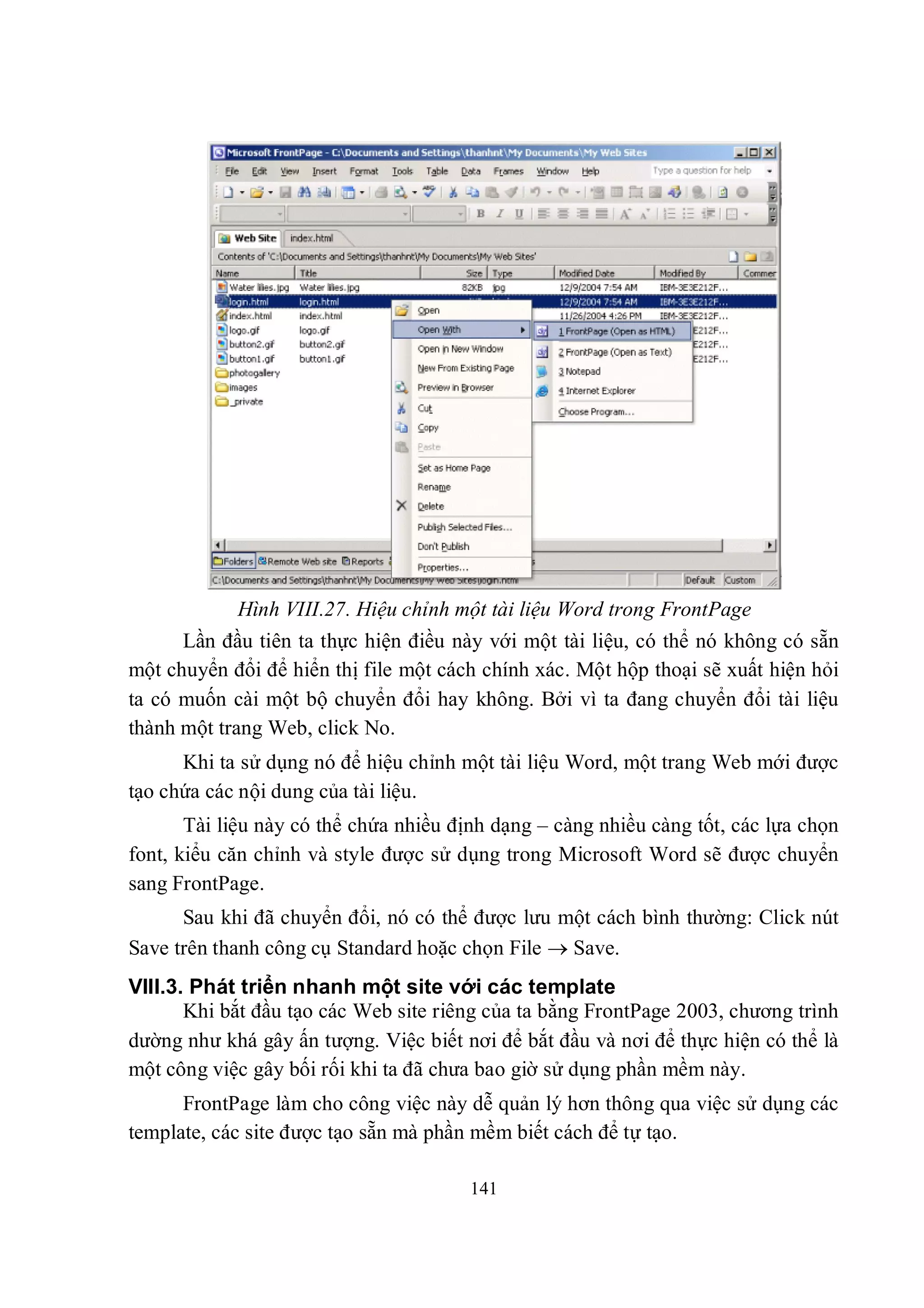 Hình VIII.27. Hiệu chỉnh một tài liệu Word trong FrontPage
      Lần đầu tiên ta thực hiện điều này với một tài liệu, có thể nó không có sẵn
một chuyển đổi để hiển thị file một cách chính xác. Một hộp thoại sẽ xuất hiện hỏi
ta có muốn cài một bộ chuyển đổi hay không. Bởi vì ta đang chuyển đổi tài liệu
thành một trang Web, click No.
      Khi ta sử dụng nó để hiệu chỉnh một tài liệu Word, một trang Web mới được
tạo chứa các nội dung của tài liệu.
       Tài liệu này có thể chứa nhiều định dạng – càng nhiều càng tốt, các lựa chọn
font, kiểu căn chỉnh và style được sử dụng trong Microsoft Word sẽ được chuyển
sang FrontPage.
      Sau khi đã chuyển đổi, nó có thể được lưu một cách bình thường: Click nút
Save trên thanh công cụ Standard hoặc chọn File  Save.
VIII.3. Phát triển nhanh một site với các template
       Khi bắt đầu tạo các Web site riêng của ta bằng FrontPage 2003, chương trình
dường như khá gây ấn tượng. Việc biết nơi để bắt đầu và nơi để thực hiện có thể là
một công việc gây bối rối khi ta đã chưa bao giờ sử dụng phần mềm này.
      FrontPage làm cho công việc này dễ quản lý hơn thông qua việc sử dụng các
template, các site được tạo sẵn mà phần mềm biết cách để tự tạo.

                                       141
 