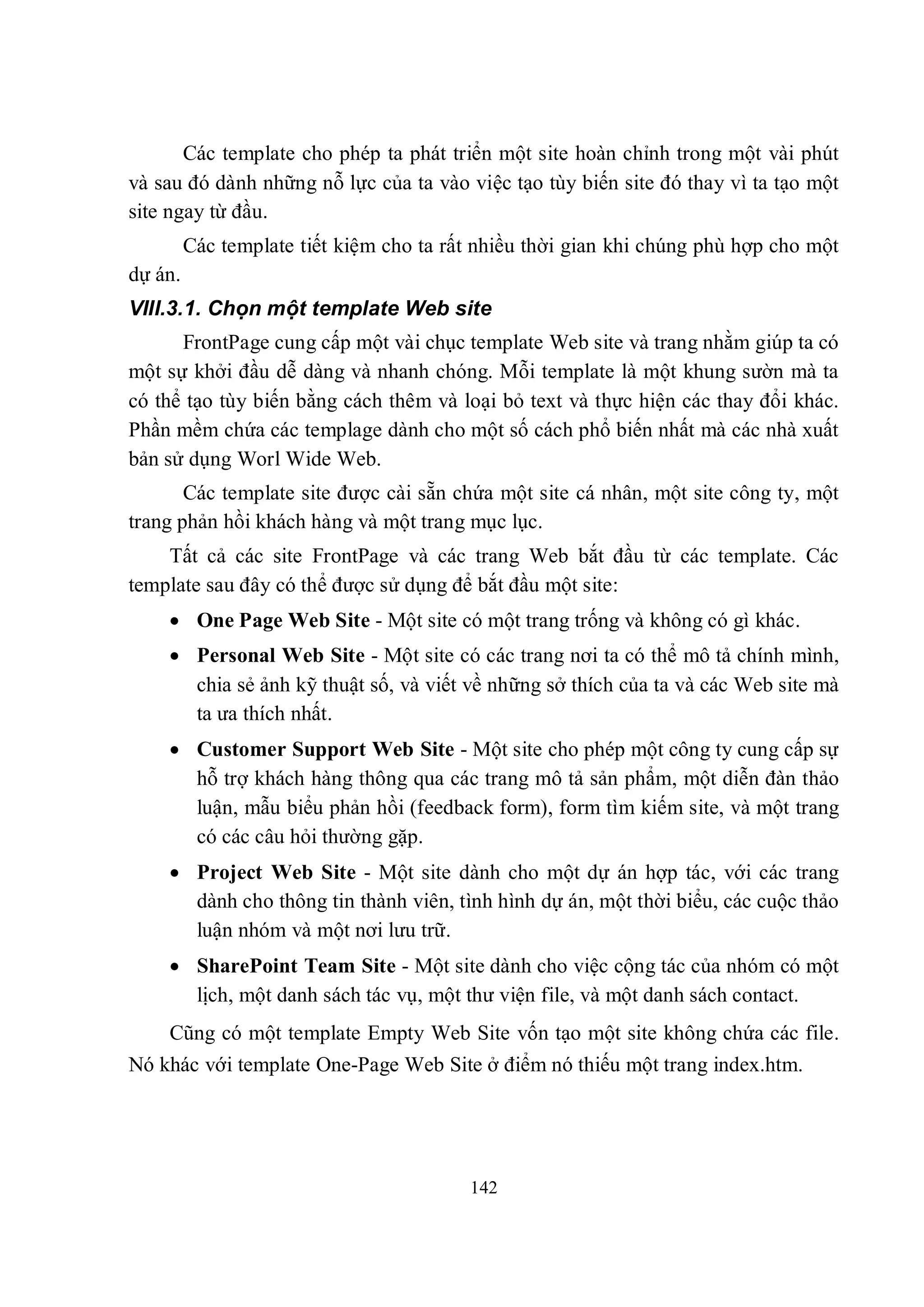 Các template cho phép ta phát triển một site hoàn chỉnh trong một vài phút
và sau đó dành những nỗ lực của ta vào việc tạo tùy biến site đó thay vì ta tạo một
site ngay từ đầu.
         Các template tiết kiệm cho ta rất nhiều thời gian khi chúng phù hợp cho một
dự án.
VIII.3.1. Chọn một template Web site
      FrontPage cung cấp một vài chục template Web site và trang nhằm giúp ta có
một sự khởi đầu dễ dàng và nhanh chóng. Mỗi template là một khung sườn mà ta
có thể tạo tùy biến bằng cách thêm và loại bỏ text và thực hiện các thay đổi khác.
Phần mềm chứa các templage dành cho một số cách phổ biến nhất mà các nhà xuất
bản sử dụng Worl Wide Web.
       Các template site được cài sẵn chứa một site cá nhân, một site công ty, một
trang phản hồi khách hàng và một trang mục lục.
    Tất cả các site FrontPage và các trang Web bắt đầu từ các template. Các
template sau đây có thể được sử dụng để bắt đầu một site:
     One Page Web Site - Một site có một trang trống và không có gì khác.
     Personal Web Site - Một site có các trang nơi ta có thể mô tả chính mình,
      chia sẻ ảnh kỹ thuật số, và viết về những sở thích của ta và các Web site mà
      ta ưa thích nhất.
     Customer Support Web Site - Một site cho phép một công ty cung cấp sự
      hỗ trợ khách hàng thông qua các trang mô tả sản phẩm, một diễn đàn thảo
      luận, mẫu biểu phản hồi (feedback form), form tìm kiếm site, và một trang
      có các câu hỏi thường gặp.
     Project Web Site - Một site dành cho một dự án hợp tác, với các trang
      dành cho thông tin thành viên, tình hình dự án, một thời biểu, các cuộc thảo
      luận nhóm và một nơi lưu trữ.
     SharePoint Team Site - Một site dành cho việc cộng tác của nhóm có một
      lịch, một danh sách tác vụ, một thư viện file, và một danh sách contact.
    Cũng có một template Empty Web Site vốn tạo một site không chứa các file.
Nó khác với template One-Page Web Site ở điểm nó thiếu một trang index.htm.




                                         142
 