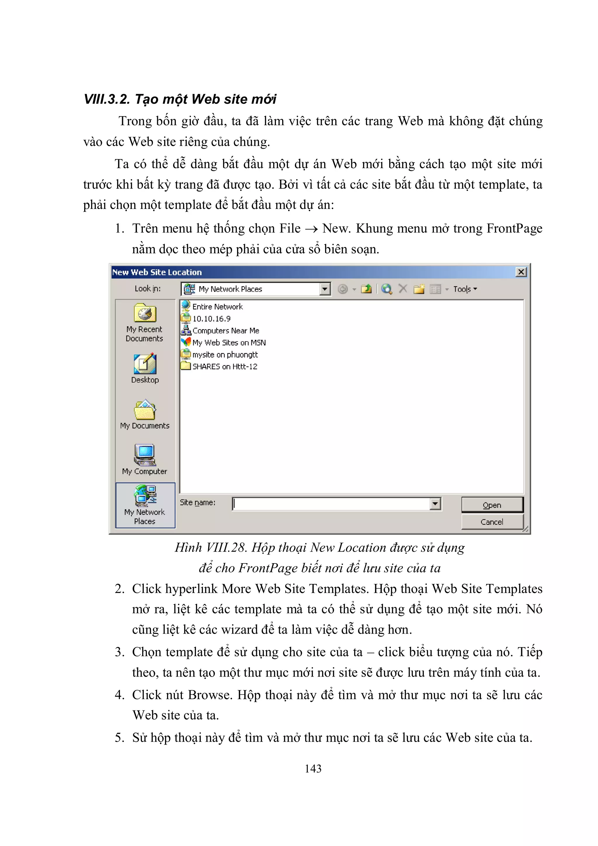 VIII.3.2. Tạo một Web site mới
      Trong bốn giờ đầu, ta đã làm việc trên các trang Web mà không đặt chúng
vào các Web site riêng của chúng.
     Ta có thể dễ dàng bắt đầu một dự án Web mới bằng cách tạo một site mới
trước khi bất kỳ trang đã được tạo. Bởi vì tất cả các site bắt đầu từ một template, ta
phải chọn một template để bắt đầu một dự án:
     1. Trên menu hệ thống chọn File  New. Khung menu mở trong FrontPage
         nằm dọc theo mép phải của cửa sổ biên soạn.




                 Hình VIII.28. Hộp thoại New Location được sử dụng
                     để cho FrontPage biết nơi để lưu site của ta
     2. Click hyperlink More Web Site Templates. Hộp thoại Web Site Templates
        mở ra, liệt kê các template mà ta có thể sử dụng để tạo một site mới. Nó
         cũng liệt kê các wizard để ta làm việc dễ dàng hơn.
     3. Chọn template để sử dụng cho site của ta – click biểu tượng của nó. Tiếp
         theo, ta nên tạo một thư mục mới nơi site sẽ được lưu trên máy tính của ta.
     4. Click nút Browse. Hộp thoại này để tìm và mở thư mục nơi ta sẽ lưu các
        Web site của ta.
     5. Sử hộp thoại này để tìm và mở thư mục nơi ta sẽ lưu các Web site của ta.

                                         143
 