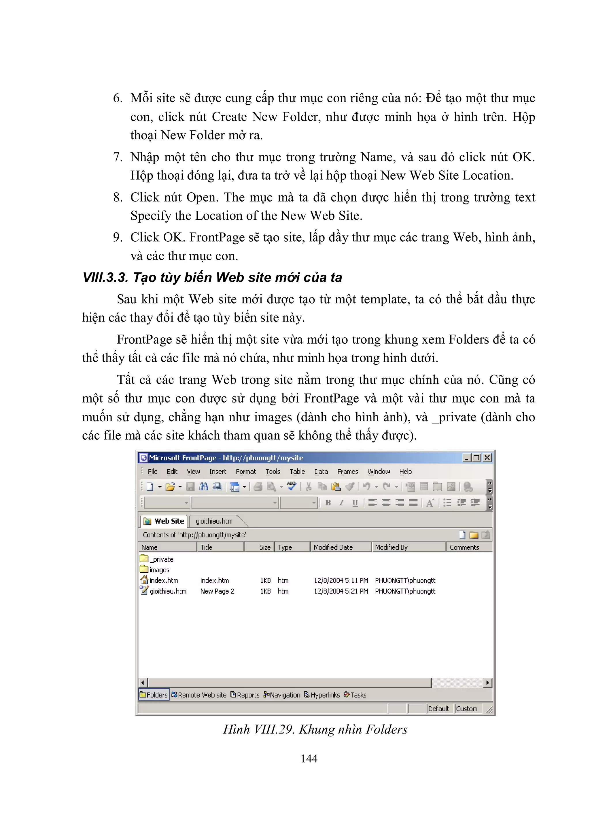 6. Mỗi site sẽ được cung cấp thư mục con riêng của nó: Để tạo một thư mục
        con, click nút Create New Folder, như được minh họa ở hình trên. Hộp
        thoại New Folder mở ra.
     7. Nhập một tên cho thư mục trong trường Name, và sau đó click nút OK.
        Hộp thoại đóng lại, đưa ta trở về lại hộp thoại New Web Site Location.
     8. Click nút Open. The mục mà ta đã chọn được hiển thị trong trường text
        Specify the Location of the New Web Site.
     9. Click OK. FrontPage sẽ tạo site, lấp đầy thư mục các trang Web, hình ảnh,
        và các thư mục con.
VIII.3.3. Tạo tùy biến Web site mới của ta
      Sau khi một Web site mới được tạo từ một template, ta có thể bắt đầu thực
hiện các thay đổi để tạo tùy biến site này.
       FrontPage sẽ hiển thị một site vừa mới tạo trong khung xem Folders để ta có
thể thấy tất cả các file mà nó chứa, như minh họa trong hình dưới.
       Tất cả các trang Web trong site nằm trong thư mục chính của nó. Cũng có
một số thư mục con được sử dụng bởi FrontPage và một vài thư mục con mà ta
muốn sử dụng, chẳng hạn như images (dành cho hình ành), và _private (dành cho
các file mà các site khách tham quan sẽ không thể thấy được).




                         Hình VIII.29. Khung nhìn Folders

                                       144
 