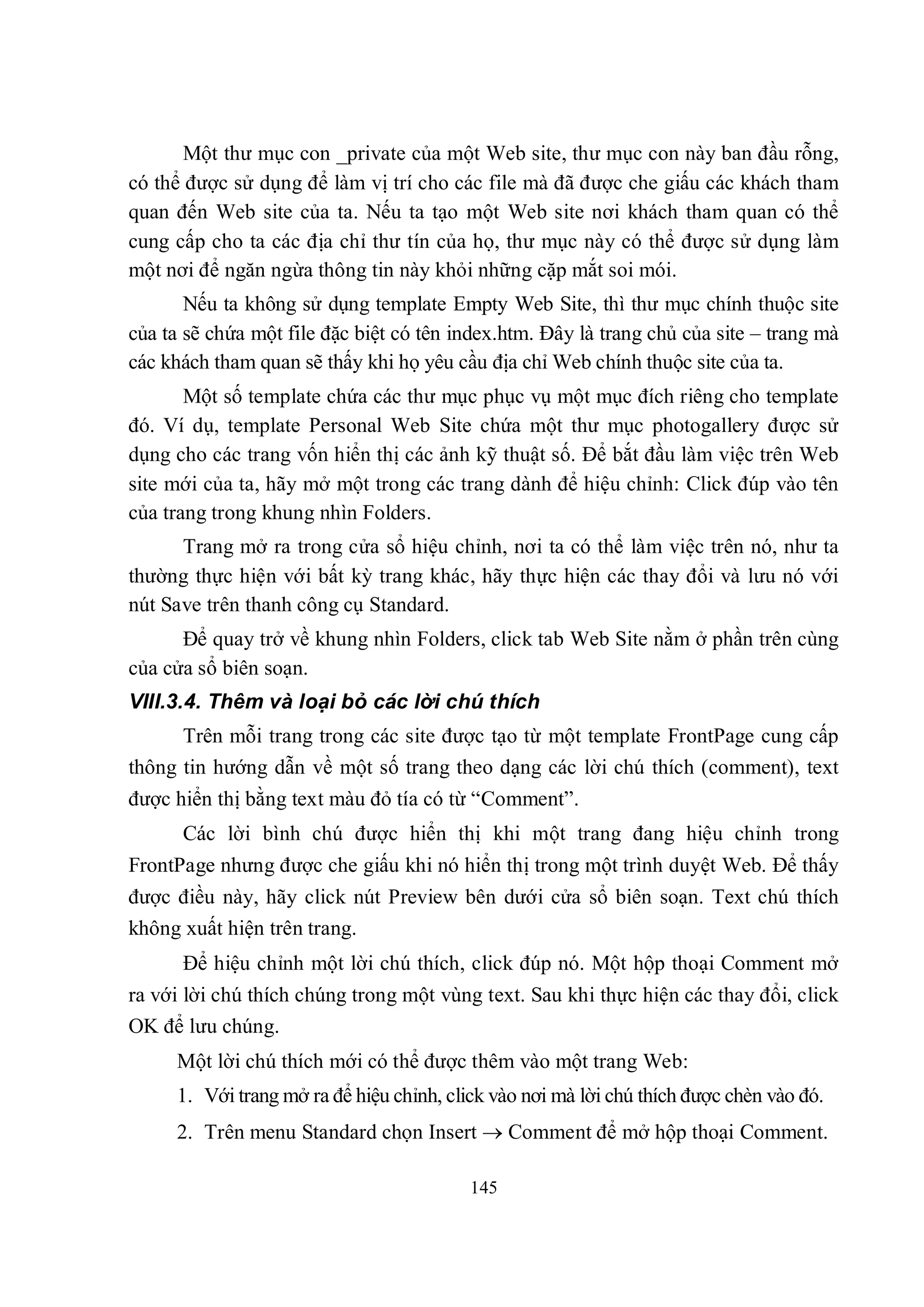 Một thư mục con _private của một Web site, thư mục con này ban đầu rỗng,
có thể được sử dụng để làm vị trí cho các file mà đã được che giấu các khách tham
quan đến Web site của ta. Nếu ta tạo một Web site nơi khách tham quan có thể
cung cấp cho ta các địa chỉ thư tín của họ, thư mục này có thể được sử dụng làm
một nơi để ngăn ngừa thông tin này khỏi những cặp mắt soi mói.
       Nếu ta không sử dụng template Empty Web Site, thì thư mục chính thuộc site
của ta sẽ chứa một file đặc biệt có tên index.htm. Đây là trang chủ của site – trang mà
các khách tham quan sẽ thấy khi họ yêu cầu địa chỉ Web chính thuộc site của ta.
       Một số template chứa các thư mục phục vụ một mục đích riêng cho template
đó. Ví dụ, template Personal Web Site chứa một thư mục photogallery được sử
dụng cho các trang vốn hiển thị các ảnh kỹ thuật số. Để bắt đầu làm việc trên Web
site mới của ta, hãy mở một trong các trang dành để hiệu chỉnh: Click đúp vào tên
của trang trong khung nhìn Folders.
      Trang mở ra trong cửa sổ hiệu chỉnh, nơi ta có thể làm việc trên nó, như ta
thường thực hiện với bất kỳ trang khác, hãy thực hiện các thay đổi và lưu nó với
nút Save trên thanh công cụ Standard.
      Để quay trở về khung nhìn Folders, click tab Web Site nằm ở phần trên cùng
của cửa sổ biên soạn.
VIII.3.4. Thêm và loại bỏ các lời chú thích
      Trên mỗi trang trong các site được tạo từ một template FrontPage cung cấp
thông tin hướng dẫn về một số trang theo dạng các lời chú thích (comment), text
được hiển thị bằng text màu đỏ tía có từ “Comment”.
      Các lời bình chú được hiển thị khi một trang đang hiệu chỉnh trong
FrontPage nhưng được che giấu khi nó hiển thị trong một trình duyệt Web. Để thấy
được điều này, hãy click nút Preview bên dưới cửa sổ biên soạn. Text chú thích
không xuất hiện trên trang.
      Để hiệu chỉnh một lời chú thích, click đúp nó. Một hộp thoại Comment mở
ra với lời chú thích chúng trong một vùng text. Sau khi thực hiện các thay đổi, click
OK để lưu chúng.
     Một lời chú thích mới có thể được thêm vào một trang Web:
     1. Với trang mở ra để hiệu chỉnh, click vào nơi mà lời chú thích được chèn vào đó.
     2. Trên menu Standard chọn Insert  Comment để mở hộp thoại Comment.

                                          145
 