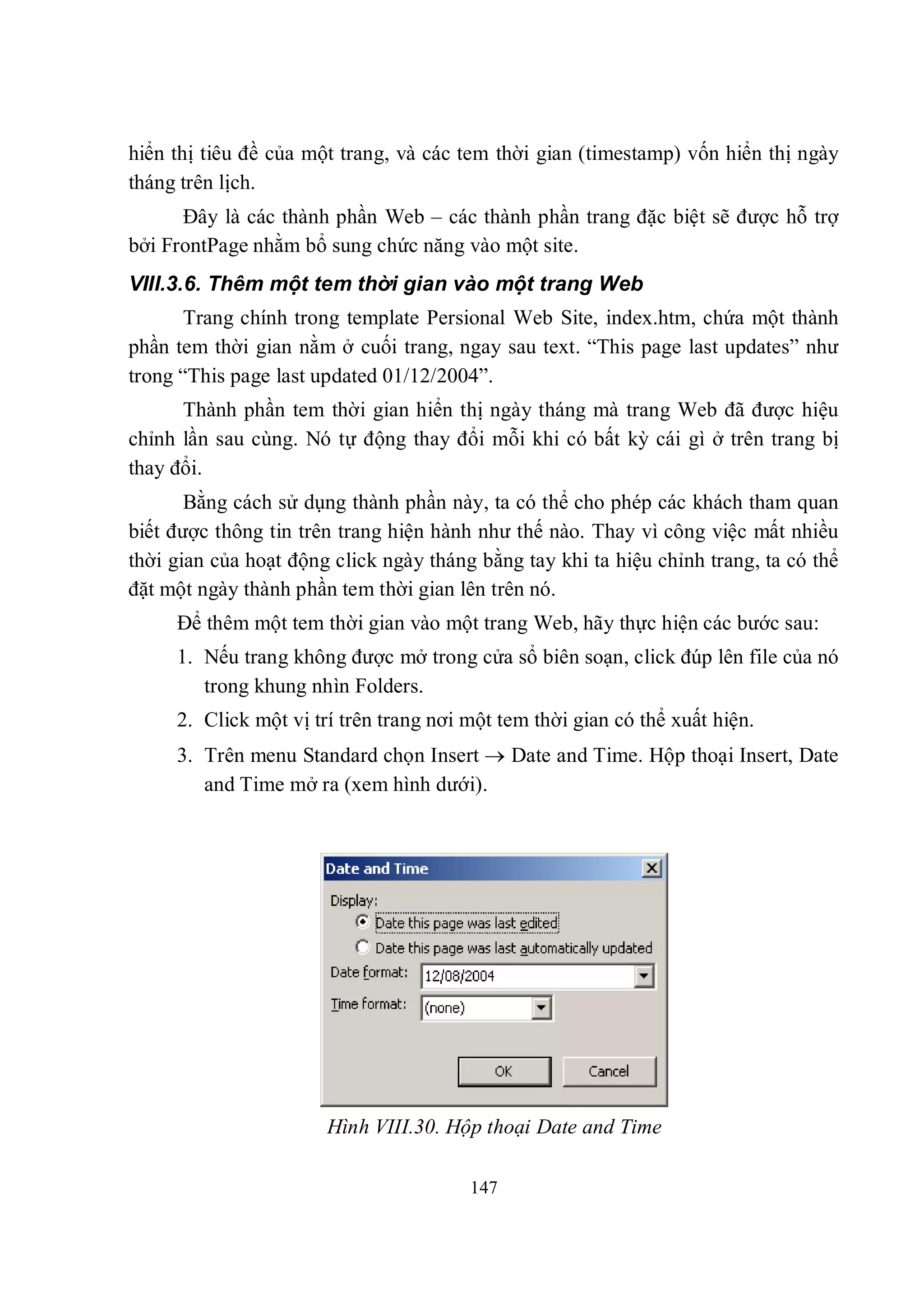 hiển thị tiêu đề của một trang, và các tem thời gian (timestamp) vốn hiển thị ngày
tháng trên lịch.
      Đây là các thành phần Web – các thành phần trang đặc biệt sẽ được hỗ trợ
bởi FrontPage nhằm bổ sung chức năng vào một site.
VIII.3.6. Thêm một tem thời gian vào một trang Web
       Trang chính trong template Persional Web Site, index.htm, chứa một thành
phần tem thời gian nằm ở cuối trang, ngay sau text. “This page last updates” như
trong “This page last updated 01/12/2004”.
      Thành phần tem thời gian hiển thị ngày tháng mà trang Web đã được hiệu
chỉnh lần sau cùng. Nó tự động thay đổi mỗi khi có bất kỳ cái gì ở trên trang bị
thay đổi.
       Bằng cách sử dụng thành phần này, ta có thể cho phép các khách tham quan
biết được thông tin trên trang hiện hành như thế nào. Thay vì công việc mất nhiều
thời gian của hoạt động click ngày tháng bằng tay khi ta hiệu chỉnh trang, ta có thể
đặt một ngày thành phần tem thời gian lên trên nó.
     Để thêm một tem thời gian vào một trang Web, hãy thực hiện các bước sau:
     1. Nếu trang không được mở trong cửa sổ biên soạn, click đúp lên file của nó
        trong khung nhìn Folders.
     2. Click một vị trí trên trang nơi một tem thời gian có thể xuất hiện.
     3. Trên menu Standard chọn Insert  Date and Time. Hộp thoại Insert, Date
        and Time mở ra (xem hình dưới).




                       Hình VIII.30. Hộp thoại Date and Time

                                        147
 