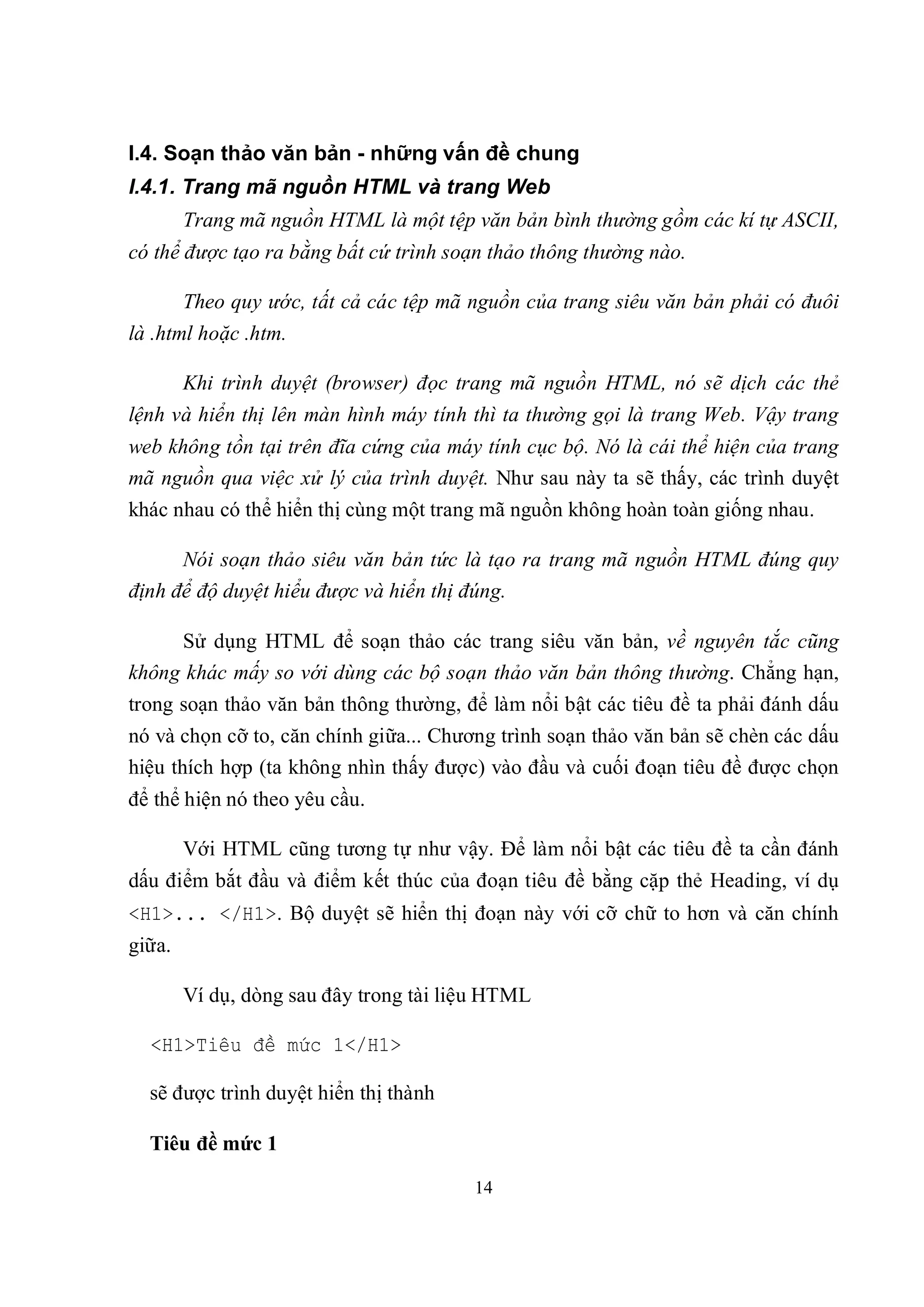 I.4. Soạn thảo văn bản - những vấn đề chung
I.4.1. Trang mã nguồn HTML và trang Web
        Trang mã nguồn HTML là một tệp văn bản bình thường gồm các kí tự ASCII,
có thể được tạo ra bằng bất cứ trình soạn thảo thông thường nào.

        Theo quy ước, tất cả các tệp mã nguồn của trang siêu văn bản phải có đuôi
là .html hoặc .htm.

        Khi trình duyệt (browser) đọc trang mã nguồn HTML, nó sẽ dịch các thẻ
lệnh và hiển thị lên màn hình máy tính thì ta thường gọi là trang Web. Vậy trang
web không tồn tại trên đĩa cứng của máy tính cục bộ. Nó là cái thể hiện của trang
mã nguồn qua việc xử lý của trình duyệt. Như sau này ta sẽ thấy, các trình duyệt
khác nhau có thể hiển thị cùng một trang mã nguồn không hoàn toàn giống nhau.

      Nói soạn thảo siêu văn bản tức là tạo ra trang mã nguồn HTML đúng quy
định để độ duyệt hiểu được và hiển thị đúng.

     Sử dụng HTML để soạn thảo các trang siêu văn bản, về nguyên tắc cũng
không khác mấy so với dùng các bộ soạn thảo văn bản thông thường. Chẳng hạn,
trong soạn thảo văn bản thông thường, để làm nổi bật các tiêu đề ta phải đánh dấu
nó và chọn cỡ to, căn chính giữa... Chương trình soạn thảo văn bản sẽ chèn các dấu
hiệu thích hợp (ta không nhìn thấy được) vào đầu và cuối đoạn tiêu đề được chọn
để thể hiện nó theo yêu cầu.

        Với HTML cũng tương tự như vậy. Để làm nổi bật các tiêu đề ta cần đánh
dấu điểm bắt đầu và điểm kết thúc của đoạn tiêu đề bằng cặp thẻ Heading, ví dụ
<H1>... </H1>. Bộ duyệt sẽ hiển thị đoạn này với cỡ chữ to hơn và căn chính
giữa.

        Ví dụ, dòng sau đây trong tài liệu HTML

  <H1>Tiêu đề mức 1</H1>

  sẽ được trình duyệt hiển thị thành

  Tiêu đề mức 1

                                        14
 