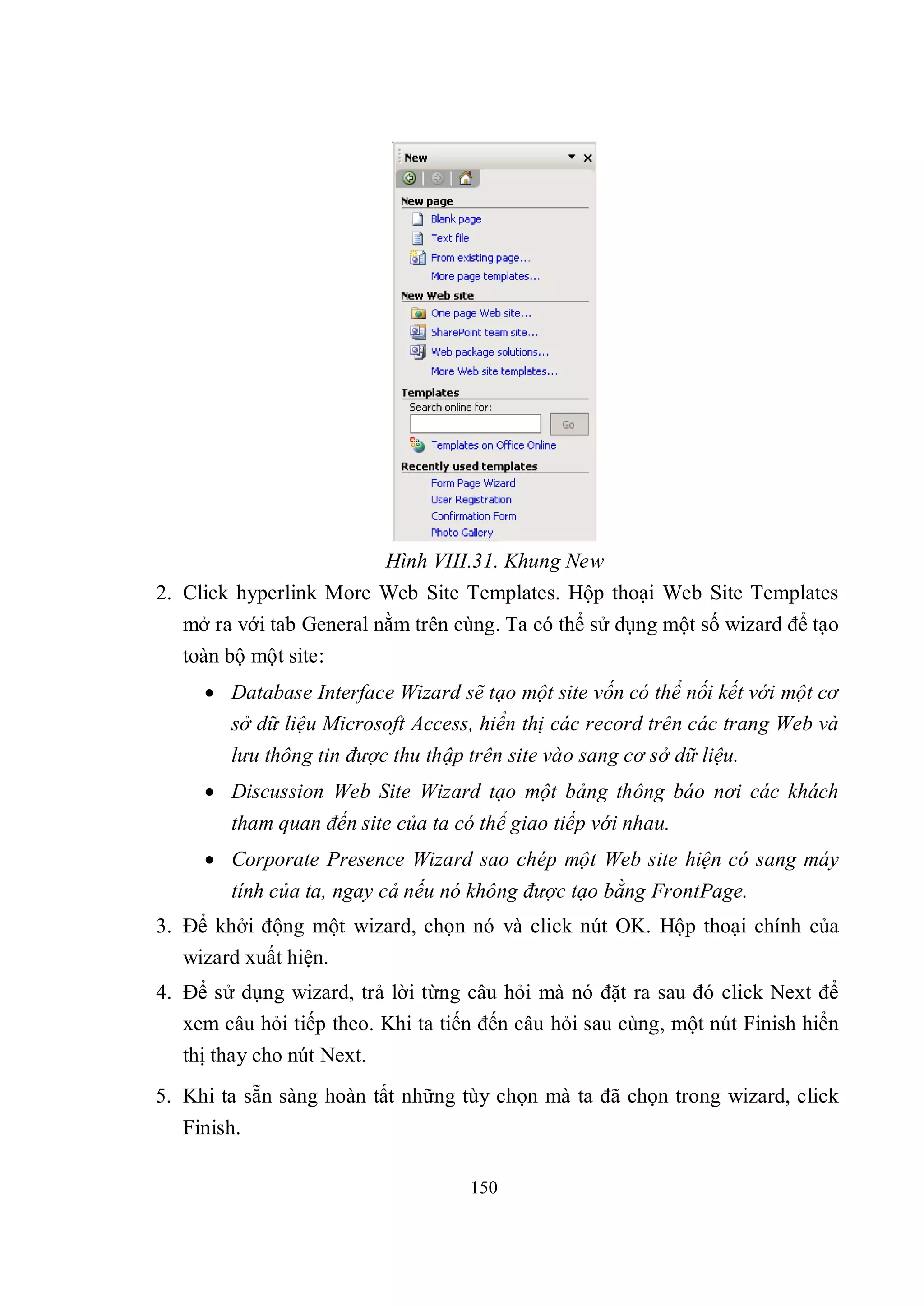Hình VIII.31. Khung New
2. Click hyperlink More Web Site Templates. Hộp thoại Web Site Templates
   mở ra với tab General nằm trên cùng. Ta có thể sử dụng một số wizard để tạo
   toàn bộ một site:
      Database Interface Wizard sẽ tạo một site vốn có thể nối kết với một cơ
       sở dữ liệu Microsoft Access, hiển thị các record trên các trang Web và
        lưu thông tin được thu thập trên site vào sang cơ sở dữ liệu.
      Discussion Web Site Wizard tạo một bảng thông báo nơi các khách
        tham quan đến site của ta có thể giao tiếp với nhau.
      Corporate Presence Wizard sao chép một Web site hiện có sang máy
        tính của ta, ngay cả nếu nó không được tạo bằng FrontPage.
3. Để khởi động một wizard, chọn nó và click nút OK. Hộp thoại chính của
   wizard xuất hiện.
4. Để sử dụng wizard, trả lời từng câu hỏi mà nó đặt ra sau đó click Next để
   xem câu hỏi tiếp theo. Khi ta tiến đến câu hỏi sau cùng, một nút Finish hiển
   thị thay cho nút Next.
5. Khi ta sẵn sàng hoàn tất những tùy chọn mà ta đã chọn trong wizard, click
   Finish.

                                    150
 