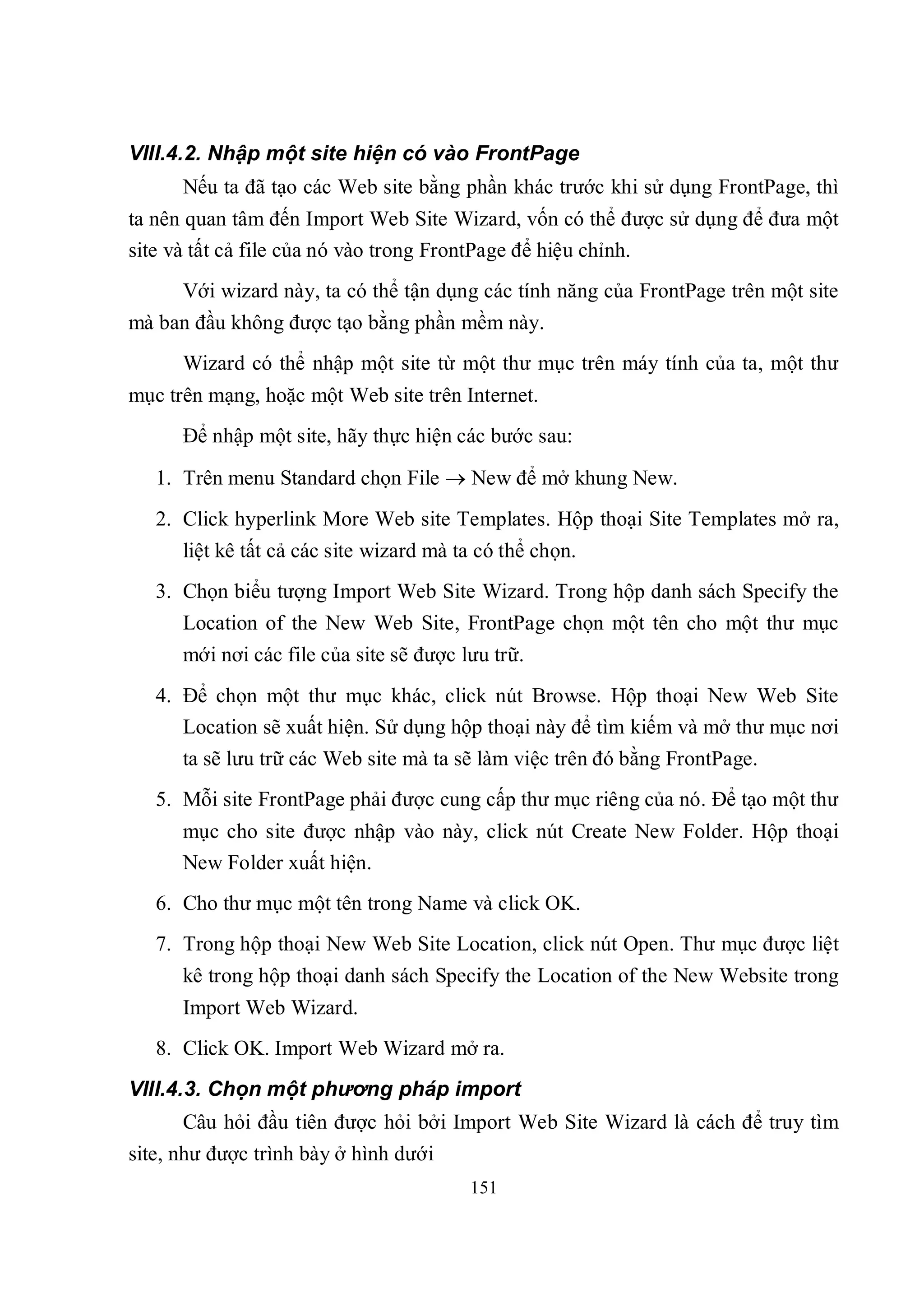 VIII.4.2. Nhập một site hiện có vào FrontPage
      Nếu ta đã tạo các Web site bằng phần khác trước khi sử dụng FrontPage, thì
ta nên quan tâm đến Import Web Site Wizard, vốn có thể được sử dụng để đưa một
site và tất cả file của nó vào trong FrontPage để hiệu chỉnh.
      Với wizard này, ta có thể tận dụng các tính năng của FrontPage trên một site
mà ban đầu không được tạo bằng phần mềm này.
      Wizard có thể nhập một site từ một thư mục trên máy tính của ta, một thư
mục trên mạng, hoặc một Web site trên Internet.
      Để nhập một site, hãy thực hiện các bước sau:

   1. Trên menu Standard chọn File  New để mở khung New.
   2. Click hyperlink More Web site Templates. Hộp thoại Site Templates mở ra,
      liệt kê tất cả các site wizard mà ta có thể chọn.
   3. Chọn biểu tượng Import Web Site Wizard. Trong hộp danh sách Specify the
      Location of the New Web Site, FrontPage chọn một tên cho một thư mục
      mới nơi các file của site sẽ được lưu trữ.
   4. Để chọn một thư mục khác, click nút Browse. Hộp thoại New Web Site
      Location sẽ xuất hiện. Sử dụng hộp thoại này để tìm kiếm và mở thư mục nơi
      ta sẽ lưu trữ các Web site mà ta sẽ làm việc trên đó bằng FrontPage.
   5. Mỗi site FrontPage phải được cung cấp thư mục riêng của nó. Để tạo một thư
      mục cho site được nhập vào này, click nút Create New Folder. Hộp thoại
      New Folder xuất hiện.
   6. Cho thư mục một tên trong Name và click OK.
   7. Trong hộp thoại New Web Site Location, click nút Open. Thư mục được liệt
      kê trong hộp thoại danh sách Specify the Location of the New Website trong
      Import Web Wizard.
   8. Click OK. Import Web Wizard mở ra.
VIII.4.3. Chọn một phương pháp import
      Câu hỏi đầu tiên được hỏi bởi Import Web Site Wizard là cách để truy tìm
site, như được trình bày ở hình dưới
                                         151
 