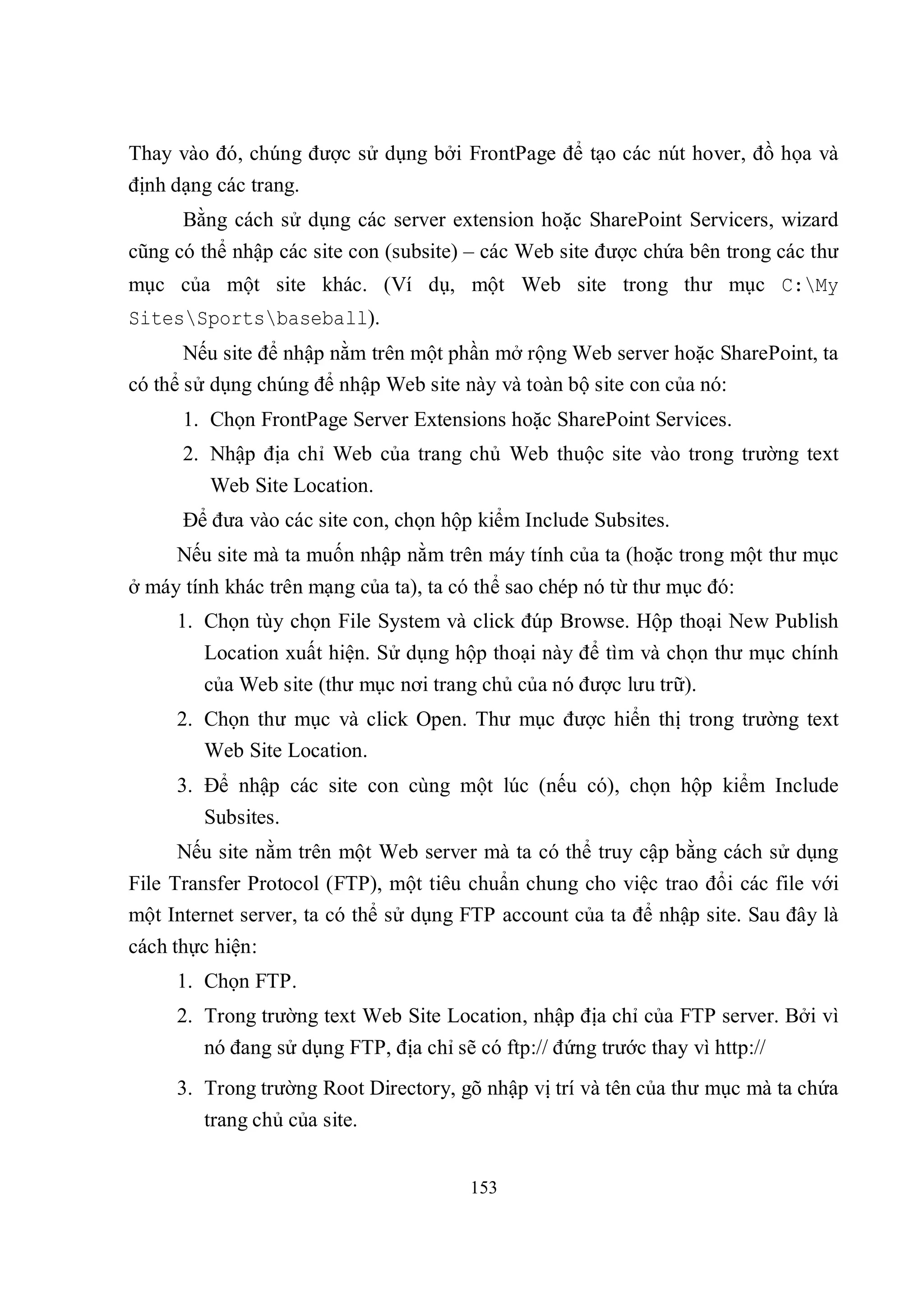 Thay vào đó, chúng được sử dụng bởi FrontPage để tạo các nút hover, đồ họa và
định dạng các trang.
      Bằng cách sử dụng các server extension hoặc SharePoint Servicers, wizard
cũng có thể nhập các site con (subsite) – các Web site được chứa bên trong các thư
mục của một site khác. (Ví dụ, một Web site trong thư mục C:My
SitesSportsbaseball).
       Nếu site để nhập nằm trên một phần mở rộng Web server hoặc SharePoint, ta
có thể sử dụng chúng để nhập Web site này và toàn bộ site con của nó:
      1. Chọn FrontPage Server Extensions hoặc SharePoint Services.
      2. Nhập địa chỉ Web của trang chủ Web thuộc site vào trong trường text
         Web Site Location.
      Để đưa vào các site con, chọn hộp kiểm Include Subsites.
     Nếu site mà ta muốn nhập nằm trên máy tính của ta (hoặc trong một thư mục
ở máy tính khác trên mạng của ta), ta có thể sao chép nó từ thư mục đó:
     1. Chọn tùy chọn File System và click đúp Browse. Hộp thoại New Publish
        Location xuất hiện. Sử dụng hộp thoại này để tìm và chọn thư mục chính
        của Web site (thư mục nơi trang chủ của nó được lưu trữ).
     2. Chọn thư mục và click Open. Thư mục được hiển thị trong trường text
        Web Site Location.
     3. Để nhập các site con cùng một lúc (nếu có), chọn hộp kiểm Include
        Subsites.
     Nếu site nằm trên một Web server mà ta có thể truy cập bằng cách sử dụng
File Transfer Protocol (FTP), một tiêu chuẩn chung cho việc trao đổi các file với
một Internet server, ta có thể sử dụng FTP account của ta để nhập site. Sau đây là
cách thực hiện:
     1. Chọn FTP.
     2. Trong trường text Web Site Location, nhập địa chỉ của FTP server. Bởi vì
        nó đang sử dụng FTP, địa chỉ sẽ có ftp:// đứng trước thay vì http://
     3. Trong trường Root Directory, gõ nhập vị trí và tên của thư mục mà ta chứa
        trang chủ của site.


                                        153
 