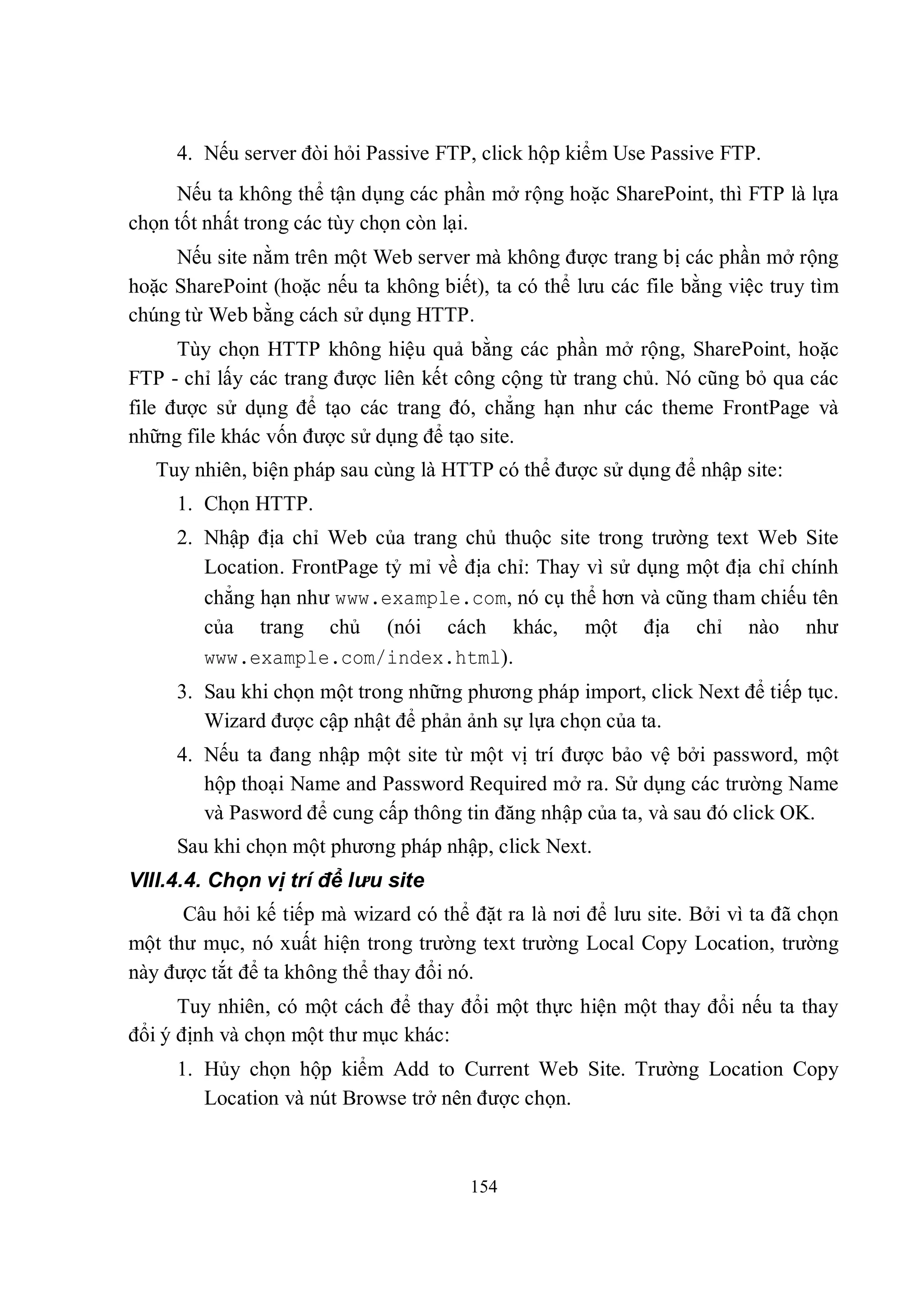 4. Nếu server đòi hỏi Passive FTP, click hộp kiểm Use Passive FTP.
     Nếu ta không thể tận dụng các phần mở rộng hoặc SharePoint, thì FTP là lựa
chọn tốt nhất trong các tùy chọn còn lại.
     Nếu site nằm trên một Web server mà không được trang bị các phần mở rộng
hoặc SharePoint (hoặc nếu ta không biết), ta có thể lưu các file bằng việc truy tìm
chúng từ Web bằng cách sử dụng HTTP.
      Tùy chọn HTTP không hiệu quả bằng các phần mở rộng, SharePoint, hoặc
FTP - chỉ lấy các trang được liên kết công cộng từ trang chủ. Nó cũng bỏ qua các
file được sử dụng để tạo các trang đó, chẳng hạn như các theme FrontPage và
những file khác vốn được sử dụng để tạo site.
   Tuy nhiên, biện pháp sau cùng là HTTP có thể được sử dụng để nhập site:
     1. Chọn HTTP.
     2. Nhập địa chỉ Web của trang chủ thuộc site trong trường text Web Site
        Location. FrontPage tỷ mỉ về địa chỉ: Thay vì sử dụng một địa chỉ chính
        chẳng hạn như www.example.com, nó cụ thể hơn và cũng tham chiếu tên
        của trang chủ (nói cách khác, một địa chỉ nào như
        www.example.com/index.html).
     3. Sau khi chọn một trong những phương pháp import, click Next để tiếp tục.
        Wizard được cập nhật để phản ảnh sự lựa chọn của ta.
     4. Nếu ta đang nhập một site từ một vị trí được bảo vệ bởi password, một
        hộp thoại Name and Password Required mở ra. Sử dụng các trường Name
        và Pasword để cung cấp thông tin đăng nhập của ta, và sau đó click OK.
     Sau khi chọn một phương pháp nhập, click Next.
VIII.4.4. Chọn vị trí để lưu site
      Câu hỏi kế tiếp mà wizard có thể đặt ra là nơi để lưu site. Bởi vì ta đã chọn
một thư mục, nó xuất hiện trong trường text trường Local Copy Location, trường
này được tắt để ta không thể thay đổi nó.
      Tuy nhiên, có một cách để thay đổi một thực hiện một thay đổi nếu ta thay
đổi ý định và chọn một thư mục khác:
     1. Hủy chọn hộp kiểm Add to Current Web Site. Trường Location Copy
        Location và nút Browse trở nên được chọn.



                                       154
 