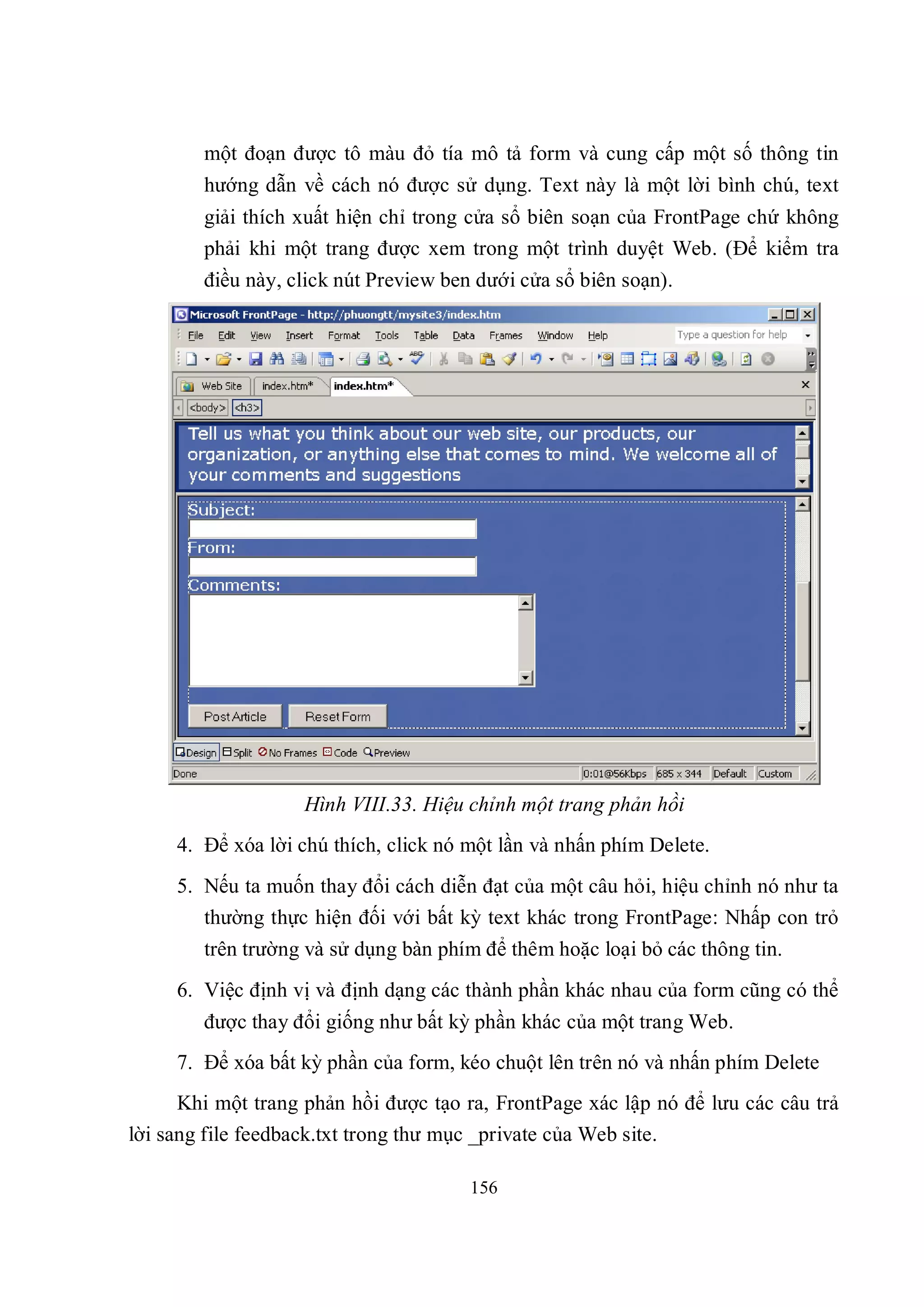 một đoạn được tô màu đỏ tía mô tả form và cung cấp một số thông tin
        hướng dẫn về cách nó được sử dụng. Text này là một lời bình chú, text
        giải thích xuất hiện chỉ trong cửa sổ biên soạn của FrontPage chứ không
        phải khi một trang được xem trong một trình duyệt Web. (Để kiểm tra
        điều này, click nút Preview ben dưới cửa sổ biên soạn).




                    Hình VIII.33. Hiệu chỉnh một trang phản hồi
     4. Để xóa lời chú thích, click nó một lần và nhấn phím Delete.
     5. Nếu ta muốn thay đổi cách diễn đạt của một câu hỏi, hiệu chỉnh nó như ta
        thường thực hiện đối với bất kỳ text khác trong FrontPage: Nhấp con trỏ
        trên trường và sử dụng bàn phím để thêm hoặc loại bỏ các thông tin.
     6. Việc định vị và định dạng các thành phần khác nhau của form cũng có thể
        được thay đổi giống như bất kỳ phần khác của một trang Web.
     7. Để xóa bất kỳ phần của form, kéo chuột lên trên nó và nhấn phím Delete
      Khi một trang phản hồi được tạo ra, FrontPage xác lập nó để lưu các câu trả
lời sang file feedback.txt trong thư mục _private của Web site.

                                       156
 