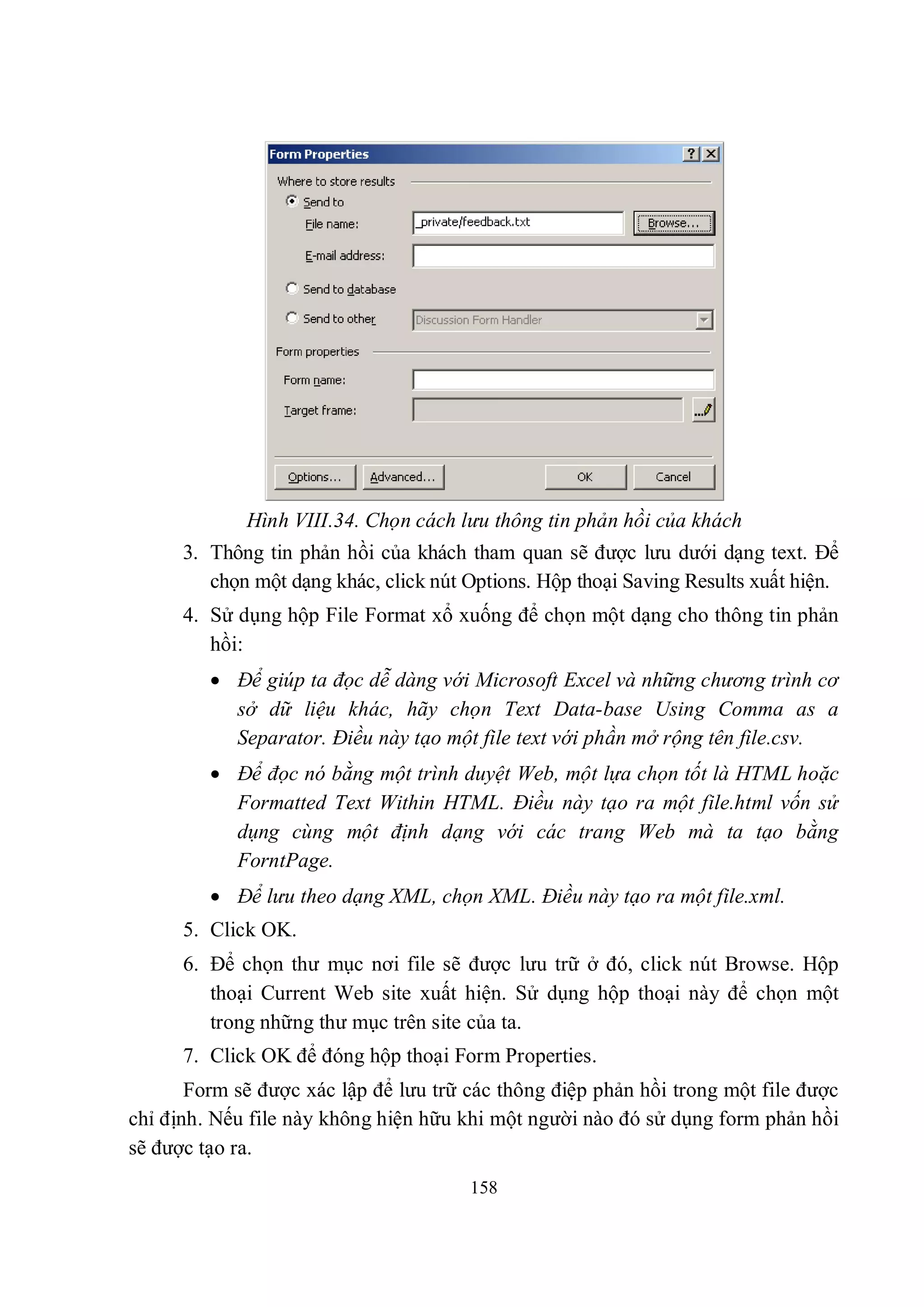 Hình VIII.34. Chọn cách lưu thông tin phản hồi của khách
      3. Thông tin phản hồi của khách tham quan sẽ được lưu dưới dạng text. Để
         chọn một dạng khác, click nút Options. Hộp thoại Saving Results xuất hiện.
      4. Sử dụng hộp File Format xổ xuống để chọn một dạng cho thông tin phản
         hồi:
          Để giúp ta đọc dễ dàng với Microsoft Excel và những chương trình cơ
           sở dữ liệu khác, hãy chọn Text Data-base Using Comma as a
           Separator. Điều này tạo một file text với phần mở rộng tên file.csv.
          Để đọc nó bằng một trình duyệt Web, một lựa chọn tốt là HTML hoặc
           Formatted Text Within HTML. Điều này tạo ra một file.html vốn sử
           dụng cùng một định dạng với các trang Web mà ta tạo bằng
           ForntPage.
          Để lưu theo dạng XML, chọn XML. Điều này tạo ra một file.xml.
      5. Click OK.
      6. Để chọn thư mục nơi file sẽ được lưu trữ ở đó, click nút Browse. Hộp
         thoại Current Web site xuất hiện. Sử dụng hộp thoại này để chọn một
         trong những thư mục trên site của ta.
      7. Click OK để đóng hộp thoại Form Properties.
       Form sẽ được xác lập để lưu trữ các thông điệp phản hồi trong một file được
chỉ định. Nếu file này không hiện hữu khi một người nào đó sử dụng form phản hồi
sẽ được tạo ra.
                                       158
 