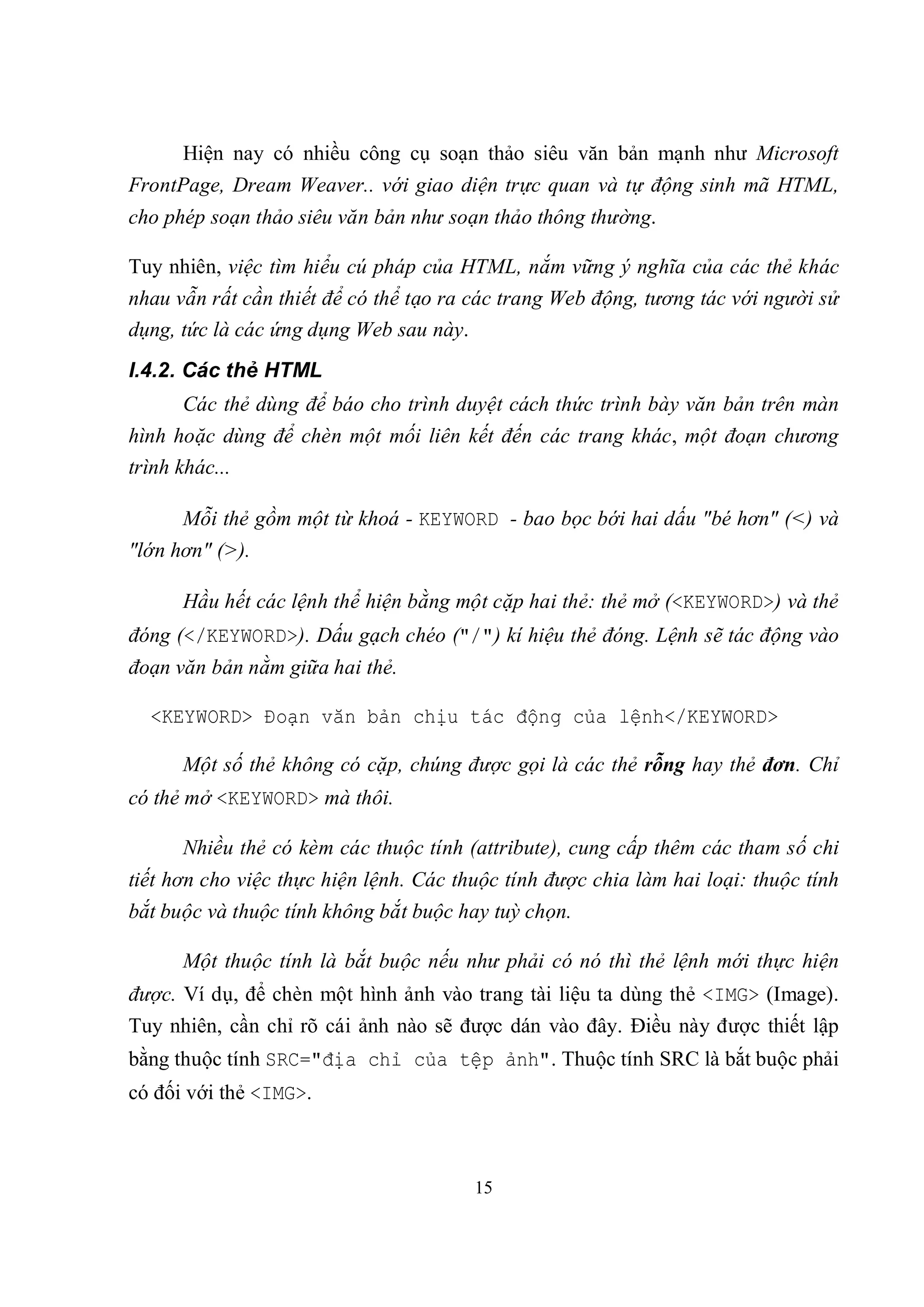 Hiện nay có nhiều công cụ soạn thảo siêu văn bản mạnh như Microsoft
FrontPage, Dream Weaver.. với giao diện trực quan và tự động sinh mã HTML,
cho phép soạn thảo siêu văn bản như soạn thảo thông thường.

Tuy nhiên, việc tìm hiểu cú pháp của HTML, nắm vững ý nghĩa của các thẻ khác
nhau vẫn rất cần thiết để có thể tạo ra các trang Web động, tương tác với người sử
dụng, tức là các ứng dụng Web sau này.
I.4.2. Các thẻ HTML
      Các thẻ dùng để báo cho trình duyệt cách thức trình bày văn bản trên màn
hình hoặc dùng để chèn một mối liên kết đến các trang khác, một đoạn chương
trình khác...

      Mỗi thẻ gồm một từ khoá - KEYWORD - bao bọc bới hai dấu "bé hơn" (<) và
"lớn hơn" (>).

      Hầu hết các lệnh thể hiện bằng một cặp hai thẻ: thẻ mở (<KEYWORD>) và thẻ
đóng (</KEYWORD>). Dấu gạch chéo ("/") kí hiệu thẻ đóng. Lệnh sẽ tác động vào
đoạn văn bản nằm giữa hai thẻ.

  <KEYWORD> Đoạn văn bản chịu tác động của lệnh</KEYWORD>

      Một số thẻ không có cặp, chúng được gọi là các thẻ rỗng hay thẻ đơn. Chỉ
có thẻ mở <KEYWORD> mà thôi.

      Nhiều thẻ có kèm các thuộc tính (attribute), cung cấp thêm các tham số chi
tiết hơn cho việc thực hiện lệnh. Các thuộc tính được chia làm hai loại: thuộc tính
bắt buộc và thuộc tính không bắt buộc hay tuỳ chọn.

      Một thuộc tính là bắt buộc nếu như phải có nó thì thẻ lệnh mới thực hiện
được. Ví dụ, để chèn một hình ảnh vào trang tài liệu ta dùng thẻ <IMG> (Image).
Tuy nhiên, cần chỉ rõ cái ảnh nào sẽ được dán vào đây. Điều này được thiết lập
bằng thuộc tính SRC="địa chỉ của tệp ảnh". Thuộc tính SRC là bắt buộc phải
có đối với thẻ <IMG>.



                                        15
 