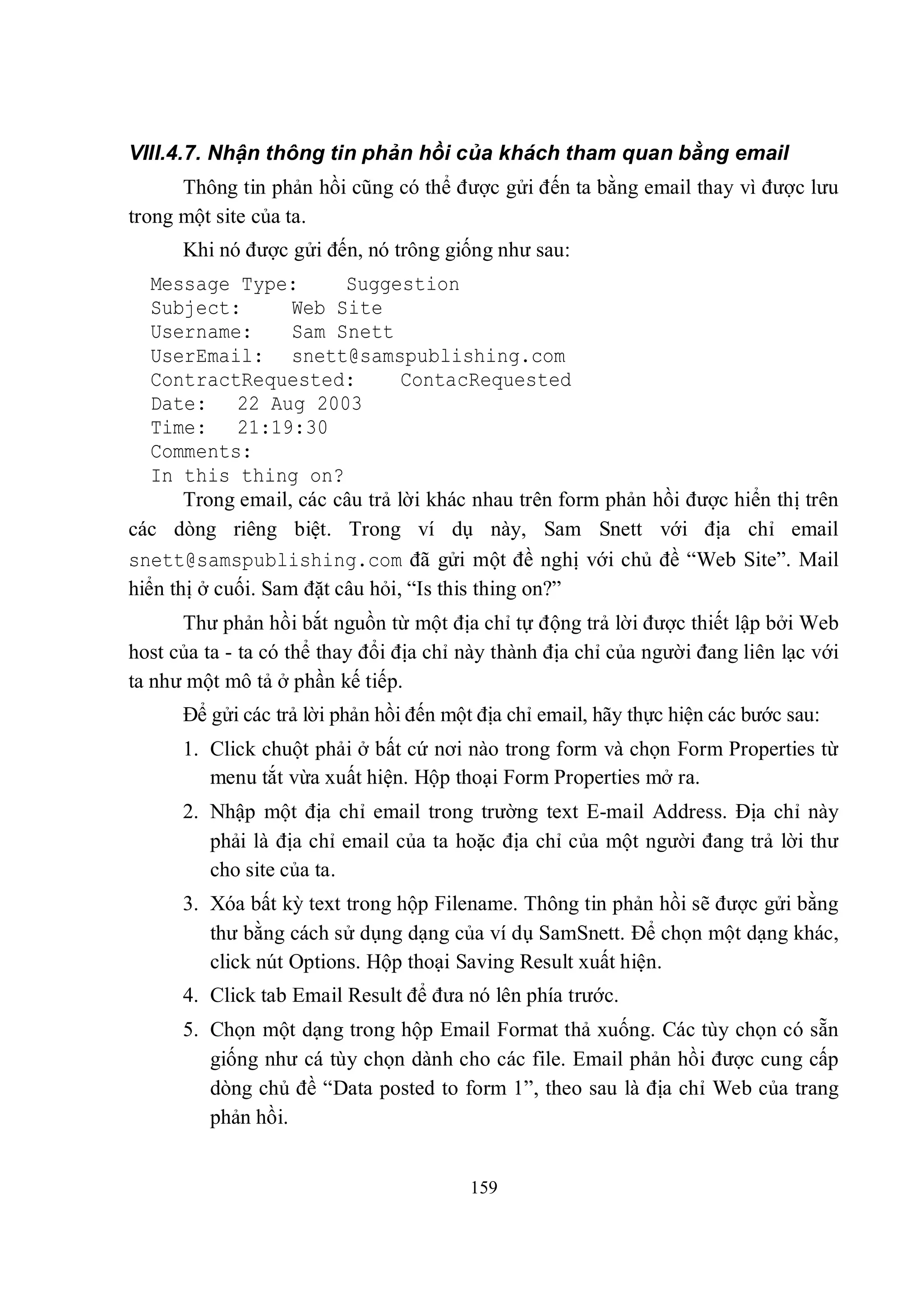 VIII.4.7. Nhận thông tin phản hồi của khách tham quan bằng email
      Thông tin phản hồi cũng có thể được gửi đến ta bằng email thay vì được lưu
trong một site của ta.
      Khi nó được gửi đến, nó trông giống như sau:
   Message Type:          Suggestion
   Subject:         Web Site
   Username:        Sam Snett
   UserEmail: snett@samspublishing.com
   ContractRequested:            ContacRequested
   Date: 22 Aug 2003
   Time: 21:19:30
   Comments:
   In this thing on?
       Trong email, các câu trả lời khác nhau trên form phản hồi được hiển thị trên
các dòng riêng biệt. Trong ví dụ này, Sam Snett với địa chỉ email
snett@samspublishing.com đã gửi một đề nghị với chủ đề “Web Site”. Mail
hiển thị ở cuối. Sam đặt câu hỏi, “Is this thing on?”
      Thư phản hồi bắt nguồn từ một địa chỉ tự động trả lời được thiết lập bởi Web
host của ta - ta có thể thay đổi địa chỉ này thành địa chỉ của người đang liên lạc với
ta như một mô tả ở phần kế tiếp.
      Để gửi các trả lời phản hồi đến một địa chỉ email, hãy thực hiện các bước sau:
      1. Click chuột phải ở bất cứ nơi nào trong form và chọn Form Properties từ
         menu tắt vừa xuất hiện. Hộp thoại Form Properties mở ra.
      2. Nhập một địa chỉ email trong trường text E-mail Address. Địa chỉ này
         phải là địa chỉ email của ta hoặc địa chỉ của một người đang trả lời thư
         cho site của ta.
      3. Xóa bất kỳ text trong hộp Filename. Thông tin phản hồi sẽ được gửi bằng
         thư bằng cách sử dụng dạng của ví dụ SamSnett. Để chọn một dạng khác,
         click nút Options. Hộp thoại Saving Result xuất hiện.
      4. Click tab Email Result để đưa nó lên phía trước.
      5. Chọn một dạng trong hộp Email Format thả xuống. Các tùy chọn có sẵn
         giống như cá tùy chọn dành cho các file. Email phản hồi được cung cấp
         dòng chủ đề “Data posted to form 1”, theo sau là địa chỉ Web của trang
         phản hồi.


                                         159
 