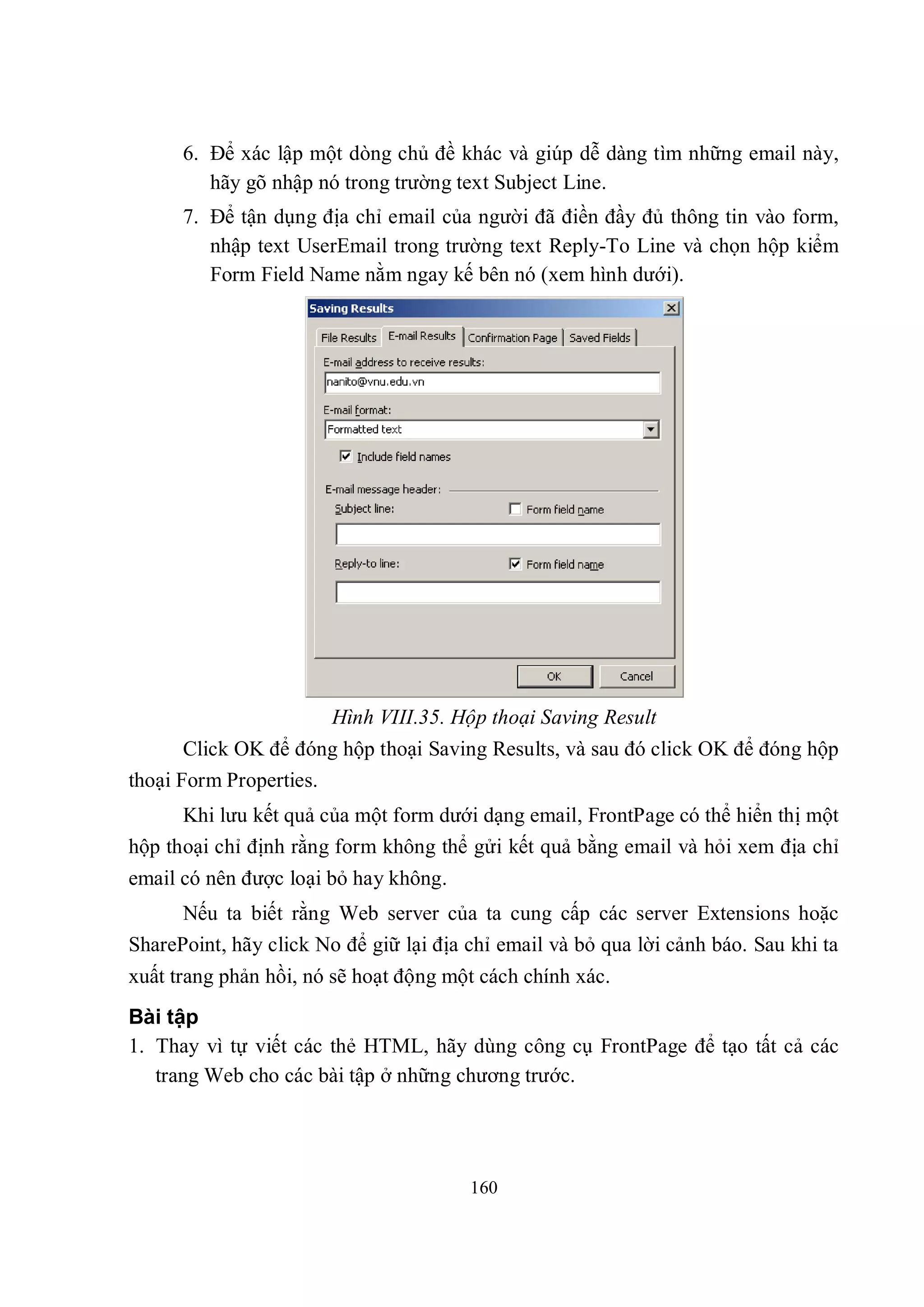 6. Để xác lập một dòng chủ đề khác và giúp dễ dàng tìm những email này,
         hãy gõ nhập nó trong trường text Subject Line.
      7. Để tận dụng địa chỉ email của người đã điền đầy đủ thông tin vào form,
         nhập text UserEmail trong trường text Reply-To Line và chọn hộp kiểm
         Form Field Name nằm ngay kế bên nó (xem hình dưới).




                        Hình VIII.35. Hộp thoại Saving Result
       Click OK để đóng hộp thoại Saving Results, và sau đó click OK để đóng hộp
thoại Form Properties.
      Khi lưu kết quả của một form dưới dạng email, FrontPage có thể hiển thị một
hộp thoại chỉ định rằng form không thể gửi kết quả bằng email và hỏi xem địa chỉ
email có nên được loại bỏ hay không.
      Nếu ta biết rằng Web server của ta cung cấp các server Extensions hoặc
SharePoint, hãy click No để giữ lại địa chỉ email và bỏ qua lời cảnh báo. Sau khi ta
xuất trang phản hồi, nó sẽ hoạt động một cách chính xác.
Bài tập
1. Thay vì tự viết các thẻ HTML, hãy dùng công cụ FrontPage để tạo tất cả các
   trang Web cho các bài tập ở những chương trước.




                                        160
 