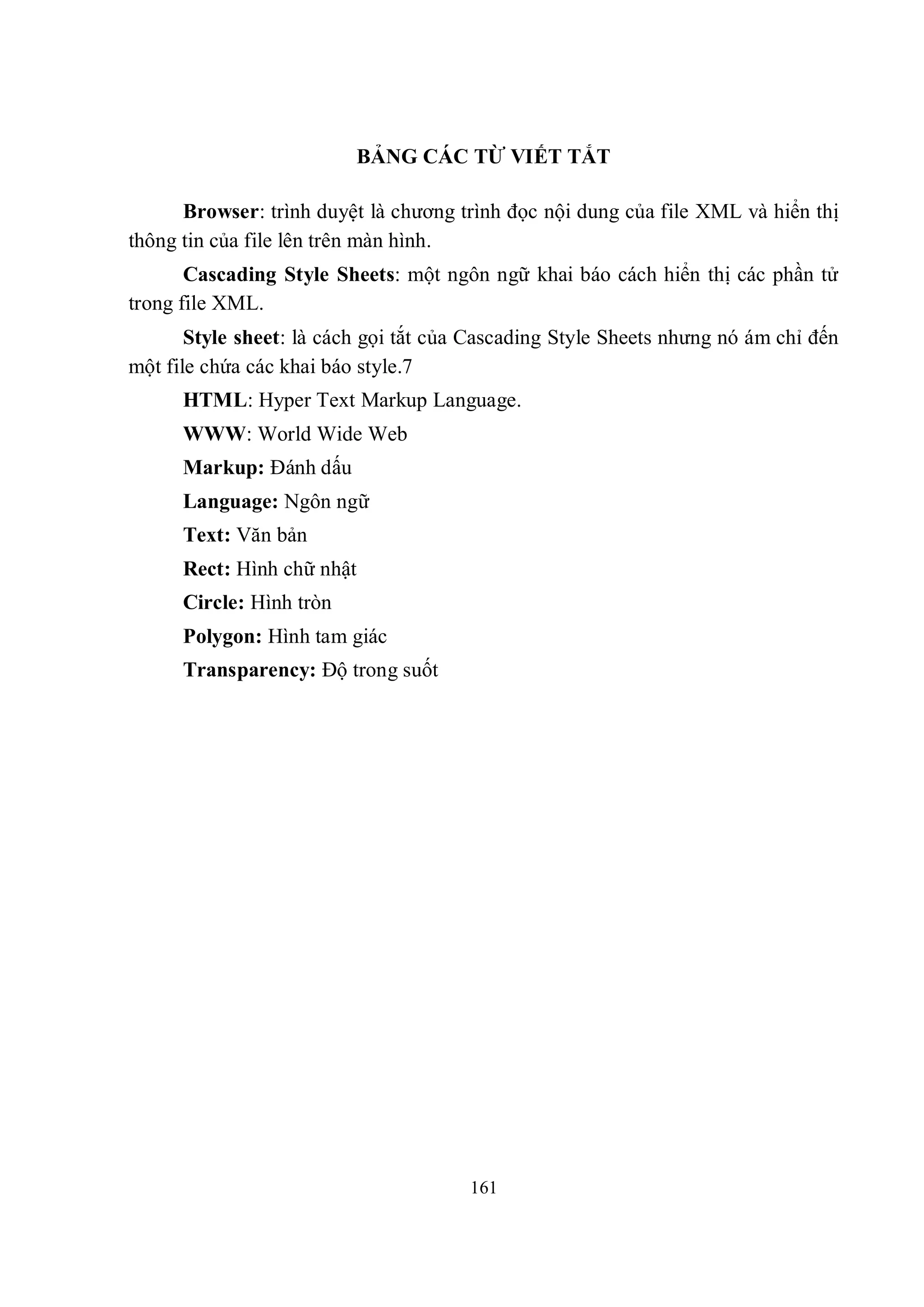 BẢNG CÁC TỪ VIẾT TẮT

      Browser: trình duyệt là chương trình đọc nội dung của file XML và hiển thị
thông tin của file lên trên màn hình.
       Cascading Style Sheets: một ngôn ngữ khai báo cách hiển thị các phần tử
trong file XML.
       Style sheet: là cách gọi tắt của Cascading Style Sheets nhưng nó ám chỉ đến
một file chứa các khai báo style.7
      HTML: Hyper Text Markup Language.
      WWW: World Wide Web
      Markup: Đánh dấu
      Language: Ngôn ngữ
      Text: Văn bản
      Rect: Hình chữ nhật
      Circle: Hình tròn
      Polygon: Hình tam giác
      Transparency: Độ trong suốt




                                       161
 