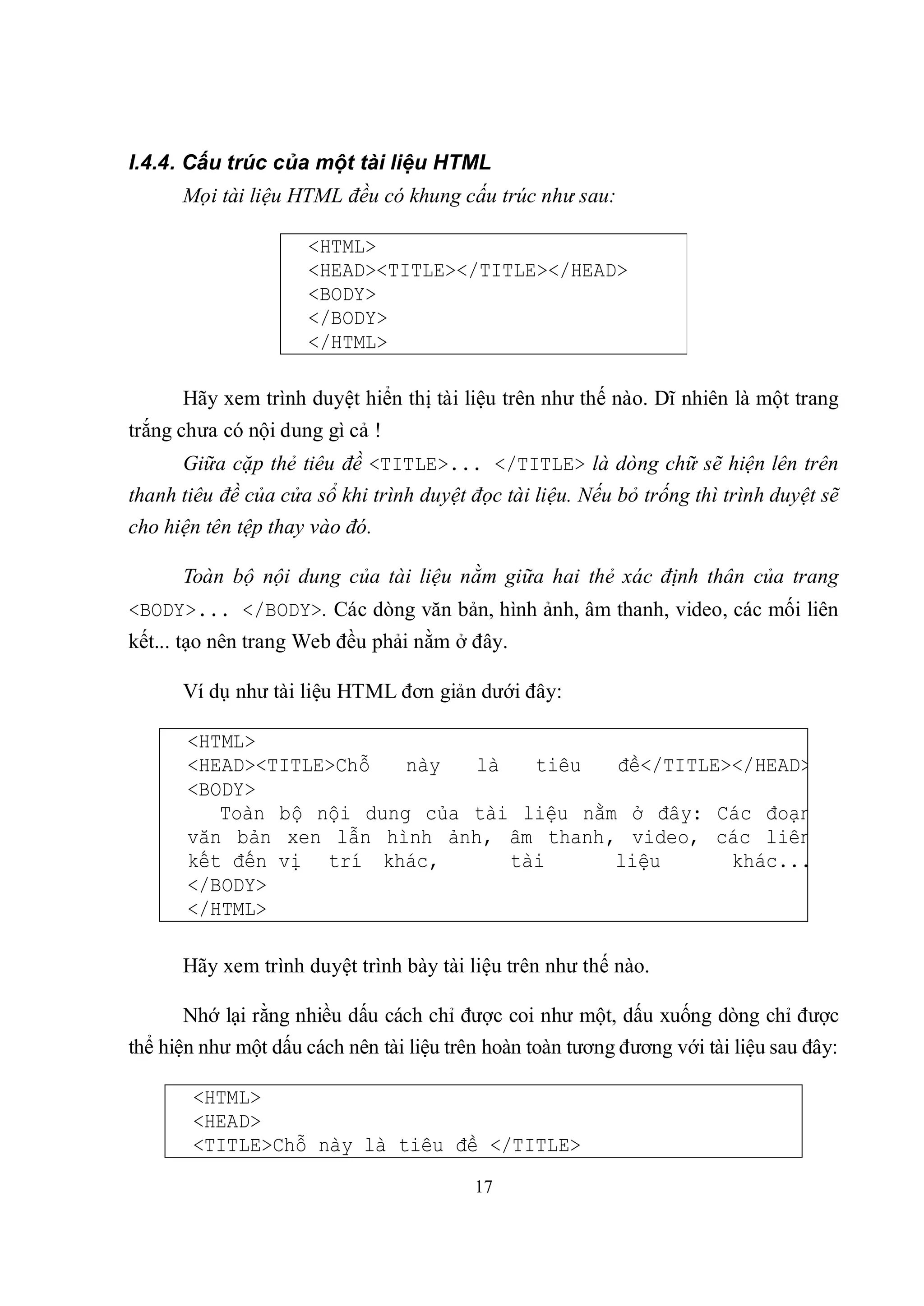 I.4.4. Cấu trúc của một tài liệu HTML
      Mọi tài liệu HTML đều có khung cấu trúc như sau:

                      <HTML>
                      <HEAD><TITLE></TITLE></HEAD>
                      <BODY>
                      </BODY>
                      </HTML>

      Hãy xem trình duyệt hiển thị tài liệu trên như thế nào. Dĩ nhiên là một trang
trắng chưa có nội dung gì cả !
      Giữa cặp thẻ tiêu đề <TITLE>... </TITLE> là dòng chữ sẽ hiện lên trên
thanh tiêu đề của cửa sổ khi trình duyệt đọc tài liệu. Nếu bỏ trống thì trình duyệt sẽ
cho hiện tên tệp thay vào đó.

      Toàn bộ nội dung của tài liệu nằm giữa hai thẻ xác định thân của trang
<BODY>... </BODY>. Các dòng văn bản, hình ảnh, âm thanh, video, các mối liên
kết... tạo nên trang Web đều phải nằm ở đây.

      Ví dụ như tài liệu HTML đơn giản dưới đây:

       <HTML>
       <HEAD><TITLE>Chỗ   này  là   tiêu   đề</TITLE></HEAD>
       <BODY>
          Toàn bộ nội dung của tài liệu nằm ở đây: Các đoạn
       văn bản xen lẫn hình ảnh, âm thanh, video, các liên
       kết đến vị trí khác,       tài      liệu      khác...
       </BODY>
       </HTML>

      Hãy xem trình duyệt trình bày tài liệu trên như thế nào.

      Nhớ lại rằng nhiều dấu cách chỉ được coi như một, dấu xuống dòng chỉ được
thể hiện như một dấu cách nên tài liệu trên hoàn toàn tương đương với tài liệu sau đây:

       <HTML>
       <HEAD>
       <TITLE>Chỗ này là tiêu đề </TITLE>
                                          17
 