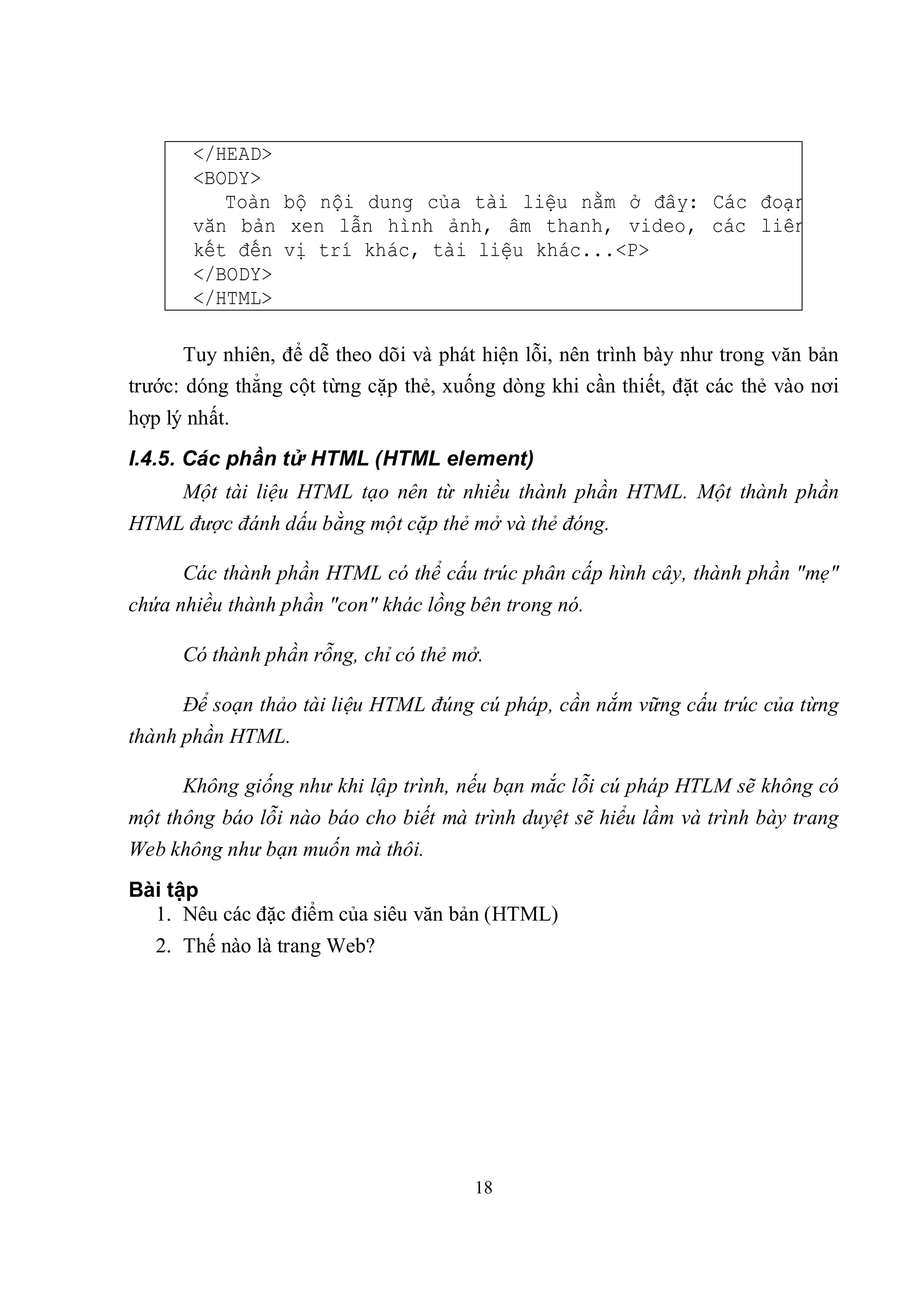 </HEAD>
       <BODY>
          Toàn bộ nội dung của tài liệu nằm ở đây: Các đoạn
       văn bản xen lẫn hình ảnh, âm thanh, video, các liên
       kết đến vị trí khác, tài liệu khác...<P>
       </BODY>
       </HTML>

       Tuy nhiên, để dễ theo dõi và phát hiện lỗi, nên trình bày như trong văn bản
trước: dóng thẳng cột từng cặp thẻ, xuống dòng khi cần thiết, đặt các thẻ vào nơi
hợp lý nhất.
I.4.5. Các phần tử HTML (HTML element)
      Một tài liệu HTML tạo nên từ nhiều thành phần HTML. Một thành phần
HTML được đánh dấu bằng một cặp thẻ mở và thẻ đóng.

      Các thành phần HTML có thể cấu trúc phân cấp hình cây, thành phần "mẹ"
chứa nhiều thành phần "con" khác lồng bên trong nó.

      Có thành phần rỗng, chỉ có thẻ mở.

      Để soạn thảo tài liệu HTML đúng cú pháp, cần nắm vững cấu trúc của từng
thành phần HTML.

      Không giống như khi lập trình, nếu bạn mắc lỗi cú pháp HTLM sẽ không có
một thông báo lỗi nào báo cho biết mà trình duyệt sẽ hiểu lầm và trình bày trang
Web không như bạn muốn mà thôi.
Bài tập
  1. Nêu các đặc điểm của siêu văn bản (HTML)
   2. Thế nào là trang Web?




                                       18
 