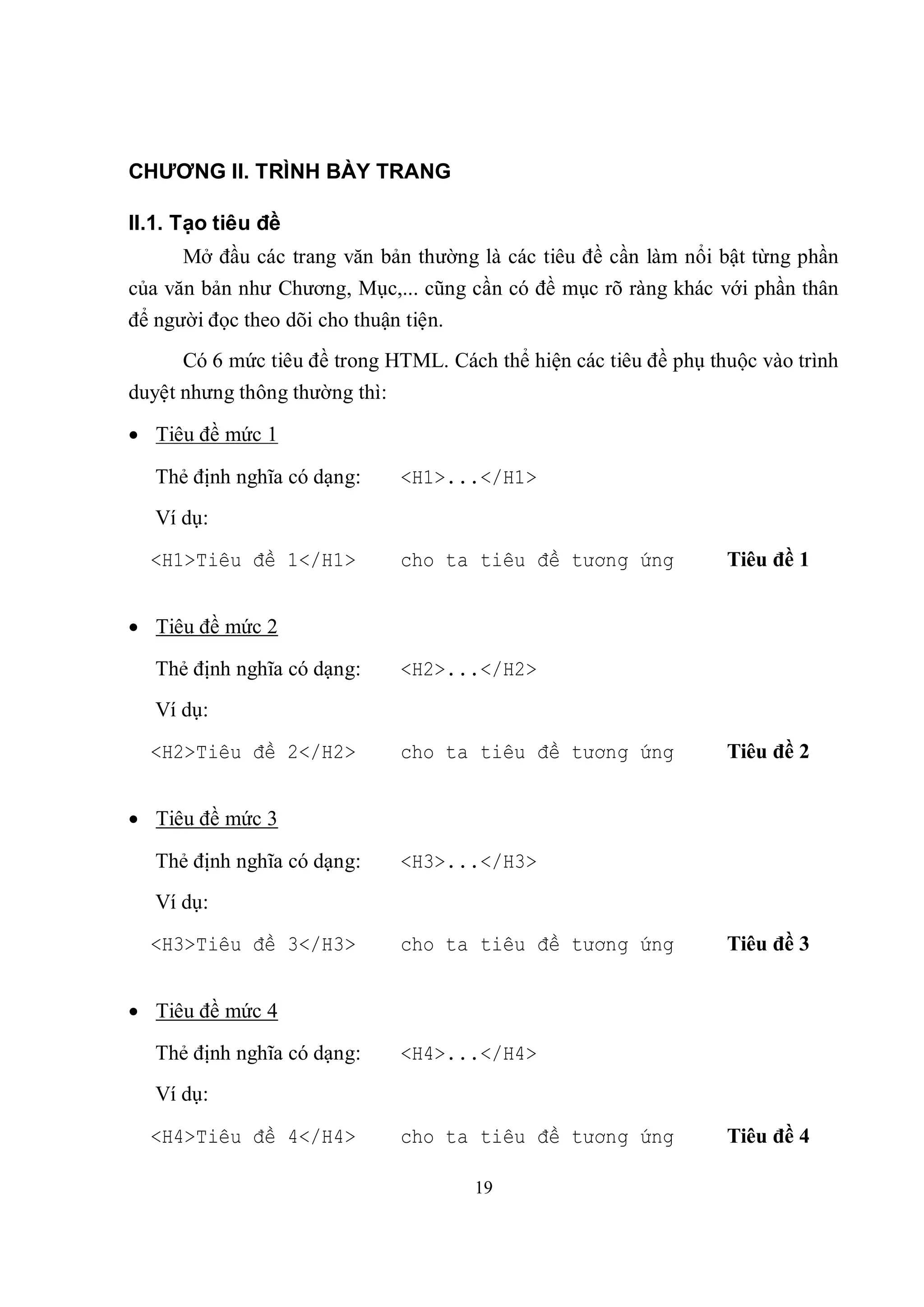 CHƯƠNG II. TRÌNH BÀY TRANG

II.1. Tạo tiêu đề
      Mở đầu các trang văn bản thường là các tiêu đề cần làm nổi bật từng phần
của văn bản như Chương, Mục,... cũng cần có đề mục rõ ràng khác với phần thân
để người đọc theo dõi cho thuận tiện.
      Có 6 mức tiêu đề trong HTML. Cách thể hiện các tiêu đề phụ thuộc vào trình
duyệt nhưng thông thường thì:

 Tiêu đề mức 1

   Thẻ định nghĩa có dạng:      <H1>...</H1>
   Ví dụ:
  <H1>Tiêu đề 1</H1>            cho ta tiêu đề tương ứng           Tiêu đề 1


 Tiêu đề mức 2

   Thẻ định nghĩa có dạng:      <H2>...</H2>
   Ví dụ:
  <H2>Tiêu đề 2</H2>            cho ta tiêu đề tương ứng           Tiêu đề 2


 Tiêu đề mức 3

   Thẻ định nghĩa có dạng:      <H3>...</H3>
   Ví dụ:
  <H3>Tiêu đề 3</H3>            cho ta tiêu đề tương ứng           Tiêu đề 3


 Tiêu đề mức 4

   Thẻ định nghĩa có dạng:      <H4>...</H4>
   Ví dụ:

  <H4>Tiêu đề 4</H4>            cho ta tiêu đề tương ứng           Tiêu đề 4

                                        19
 