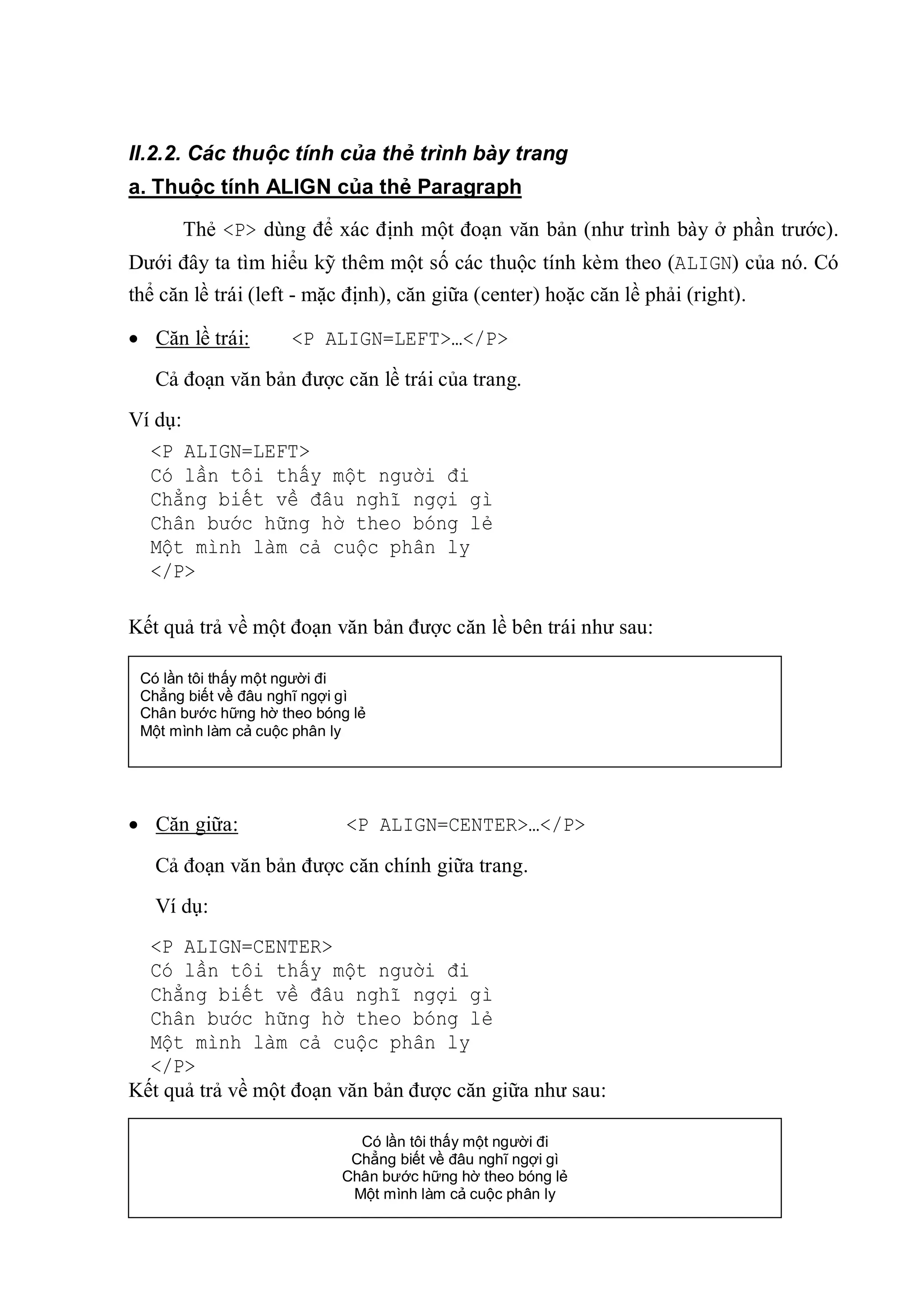 II.2.2. Các thuộc tính của thẻ trình bày trang
a. Thuộc tính ALIGN của thẻ Paragraph

      Thẻ <P> dùng để xác định một đoạn văn bản (như trình bày ở phần trước).
Dưới đây ta tìm hiểu kỹ thêm một số các thuộc tính kèm theo (ALIGN) của nó. Có
thể căn lề trái (left - mặc định), căn giữa (center) hoặc căn lề phải (right).

 Căn lề trái:       <P ALIGN=LEFT>…</P>
   Cả đoạn văn bản được căn lề trái của trang.
Ví dụ:
  <P ALIGN=LEFT>
  Có lần tôi thấy một người đi
  Chẳng biết về đâu nghĩ ngợi gì
  Chân bước hững hờ theo bóng lẻ
  Một mình làm cả cuộc phân ly
  </P>

Kết quả trả về một đoạn văn bản được căn lề bên trái như sau:

 Có lần tôi thấy một người đi
 Chẳng biết về đâu nghĩ ngợi gì
 Chân bước hững hờ theo bóng lẻ
 Một mình làm cả cuộc phân ly




 Căn giữa:                 <P ALIGN=CENTER>…</P>
   Cả đoạn văn bản được căn chính giữa trang.
   Ví dụ:
  <P ALIGN=CENTER>
  Có lần tôi thấy một người đi
  Chẳng biết về đâu nghĩ ngợi gì
  Chân bước hững hờ theo bóng lẻ
  Một mình làm cả cuộc phân ly
  </P>
Kết quả trả về một đoạn văn bản được căn giữa như sau:

                             Có lần tôi thấy một người đi
                            Chẳng biết về đâu nghĩ ngợi gì
                           Chân bước hững hờ theo bóng lẻ
                                              24
                            Một mình làm cả cuộc phân ly
 