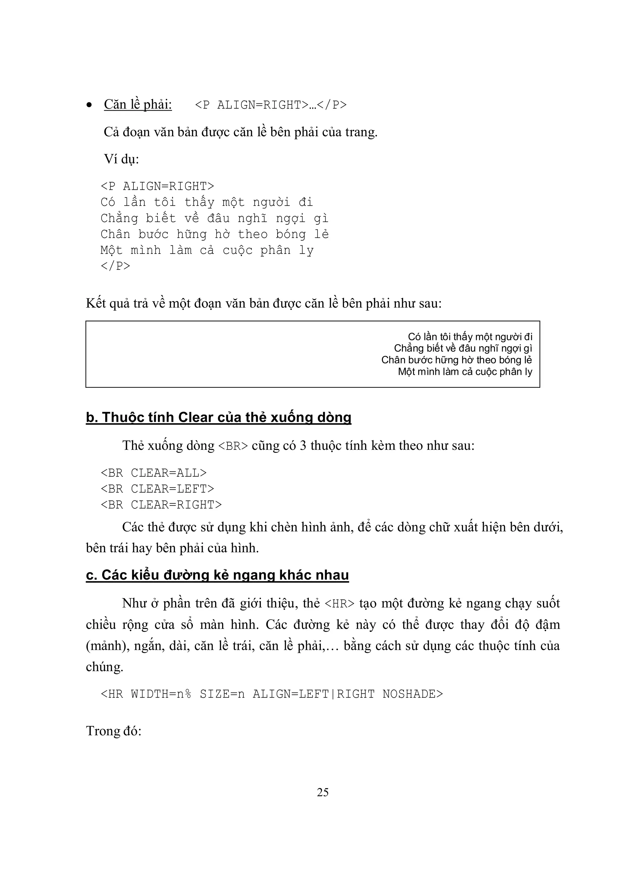  Căn lề phải:    <P ALIGN=RIGHT>…</P>
   Cả đoạn văn bản được căn lề bên phải của trang.
   Ví dụ:
  <P ALIGN=RIGHT>
  Có lần tôi thấy một người đi
  Chẳng biết về đâu nghĩ ngợi gì
  Chân bước hững hờ theo bóng lẻ
  Một mình làm cả cuộc phân ly
  </P>

Kết quả trả về một đoạn văn bản được căn lề bên phải như sau:

                                                          Có lần tôi thấy một người đi
                                                       Chẳng biết về đâu nghĩ ngợi gì
                                                     Chân bước hững hờ theo bóng lẻ
                                                        Một mình làm cả cuộc phân ly



b. Thuộc tính Clear của thẻ xuống dòng
      Thẻ xuống dòng <BR> cũng có 3 thuộc tính kèm theo như sau:
  <BR CLEAR=ALL>
  <BR CLEAR=LEFT>
  <BR CLEAR=RIGHT>
       Các thẻ được sử dụng khi chèn hình ảnh, để các dòng chữ xuất hiện bên dưới,
bên trái hay bên phải của hình.
c. Các kiểu đường kẻ ngang khác nhau
      Như ở phần trên đã giới thiệu, thẻ <HR> tạo một đường kẻ ngang chạy suốt
chiều rộng cửa sổ màn hình. Các đường kẻ này có thể được thay đổi độ đậm
(mảnh), ngắn, dài, căn lề trái, căn lề phải,… bằng cách sử dụng các thuộc tính của
chúng.
  <HR WIDTH=n% SIZE=n ALIGN=LEFT|RIGHT NOSHADE>

Trong đó:



                                       25
 