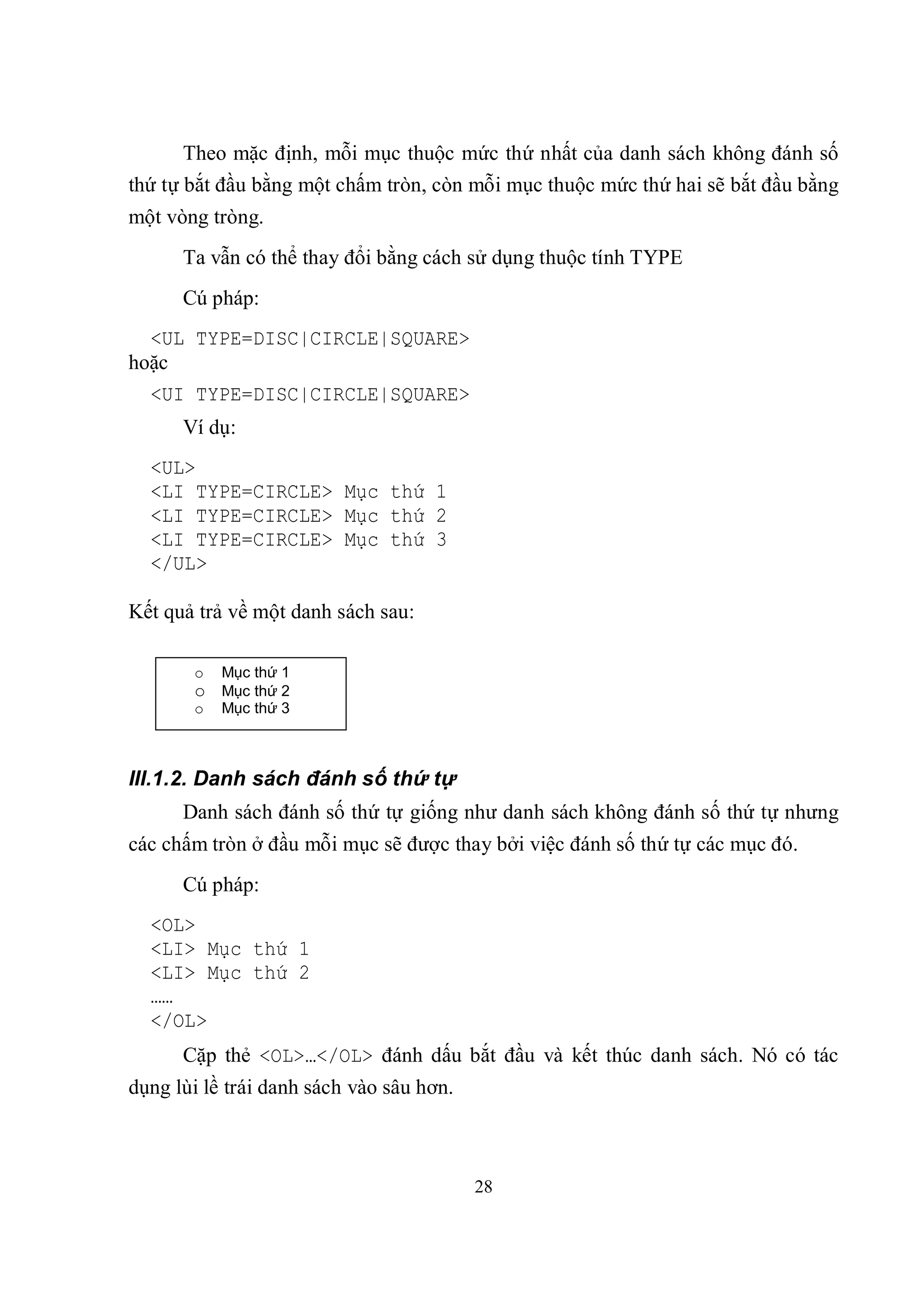 Theo mặc định, mỗi mục thuộc mức thứ nhất của danh sách không đánh số
thứ tự bắt đầu bằng một chấm tròn, còn mỗi mục thuộc mức thứ hai sẽ bắt đầu bằng
một vòng tròng.
      Ta vẫn có thể thay đổi bằng cách sử dụng thuộc tính TYPE
      Cú pháp:
  <UL TYPE=DISC|CIRCLE|SQUARE>
hoặc
  <UI TYPE=DISC|CIRCLE|SQUARE>
      Ví dụ:
  <UL>
  <LI TYPE=CIRCLE> Mục thứ 1
  <LI TYPE=CIRCLE> Mục thứ 2
  <LI TYPE=CIRCLE> Mục thứ 3
  </UL>

Kết quả trả về một danh sách sau:

       o   Mục thứ 1
       o Mục thứ 2
       o   Mục thứ 3



III.1.2. Danh sách đánh số thứ tự
      Danh sách đánh số thứ tự giống như danh sách không đánh số thứ tự nhưng
các chấm tròn ở đầu mỗi mục sẽ được thay bởi việc đánh số thứ tự các mục đó.
      Cú pháp:
  <OL>
  <LI> Mục thứ 1
  <LI> Mục thứ 2
  ……
  </OL>
      Cặp thẻ <OL>…</OL> đánh dấu bắt đầu và kết thúc danh sách. Nó có tác
dụng lùi lề trái danh sách vào sâu hơn.



                                          28
 