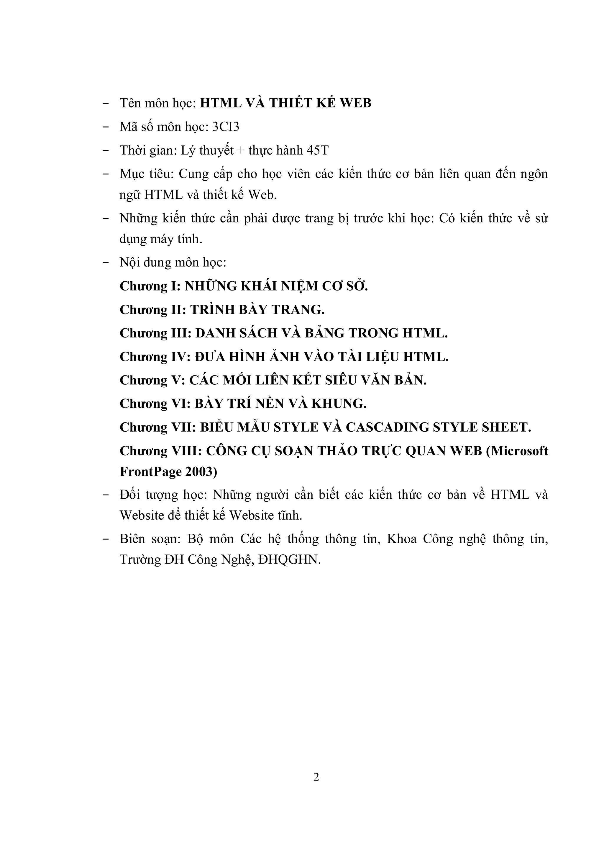 - Tên môn học: HTML VÀ THIẾT KẾ WEB
- Mã số môn học: 3CI3
- Thời gian: Lý thuyết + thực hành 45T
- Mục tiêu: Cung cấp cho học viên các kiến thức cơ bản liên quan đến ngôn
  ngữ HTML và thiết kế Web.
- Những kiến thức cần phải được trang bị trước khi học: Có kiến thức về sử
  dụng máy tính.
- Nội dung môn học:
   Chương I: NHỮNG KHÁI NIỆM CƠ SỞ.
   Chương II: TRÌNH BÀY TRANG.
   Chương III: DANH SÁCH VÀ BẢNG TRONG HTML.
   Chương IV: ĐƯA HÌNH ẢNH VÀO TÀI LIỆU HTML.
   Chương V: CÁC MỐI LIÊN KẾT SIÊU VĂN BẢN.
   Chương VI: BÀY TRÍ NỀN VÀ KHUNG.
   Chương VII: BIỂU MẪU STYLE VÀ CASCADING STYLE SHEET.
   Chương VIII: CÔNG CỤ SOẠN THẢO TRỰC QUAN WEB (Microsoft
   FrontPage 2003)
- Đối tượng học: Những người cần biết các kiến thức cơ bản về HTML và
  Website để thiết kế Website tĩnh.
- Biên soạn: Bộ môn Các hệ thống thông tin, Khoa Công nghệ thông tin,
  Trường ĐH Công Nghệ, ĐHQGHN.




                                      2
 