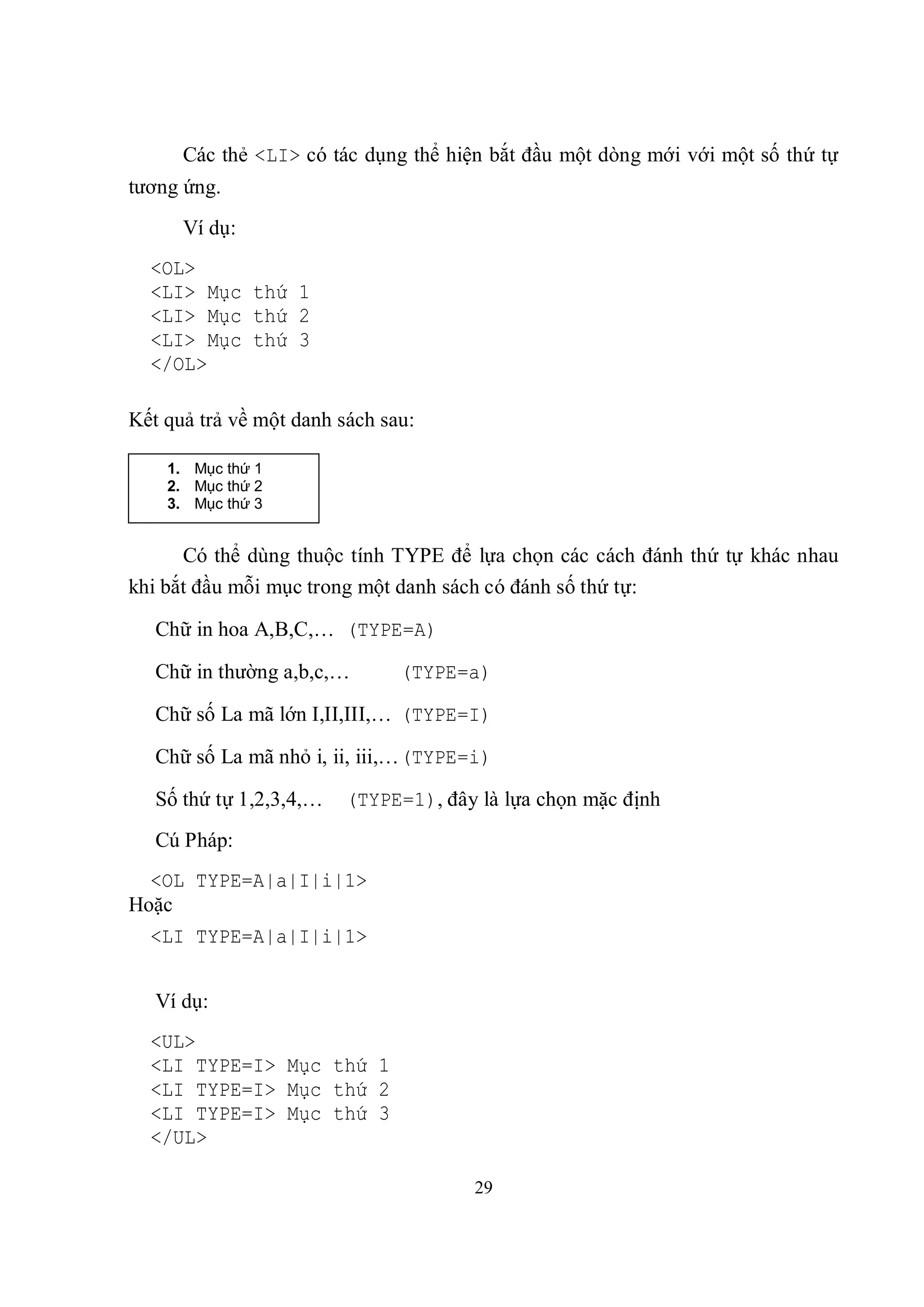 Các thẻ <LI> có tác dụng thể hiện bắt đầu một dòng mới với một số thứ tự
tương ứng.
      Ví dụ:
  <OL>
  <LI> Mục thứ 1
  <LI> Mục thứ 2
  <LI> Mục thứ 3
  </OL>

Kết quả trả về một danh sách sau:

    1. Mục thứ 1
    2. Mục thứ 2
    3. Mục thứ 3


      Có thể dùng thuộc tính TYPE để lựa chọn các cách đánh thứ tự khác nhau
khi bắt đầu mỗi mục trong một danh sách có đánh số thứ tự:

   Chữ in hoa A,B,C,… (TYPE=A)

   Chữ in thường a,b,c,…       (TYPE=a)

   Chữ số La mã lớn I,II,III,… (TYPE=I)

   Chữ số La mã nhỏ i, ii, iii,… (TYPE=i)

   Số thứ tự 1,2,3,4,…   (TYPE=1), đây là lựa chọn mặc định
   Cú Pháp:
  <OL TYPE=A|a|I|i|1>
Hoặc
  <LI TYPE=A|a|I|i|1>


   Ví dụ:
  <UL>
  <LI TYPE=I> Mục thứ 1
  <LI TYPE=I> Mục thứ 2
  <LI TYPE=I> Mục thứ 3
  </UL>

                                       29
 