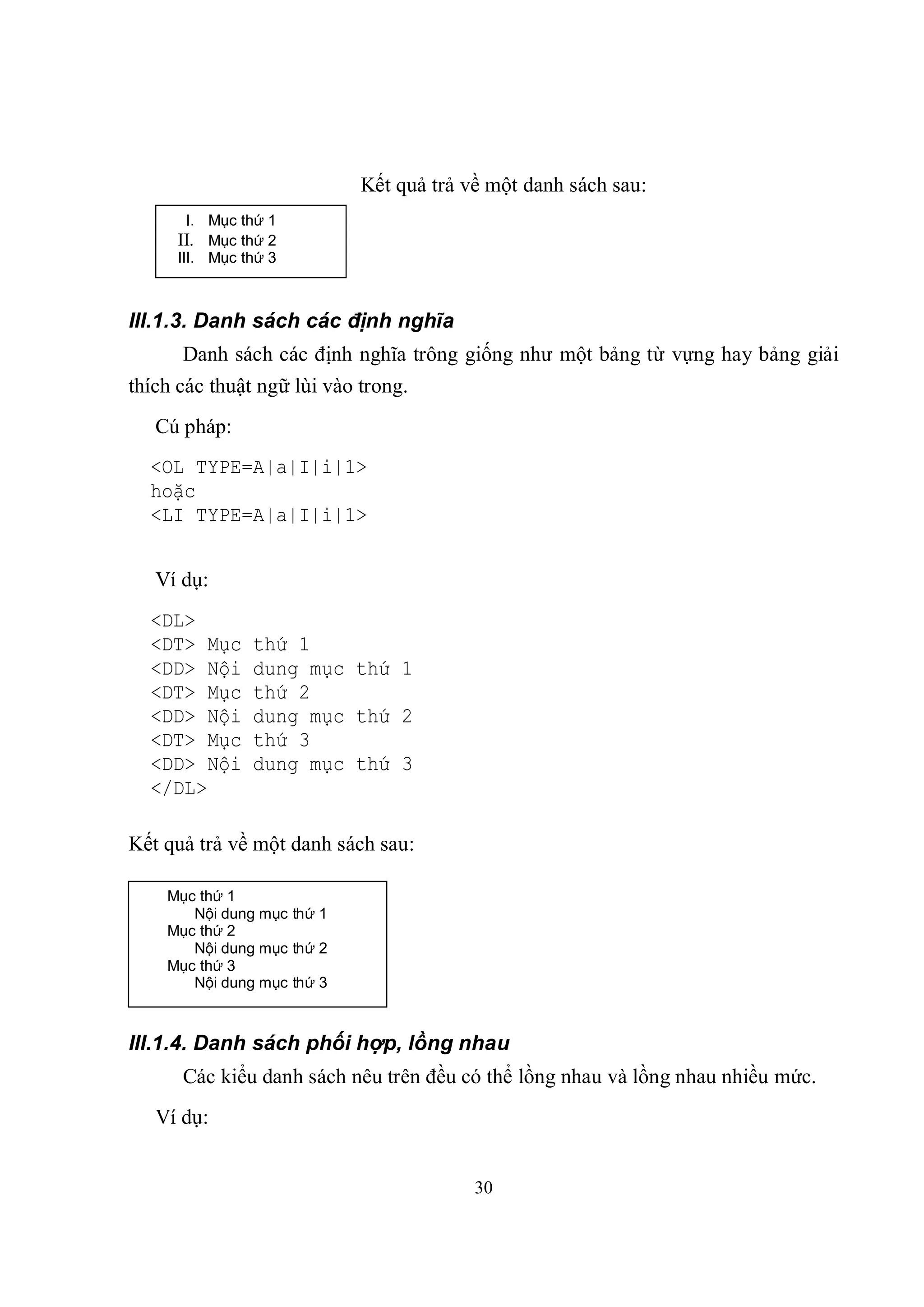 Kết quả trả về một danh sách sau:
      I. Mục thứ 1
     II. Mục thứ 2
     III. Mục thứ 3



III.1.3. Danh sách các định nghĩa
      Danh sách các định nghĩa trông giống như một bảng từ vựng hay bảng giải
thích các thuật ngữ lùi vào trong.
   Cú pháp:
  <OL TYPE=A|a|I|i|1>
  hoặc
  <LI TYPE=A|a|I|i|1>


   Ví dụ:
  <DL>
  <DT> Mục     thứ 1
  <DD> Nội     dung mục thứ 1
  <DT> Mục     thứ 2
  <DD> Nội     dung mục thứ 2
  <DT> Mục     thứ 3
  <DD> Nội     dung mục thứ 3
  </DL>

Kết quả trả về một danh sách sau:

    Mục thứ 1
       Nội dung mục thứ 1
    Mục thứ 2
       Nội dung mục thứ 2
    Mục thứ 3
       Nội dung mục thứ 3



III.1.4. Danh sách phối hợp, lồng nhau
      Các kiểu danh sách nêu trên đều có thể lồng nhau và lồng nhau nhiều mức.
   Ví dụ:


                                         30
 
