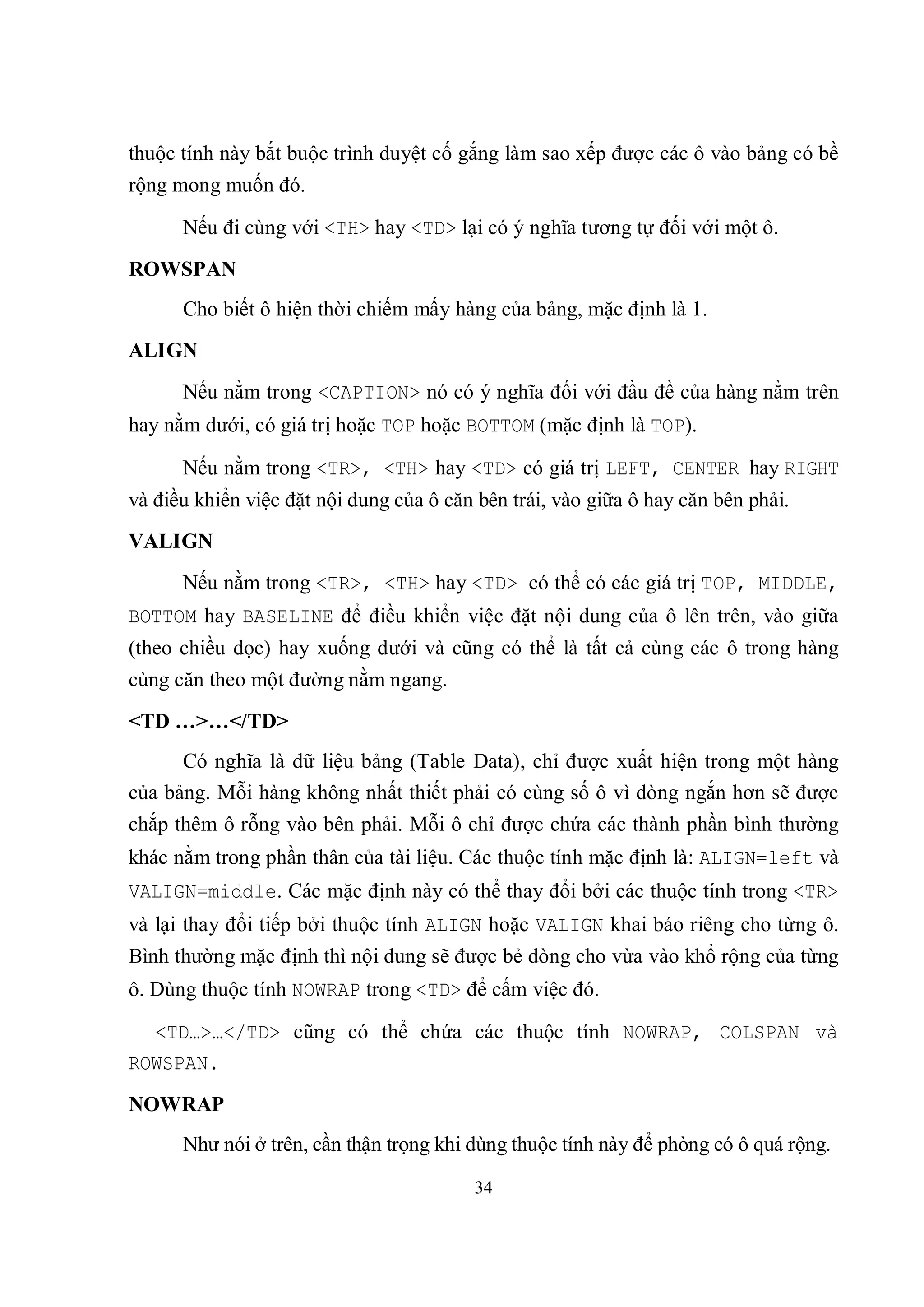 thuộc tính này bắt buộc trình duyệt cố gắng làm sao xếp được các ô vào bảng có bề
rộng mong muốn đó.

      Nếu đi cùng với <TH> hay <TD> lại có ý nghĩa tương tự đối với một ô.
ROWSPAN
      Cho biết ô hiện thời chiếm mấy hàng của bảng, mặc định là 1.
ALIGN
      Nếu nằm trong <CAPTION> nó có ý nghĩa đối với đầu đề của hàng nằm trên
hay nằm dưới, có giá trị hoặc TOP hoặc BOTTOM (mặc định là TOP).

      Nếu nằm trong <TR>, <TH> hay <TD> có giá trị LEFT, CENTER hay RIGHT
và điều khiển việc đặt nội dung của ô căn bên trái, vào giữa ô hay căn bên phải.
VALIGN
      Nếu nằm trong <TR>, <TH> hay <TD> có thể có các giá trị TOP, MIDDLE,
BOTTOM hay BASELINE để điều khiển việc đặt nội dung của ô lên trên, vào giữa
(theo chiều dọc) hay xuống dưới và cũng có thể là tất cả cùng các ô trong hàng
cùng căn theo một đường nằm ngang.
<TD …>…</TD>
      Có nghĩa là dữ liệu bảng (Table Data), chỉ được xuất hiện trong một hàng
của bảng. Mỗi hàng không nhất thiết phải có cùng số ô vì dòng ngắn hơn sẽ được
chắp thêm ô rỗng vào bên phải. Mỗi ô chỉ được chứa các thành phần bình thường
khác nằm trong phần thân của tài liệu. Các thuộc tính mặc định là: ALIGN=left và
VALIGN=middle. Các mặc định này có thể thay đổi bởi các thuộc tính trong <TR>
và lại thay đổi tiếp bởi thuộc tính ALIGN hoặc VALIGN khai báo riêng cho từng ô.
Bình thường mặc định thì nội dung sẽ được bẻ dòng cho vừa vào khổ rộng của từng
ô. Dùng thuộc tính NOWRAP trong <TD> để cấm việc đó.

  <TD…>…</TD> cũng có thể chứa các thuộc tính NOWRAP, COLSPAN và
ROWSPAN.
NOWRAP
      Như nói ở trên, cần thận trọng khi dùng thuộc tính này để phòng có ô quá rộng.

                                         34
 