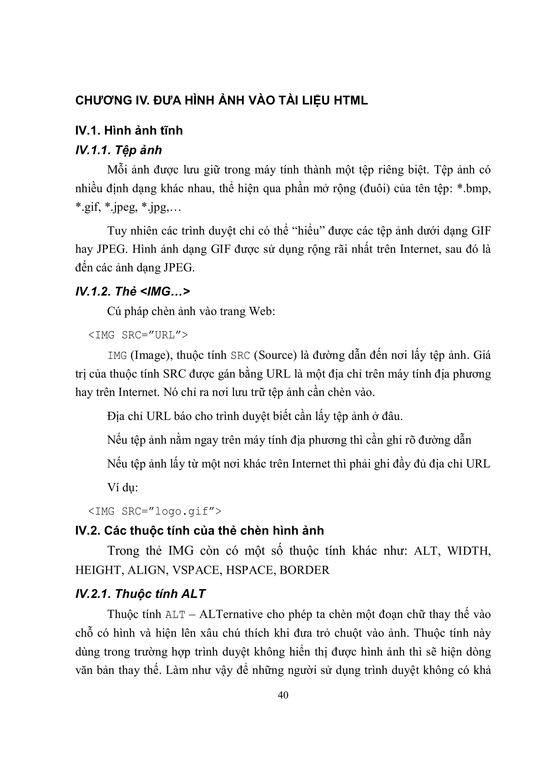 CHƯƠNG IV. ĐƯA HÌNH ẢNH VÀO TÀI LIỆU HTML

IV.1. Hình ảnh tĩnh
IV.1.1. Tệp ảnh
      Mỗi ảnh được lưu giữ trong máy tính thành một tệp riêng biệt. Tệp ảnh có
nhiều định dạng khác nhau, thể hiện qua phần mở rộng (đuôi) của tên tệp: *.bmp,
*.gif, *.jpeg, *.jpg,…
      Tuy nhiên các trình duyệt chỉ có thể “hiểu” được các tệp ảnh dưới dạng GIF
hay JPEG. Hình ảnh dạng GIF được sử dụng rộng rãi nhất trên Internet, sau đó là
đến các ảnh dạng JPEG.
IV.1.2. Thẻ <IMG…>
      Cú pháp chèn ảnh vào trang Web:
  <IMG SRC=”URL”>
      IMG (Image), thuộc tính SRC (Source) là đường dẫn đến nơi lấy tệp ảnh. Giá
trị của thuộc tính SRC được gán bằng URL là một địa chỉ trên máy tính địa phương
hay trên Internet. Nó chỉ ra nơi lưu trữ tệp ảnh cần chèn vào.
      Địa chỉ URL báo cho trình duyệt biết cần lấy tệp ảnh ở đâu.
      Nếu tệp ảnh nằm ngay trên máy tính địa phương thì cần ghi rõ đường dẫn
      Nếu tệp ảnh lấy từ một nơi khác trên Internet thì phải ghi đầy đủ địa chỉ URL
      Ví dụ:
  <IMG SRC=”logo.gif”>
IV.2. Các thuộc tính của thẻ chèn hình ảnh
      Trong thẻ IMG còn có một số thuộc tính khác như: ALT, WIDTH,
HEIGHT, ALIGN, VSPACE, HSPACE, BORDER
IV.2.1. Thuộc tính ALT
      Thuộc tính ALT – ALTernative cho phép ta chèn một đoạn chữ thay thế vào
chỗ có hình và hiện lên xâu chú thích khi đưa trỏ chuột vào ảnh. Thuộc tính này
dùng trong trường hợp trình duyệt không hiển thị được hình ảnh thì sẽ hiện dòng
văn bản thay thế. Làm như vậy để những người sử dụng trình duyệt không có khả

                                        40
 