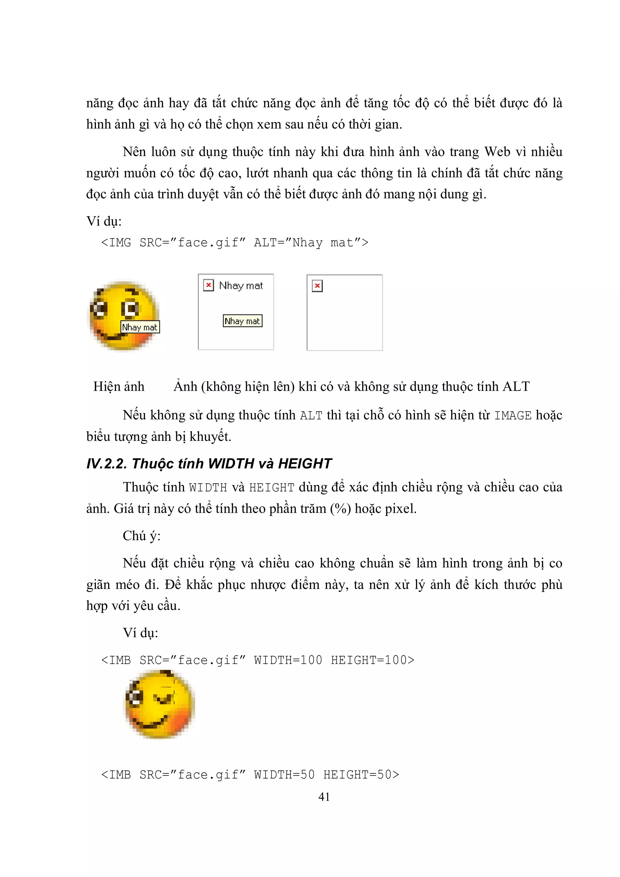 năng đọc ảnh hay đã tắt chức năng đọc ảnh để tăng tốc độ có thể biết được đó là
hình ảnh gì và họ có thể chọn xem sau nếu có thời gian.
      Nên luôn sử dụng thuộc tính này khi đưa hình ảnh vào trang Web vì nhiều
người muốn có tốc độ cao, lướt nhanh qua các thông tin là chính đã tắt chức năng
đọc ảnh của trình duyệt vẫn có thể biết được ảnh đó mang nội dung gì.
Ví dụ:
  <IMG SRC=”face.gif” ALT=”Nhay mat”>




 Hiện ảnh      Ảnh (không hiện lên) khi có và không sử dụng thuộc tính ALT

      Nếu không sử dụng thuộc tính ALT thì tại chỗ có hình sẽ hiện từ IMAGE hoặc
biểu tượng ảnh bị khuyết.
IV.2.2. Thuộc tính WIDTH và HEIGHT
      Thuộc tính WIDTH và HEIGHT dùng để xác định chiều rộng và chiều cao của
ảnh. Giá trị này có thể tính theo phần trăm (%) hoặc pixel.
      Chú ý:
      Nếu đặt chiều rộng và chiều cao không chuẩn sẽ làm hình trong ảnh bị co
giãn méo đi. Để khắc phục nhược điểm này, ta nên xử lý ảnh để kích thước phù
hợp với yêu cầu.
      Ví dụ:
  <IMB SRC=”face.gif” WIDTH=100 HEIGHT=100>




  <IMB SRC=”face.gif” WIDTH=50 HEIGHT=50>
                                         41
 