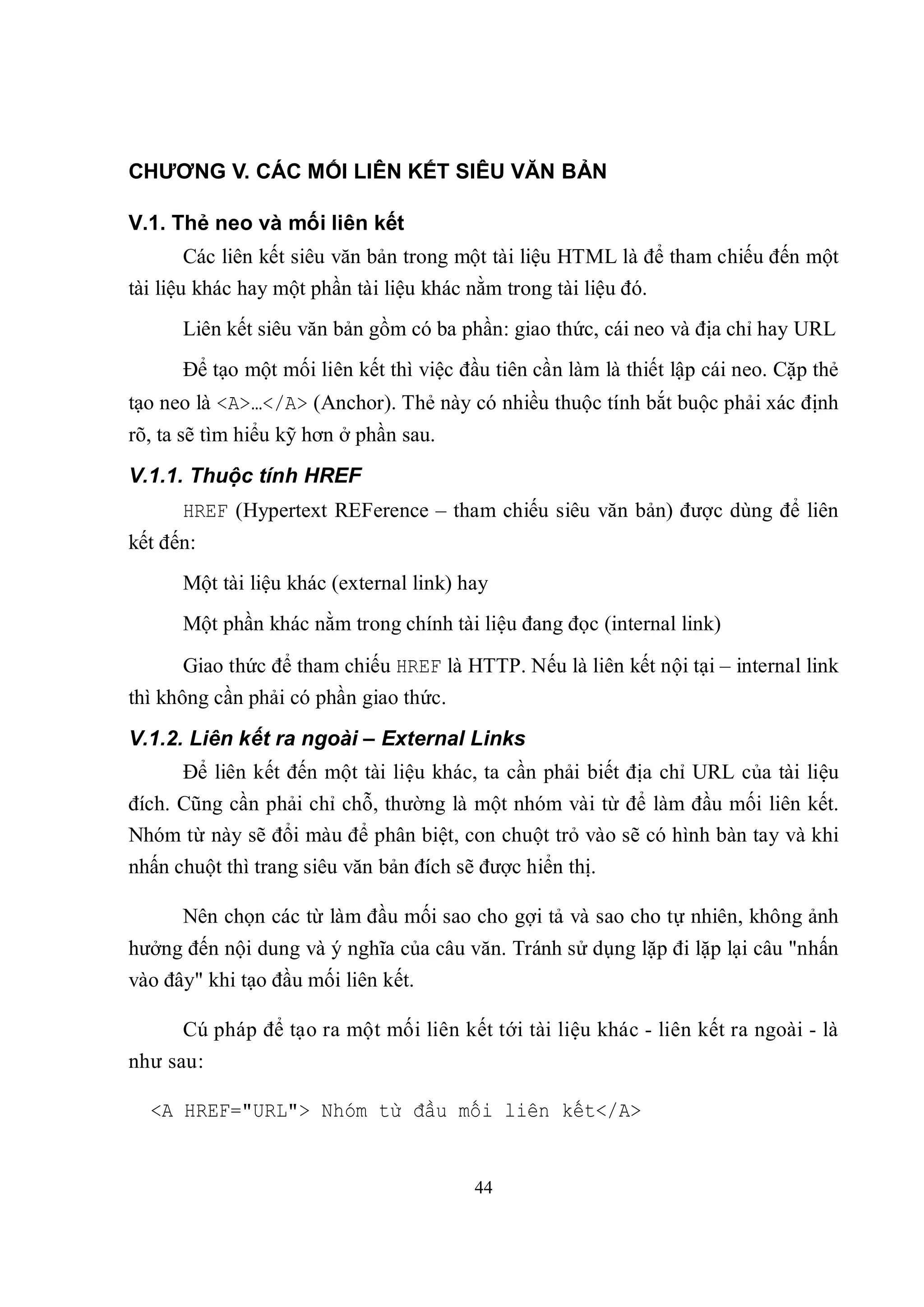 CHƯƠNG V. CÁC MỐI LIÊN KẾT SIÊU VĂN BẢN

V.1. Thẻ neo và mối liên kết
      Các liên kết siêu văn bản trong một tài liệu HTML là để tham chiếu đến một
tài liệu khác hay một phần tài liệu khác nằm trong tài liệu đó.
      Liên kết siêu văn bản gồm có ba phần: giao thức, cái neo và địa chỉ hay URL
      Để tạo một mối liên kết thì việc đầu tiên cần làm là thiết lập cái neo. Cặp thẻ
tạo neo là <A>…</A> (Anchor). Thẻ này có nhiều thuộc tính bắt buộc phải xác định
rõ, ta sẽ tìm hiểu kỹ hơn ở phần sau.
V.1.1. Thuộc tính HREF
      HREF (Hypertext REFerence – tham chiếu siêu văn bản) được dùng để liên
kết đến:
      Một tài liệu khác (external link) hay
      Một phần khác nằm trong chính tài liệu đang đọc (internal link)

      Giao thức để tham chiếu HREF là HTTP. Nếu là liên kết nội tại – internal link
thì không cần phải có phần giao thức.
V.1.2. Liên kết ra ngoài – External Links
      Để liên kết đến một tài liệu khác, ta cần phải biết địa chỉ URL của tài liệu
đích. Cũng cần phải chỉ chỗ, thường là một nhóm vài từ để làm đầu mối liên kết.
Nhóm từ này sẽ đổi màu để phân biệt, con chuột trỏ vào sẽ có hình bàn tay và khi
nhấn chuột thì trang siêu văn bản đích sẽ được hiển thị.

      Nên chọn các từ làm đầu mối sao cho gợi tả và sao cho tự nhiên, không ảnh
hưởng đến nội dung và ý nghĩa của câu văn. Tránh sử dụng lặp đi lặp lại câu "nhấn
vào đây" khi tạo đầu mối liên kết.

      Cú pháp để tạo ra một mối liên kết tới tài liệu khác - liên kết ra ngoài - là
như sau:

  <A HREF="URL"> Nhóm từ đầu mối liên kết</A>


                                          44
 