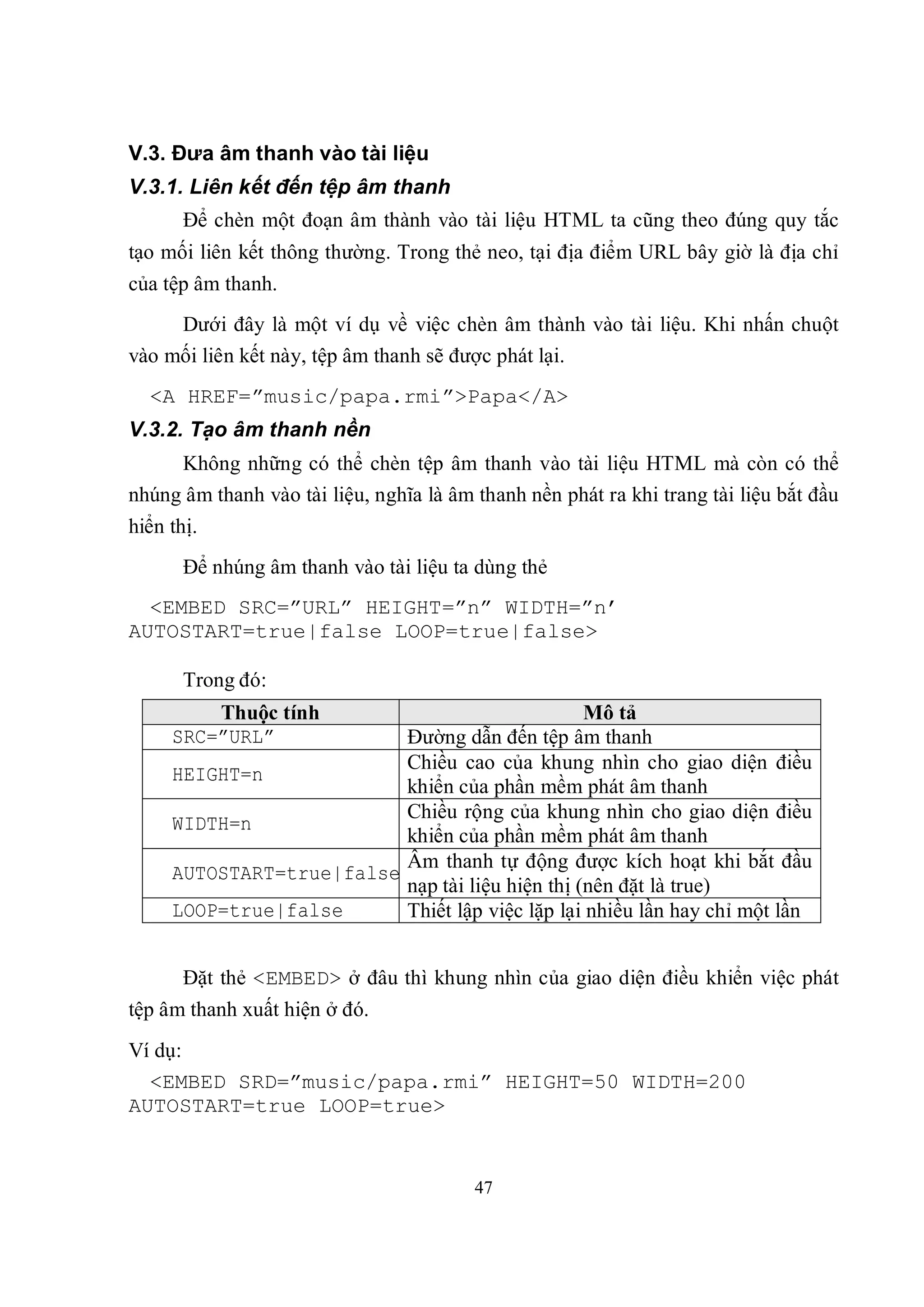 V.3. Đưa âm thanh vào tài liệu
V.3.1. Liên kết đến tệp âm thanh
       Để chèn một đoạn âm thành vào tài liệu HTML ta cũng theo đúng quy tắc
tạo mối liên kết thông thường. Trong thẻ neo, tại địa điểm URL bây giờ là địa chỉ
của tệp âm thanh.
     Dưới đây là một ví dụ về việc chèn âm thành vào tài liệu. Khi nhấn chuột
vào mối liên kết này, tệp âm thanh sẽ được phát lại.
  <A HREF=”music/papa.rmi”>Papa</A>
V.3.2. Tạo âm thanh nền
     Không những có thể chèn tệp âm thanh vào tài liệu HTML mà còn có thể
nhúng âm thanh vào tài liệu, nghĩa là âm thanh nền phát ra khi trang tài liệu bắt đầu
hiển thị.
       Để nhúng âm thanh vào tài liệu ta dùng thẻ
  <EMBED SRC=”URL” HEIGHT=”n” WIDTH=”n’
AUTOSTART=true|false LOOP=true|false>

       Trong đó:
         Thuộc tính                              Mô tả
     SRC=”URL”            Đường dẫn đến tệp âm thanh
                          Chiều cao của khung nhìn cho giao diện điều
     HEIGHT=n
                          khiển của phần mềm phát âm thanh
                          Chiều rộng của khung nhìn cho giao diện điều
     WIDTH=n
                          khiển của phần mềm phát âm thanh
                          Âm thanh tự động được kích hoạt khi bắt đầu
     AUTOSTART=true|false
                          nạp tài liệu hiện thị (nên đặt là true)
     LOOP=true|false      Thiết lập việc lặp lại nhiều lần hay chỉ một lần


       Đặt thẻ <EMBED> ở đâu thì khung nhìn của giao diện điều khiển việc phát
tệp âm thanh xuất hiện ở đó.
Ví dụ:
  <EMBED SRD=”music/papa.rmi” HEIGHT=50 WIDTH=200
AUTOSTART=true LOOP=true>


                                         47
 