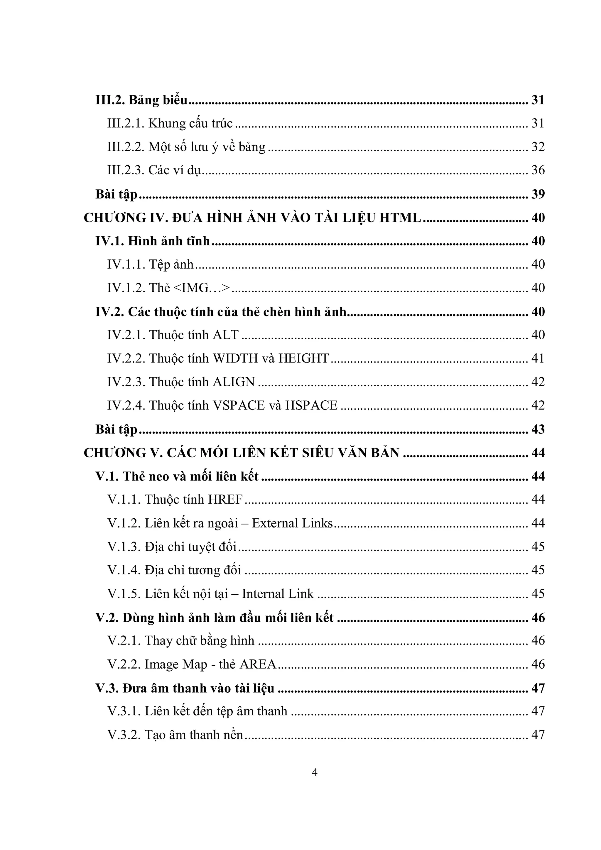 III.2. Bảng biểu....................................................................................................... 31
     III.2.1. Khung cấu trúc ......................................................................................... 31
     III.2.2. Một số lưu ý về bảng ............................................................................... 32
     III.2.3. Các ví dụ................................................................................................... 36
  Bài tập...................................................................................................................... 39
CHƯƠNG IV. ĐƯA HÌNH ẢNH VÀO TÀI LIỆU HTML................................ 40
  IV.1. Hình ảnh tĩnh................................................................................................ 40
     IV.1.1. Tệp ảnh..................................................................................................... 40
     IV.1.2. Thẻ <IMG…> .......................................................................................... 40
  IV.2. Các thuộc tính của thẻ chèn hình ảnh....................................................... 40
     IV.2.1. Thuộc tính ALT ....................................................................................... 40
     IV.2.2. Thuộc tính WIDTH và HEIGHT............................................................ 41
     IV.2.3. Thuộc tính ALIGN .................................................................................. 42
     IV.2.4. Thuộc tính VSPACE và HSPACE ......................................................... 42
  Bài tập...................................................................................................................... 43
CHƯƠNG V. CÁC MỐI LIÊN KẾT SIÊU VĂN BẢN ...................................... 44
  V.1. Thẻ neo và mối liên kết ................................................................................. 44
     V.1.1. Thuộc tính HREF...................................................................................... 44
     V.1.2. Liên kết ra ngoài – External Links........................................................... 44
     V.1.3. Địa chỉ tuyệt đối........................................................................................ 45
     V.1.4. Địa chỉ tương đối ...................................................................................... 45
     V.1.5. Liên kết nội tại – Internal Link ................................................................ 45
  V.2. Dùng hình ảnh làm đầu mối liên kết .......................................................... 46
     V.2.1. Thay chữ bằng hình .................................................................................. 46
     V.2.2. Image Map - thẻ AREA............................................................................ 46
  V.3. Đưa âm thanh vào tài liệu ............................................................................ 47
     V.3.1. Liên kết đến tệp âm thanh ........................................................................ 47
     V.3.2. Tạo âm thanh nền...................................................................................... 47

                                                               4
 
