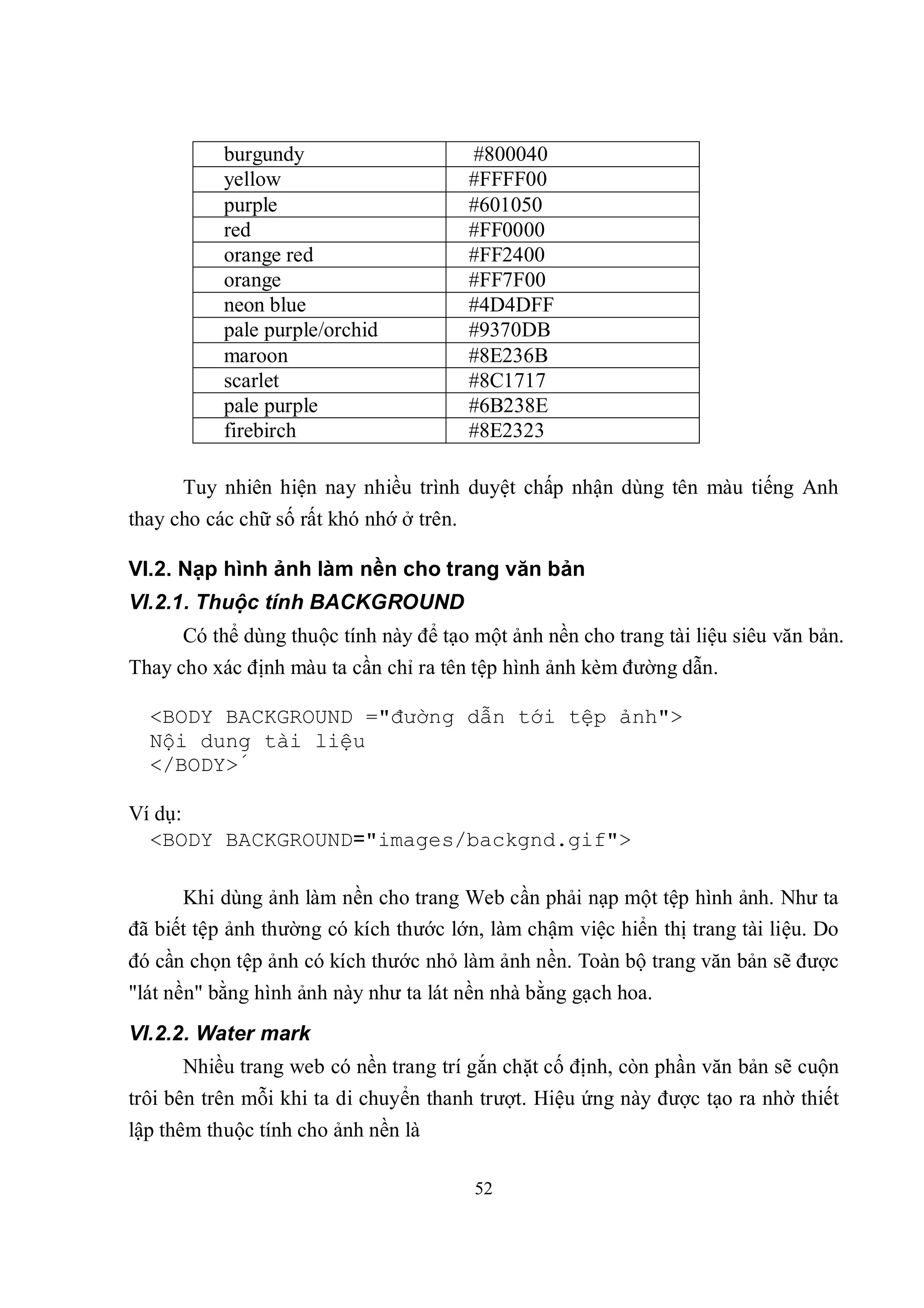 burgundy                       #800040
           yellow                         #FFFF00
           purple                         #601050
           red                            #FF0000
           orange red                     #FF2400
           orange                         #FF7F00
           neon blue                      #4D4DFF
           pale purple/orchid             #9370DB
           maroon                         #8E236B
           scarlet                        #8C1717
           pale purple                    #6B238E
           firebirch                      #8E2323

      Tuy nhiên hiện nay nhiều trình duyệt chấp nhận dùng tên màu tiếng Anh
thay cho các chữ số rất khó nhớ ở trên.

VI.2. Nạp hình ảnh làm nền cho trang văn bản
VI.2.1. Thuộc tính BACKGROUND
      Có thể dùng thuộc tính này để tạo một ảnh nền cho trang tài liệu siêu văn bản.
Thay cho xác định màu ta cần chỉ ra tên tệp hình ảnh kèm đường dẫn.

  <BODY BACKGROUND ="đường dẫn tới tệp ảnh">
  Nội dung tài liệu
  </BODY>́

Ví dụ:
  <BODY BACKGROUND="images/backgnd.gif">

      Khi dùng ảnh làm nền cho trang Web cần phải nạp một tệp hình ảnh. Như ta
đã biết tệp ảnh thường có kích thước lớn, làm chậm việc hiển thị trang tài liệu. Do
đó cần chọn tệp ảnh có kích thước nhỏ làm ảnh nền. Toàn bộ trang văn bản sẽ được
"lát nền" bằng hình ảnh này như ta lát nền nhà bằng gạch hoa.
VI.2.2. Water mark
      Nhiều trang web có nền trang trí gắn chặt cố định, còn phần văn bản sẽ cuộn
trôi bên trên mỗi khi ta di chuyển thanh trượt. Hiệu ứng này được tạo ra nhờ thiết
lập thêm thuộc tính cho ảnh nền là

                                          52
 